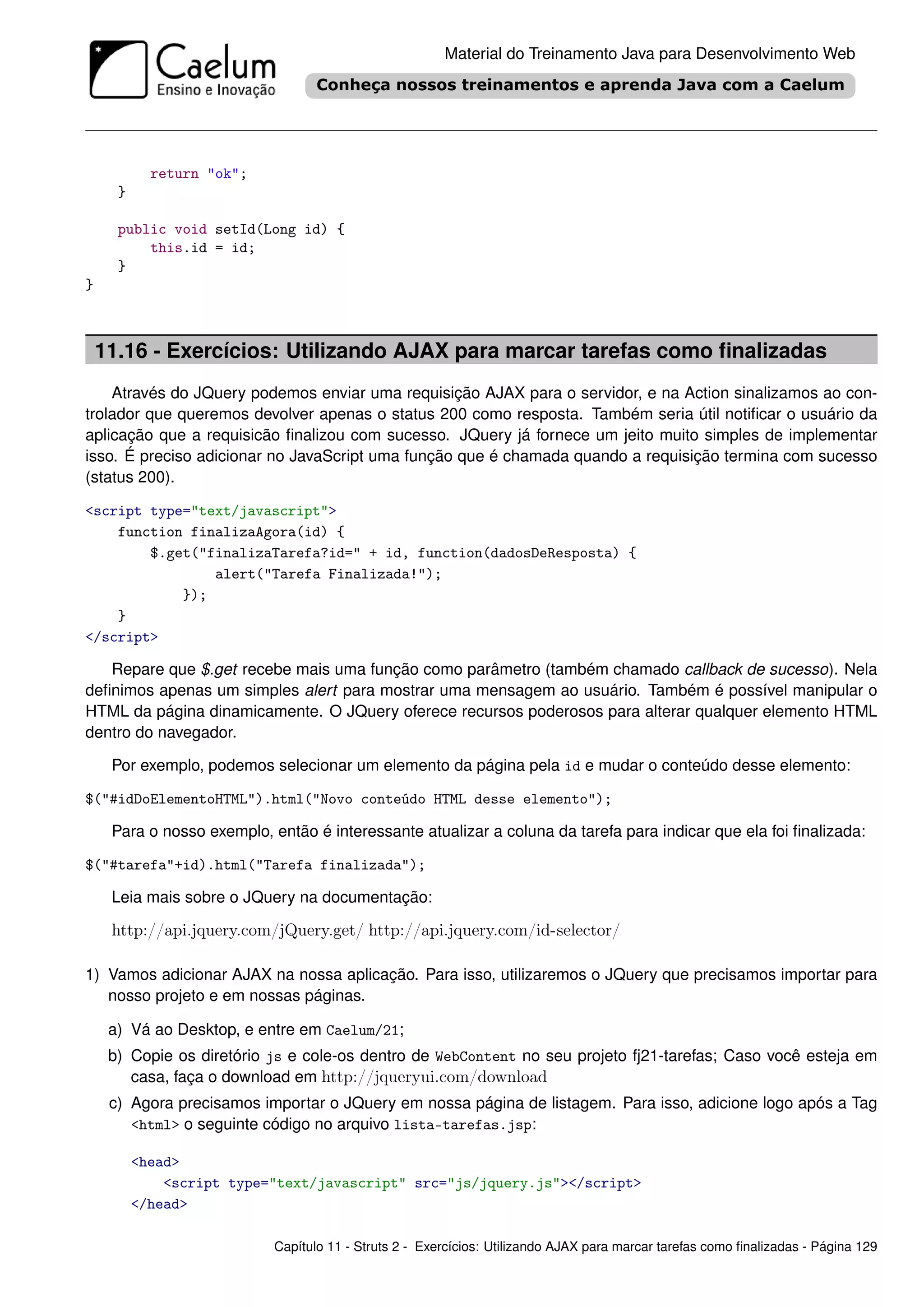 Material do Treinamento Java para Desenvolvimento Web




            return "ok";
      }

      public void setId(Long id) {
          this.id = id;
      }
}



    11.16 - Exercícios: Utilizando AJAX para marcar tarefas como ﬁnalizadas
    Através do JQuery podemos enviar uma requisição AJAX para o servidor, e na Action sinalizamos ao con-
trolador que queremos devolver apenas o status 200 como resposta. Também seria útil notiﬁcar o usuário da
aplicação que a requisicão ﬁnalizou com sucesso. JQuery já fornece um jeito muito simples de implementar
isso. É preciso adicionar no JavaScript uma função que é chamada quando a requisição termina com sucesso
(status 200).

<script type="text/javascript">
    function finalizaAgora(id) {
        $.get("finalizaTarefa?id=" + id, function(dadosDeResposta) {
                alert("Tarefa Finalizada!");
            });
    }
</script>

   Repare que $.get recebe mais uma função como parâmetro (também chamado callback de sucesso). Nela
deﬁnimos apenas um simples alert para mostrar uma mensagem ao usuário. Também é possível manipular o
HTML da página dinamicamente. O JQuery oferece recursos poderosos para alterar qualquer elemento HTML
dentro do navegador.

     Por exemplo, podemos selecionar um elemento da página pela id e mudar o conteúdo desse elemento:

$("#idDoElementoHTML").html("Novo conteúdo HTML desse elemento");

     Para o nosso exemplo, então é interessante atualizar a coluna da tarefa para indicar que ela foi ﬁnalizada:

$("#tarefa"+id).html("Tarefa finalizada");

     Leia mais sobre o JQuery na documentação:

     http://api.jquery.com/jQuery.get/ http://api.jquery.com/id-selector/

1) Vamos adicionar AJAX na nossa aplicação. Para isso, utilizaremos o JQuery que precisamos importar para
   nosso projeto e em nossas páginas.

     a) Vá ao Desktop, e entre em Caelum/21;
     b) Copie os diretório js e cole-os dentro de WebContent no seu projeto fj21-tarefas; Caso você esteja em
        casa, faça o download em http://jqueryui.com/download
     c) Agora precisamos importar o JQuery em nossa página de listagem. Para isso, adicione logo após a Tag
        <html> o seguinte código no arquivo lista-tarefas.jsp:

          <head>
              <script type="text/javascript" src="js/jquery.js"></script>
          </head>

                            Capítulo 11 - Struts 2 - Exercícios: Utilizando AJAX para marcar tarefas como ﬁnalizadas - Página 129
 