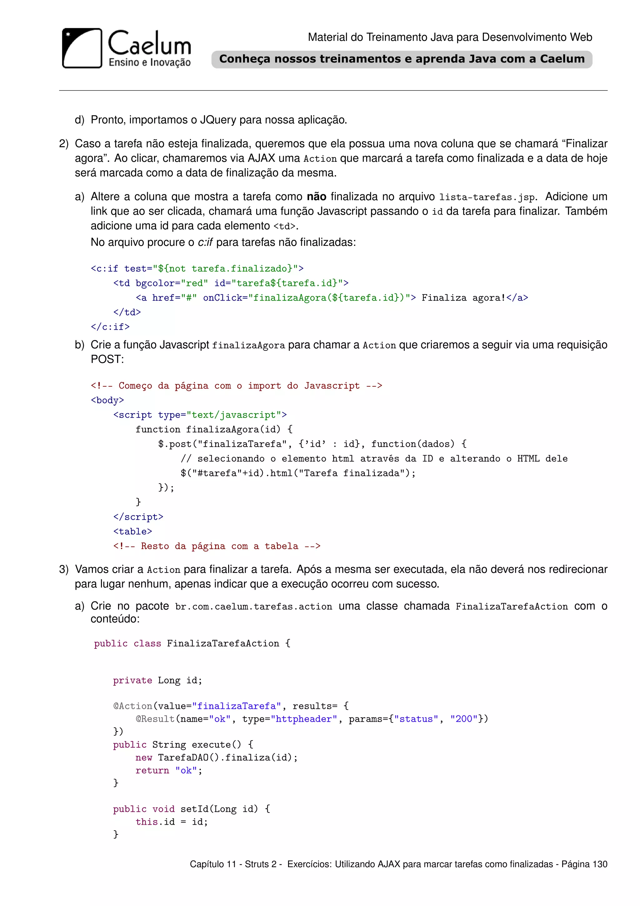 Material do Treinamento Java para Desenvolvimento Web




   d) Pronto, importamos o JQuery para nossa aplicação.

2) Caso a tarefa não esteja ﬁnalizada, queremos que ela possua uma nova coluna que se chamará “Finalizar
   agora”. Ao clicar, chamaremos via AJAX uma Action que marcará a tarefa como ﬁnalizada e a data de hoje
   será marcada como a data de ﬁnalização da mesma.

   a) Altere a coluna que mostra a tarefa como não ﬁnalizada no arquivo lista-tarefas.jsp. Adicione um
      link que ao ser clicada, chamará uma função Javascript passando o id da tarefa para ﬁnalizar. Também
      adicione uma id para cada elemento <td>.
      No arquivo procure o c:if para tarefas não ﬁnalizadas:

      <c:if test="${not tarefa.finalizado}">
          <td bgcolor="red" id="tarefa${tarefa.id}">
              <a href="#" onClick="finalizaAgora(${tarefa.id})"> Finaliza agora!</a>
          </td>
      </c:if>
   b) Crie a função Javascript finalizaAgora para chamar a Action que criaremos a seguir via uma requisição
      POST:

      <!-- Começo da página com o import do Javascript -->
      <body>
          <script type="text/javascript">
              function finalizaAgora(id) {
                  $.post("finalizaTarefa", {’id’ : id}, function(dados) {
                      // selecionando o elemento html através da ID e alterando o HTML dele
                      $("#tarefa"+id).html("Tarefa finalizada");
                  });
              }
          </script>
          <table>
          <!-- Resto da página com a tabela -->

3) Vamos criar a Action para ﬁnalizar a tarefa. Após a mesma ser executada, ela não deverá nos redirecionar
   para lugar nenhum, apenas indicar que a execução ocorreu com sucesso.
   a) Crie no pacote br.com.caelum.tarefas.action uma classe chamada FinalizaTarefaAction com o
      conteúdo:

      public class FinalizaTarefaAction {


          private Long id;

          @Action(value="finalizaTarefa", results= {
              @Result(name="ok", type="httpheader", params={"status", "200"})
          })
          public String execute() {
              new TarefaDAO().finaliza(id);
              return "ok";
          }

          public void setId(Long id) {
              this.id = id;
          }

                         Capítulo 11 - Struts 2 - Exercícios: Utilizando AJAX para marcar tarefas como ﬁnalizadas - Página 130
 