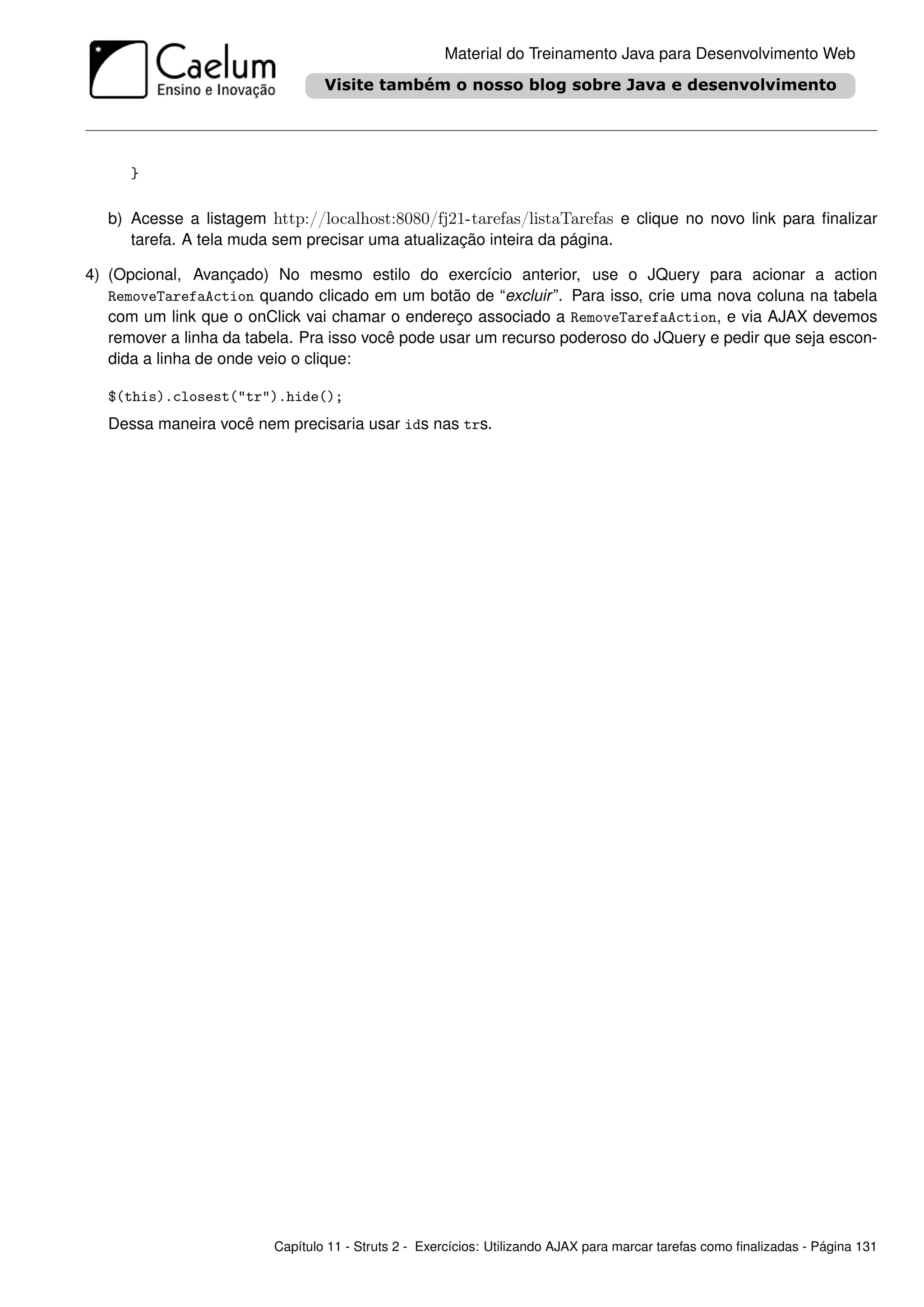Material do Treinamento Java para Desenvolvimento Web




      }

   b) Acesse a listagem http://localhost:8080/fj21-tarefas/listaTarefas e clique no novo link para ﬁnalizar
      tarefa. A tela muda sem precisar uma atualização inteira da página.

4) (Opcional, Avançado) No mesmo estilo do exercício anterior, use o JQuery para acionar a action
   RemoveTarefaAction quando clicado em um botão de “excluir ”. Para isso, crie uma nova coluna na tabela
   com um link que o onClick vai chamar o endereço associado a RemoveTarefaAction, e via AJAX devemos
   remover a linha da tabela. Pra isso você pode usar um recurso poderoso do JQuery e pedir que seja escon-
   dida a linha de onde veio o clique:

   $(this).closest("tr").hide();
   Dessa maneira você nem precisaria usar ids nas trs.




                         Capítulo 11 - Struts 2 - Exercícios: Utilizando AJAX para marcar tarefas como ﬁnalizadas - Página 131
 