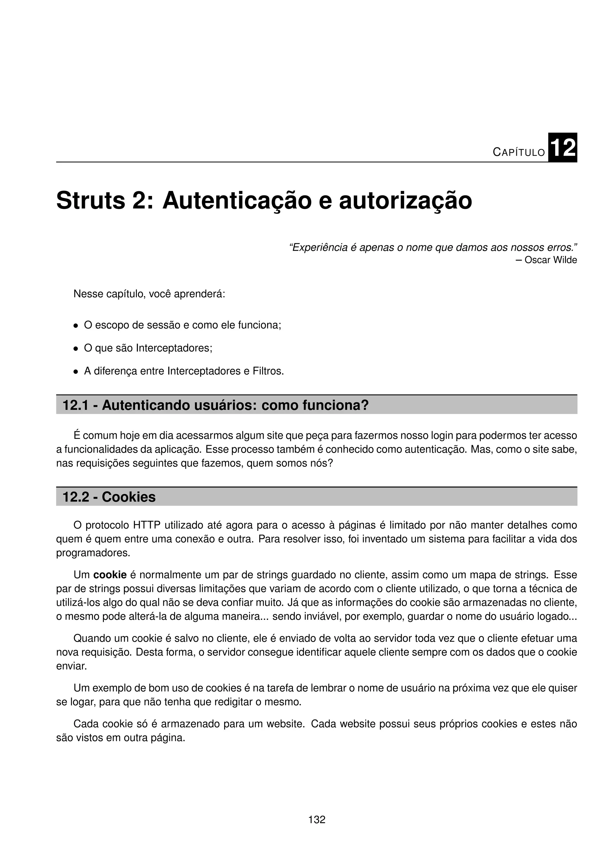C APÍTULO    12

Struts 2: Autenticação e autorização
                                                    “Experiência é apenas o nome que damos aos nossos erros.”
                                                                                                – Oscar Wilde


   Nesse capítulo, você aprenderá:

   • O escopo de sessão e como ele funciona;

   • O que são Interceptadores;

   • A diferença entre Interceptadores e Filtros.


 12.1 - Autenticando usuários: como funciona?

    É comum hoje em dia acessarmos algum site que peça para fazermos nosso login para podermos ter acesso
a funcionalidades da aplicação. Esse processo também é conhecido como autenticação. Mas, como o site sabe,
nas requisições seguintes que fazemos, quem somos nós?


 12.2 - Cookies
   O protocolo HTTP utilizado até agora para o acesso à páginas é limitado por não manter detalhes como
quem é quem entre uma conexão e outra. Para resolver isso, foi inventado um sistema para facilitar a vida dos
programadores.

     Um cookie é normalmente um par de strings guardado no cliente, assim como um mapa de strings. Esse
par de strings possui diversas limitações que variam de acordo com o cliente utilizado, o que torna a técnica de
utilizá-los algo do qual não se deva conﬁar muito. Já que as informações do cookie são armazenadas no cliente,
o mesmo pode alterá-la de alguma maneira... sendo inviável, por exemplo, guardar o nome do usuário logado...

   Quando um cookie é salvo no cliente, ele é enviado de volta ao servidor toda vez que o cliente efetuar uma
nova requisição. Desta forma, o servidor consegue identiﬁcar aquele cliente sempre com os dados que o cookie
enviar.

    Um exemplo de bom uso de cookies é na tarefa de lembrar o nome de usuário na próxima vez que ele quiser
se logar, para que não tenha que redigitar o mesmo.

   Cada cookie só é armazenado para um website. Cada website possui seus próprios cookies e estes não
são vistos em outra página.




                                                       132
 