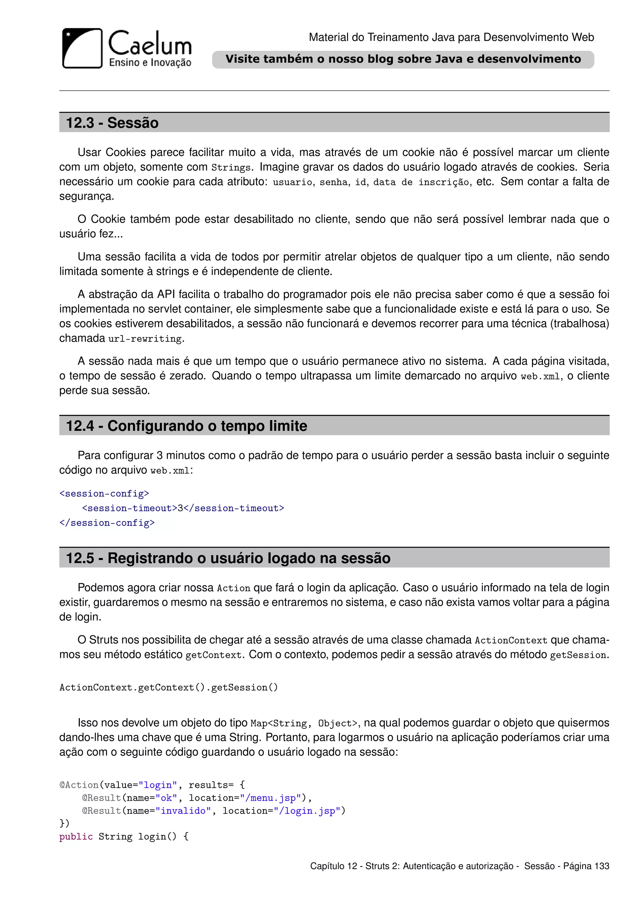 Material do Treinamento Java para Desenvolvimento Web




 12.3 - Sessão
   Usar Cookies parece facilitar muito a vida, mas através de um cookie não é possível marcar um cliente
com um objeto, somente com Strings. Imagine gravar os dados do usuário logado através de cookies. Seria
necessário um cookie para cada atributo: usuario, senha, id, data de inscrição, etc. Sem contar a falta de
segurança.

   O Cookie também pode estar desabilitado no cliente, sendo que não será possível lembrar nada que o
usuário fez...

    Uma sessão facilita a vida de todos por permitir atrelar objetos de qualquer tipo a um cliente, não sendo
limitada somente à strings e é independente de cliente.

    A abstração da API facilita o trabalho do programador pois ele não precisa saber como é que a sessão foi
implementada no servlet container, ele simplesmente sabe que a funcionalidade existe e está lá para o uso. Se
os cookies estiverem desabilitados, a sessão não funcionará e devemos recorrer para uma técnica (trabalhosa)
chamada url-rewriting.

    A sessão nada mais é que um tempo que o usuário permanece ativo no sistema. A cada página visitada,
o tempo de sessão é zerado. Quando o tempo ultrapassa um limite demarcado no arquivo web.xml, o cliente
perde sua sessão.


 12.4 - Conﬁgurando o tempo limite
   Para conﬁgurar 3 minutos como o padrão de tempo para o usuário perder a sessão basta incluir o seguinte
código no arquivo web.xml:

<session-config>
    <session-timeout>3</session-timeout>
</session-config>


 12.5 - Registrando o usuário logado na sessão
    Podemos agora criar nossa Action que fará o login da aplicação. Caso o usuário informado na tela de login
existir, guardaremos o mesmo na sessão e entraremos no sistema, e caso não exista vamos voltar para a página
de login.

  O Struts nos possibilita de chegar até a sessão através de uma classe chamada ActionContext que chama-
mos seu método estático getContext. Com o contexto, podemos pedir a sessão através do método getSession.

ActionContext.getContext().getSession()


   Isso nos devolve um objeto do tipo Map<String, Object>, na qual podemos guardar o objeto que quisermos
dando-lhes uma chave que é uma String. Portanto, para logarmos o usuário na aplicação poderíamos criar uma
ação com o seguinte código guardando o usuário logado na sessão:

@Action(value="login", results= {
    @Result(name="ok", location="/menu.jsp"),
    @Result(name="invalido", location="/login.jsp")
})
public String login() {

                                                 Capítulo 12 - Struts 2: Autenticação e autorização - Sessão - Página 133
 