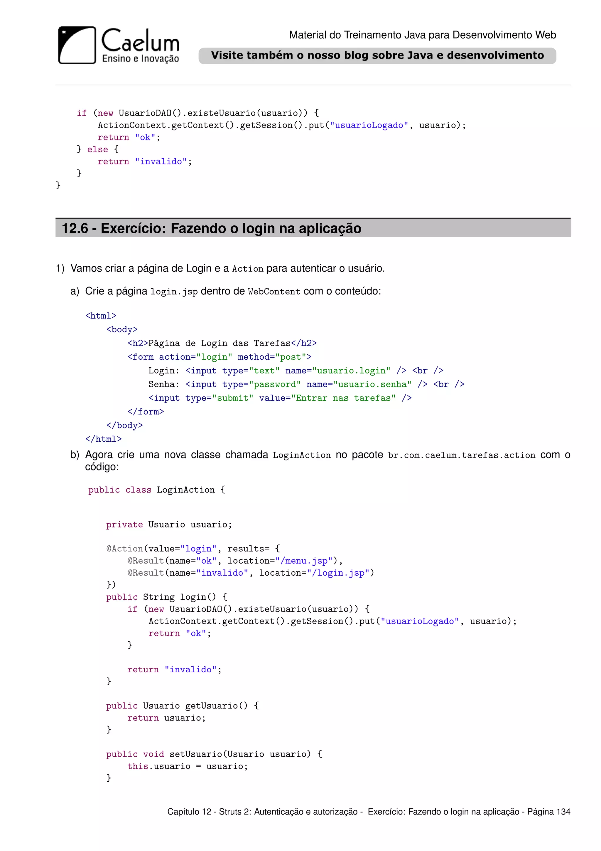 Material do Treinamento Java para Desenvolvimento Web




      if (new UsuarioDAO().existeUsuario(usuario)) {
          ActionContext.getContext().getSession().put("usuarioLogado", usuario);
          return "ok";
      } else {
          return "invalido";
      }
}



    12.6 - Exercício: Fazendo o login na aplicação

1) Vamos criar a página de Login e a Action para autenticar o usuário.

     a) Crie a página login.jsp dentro de WebContent com o conteúdo:

        <html>
            <body>
                <h2>Página de Login das Tarefas</h2>
                <form action="login" method="post">
                    Login: <input type="text" name="usuario.login" /> <br />
                    Senha: <input type="password" name="usuario.senha" /> <br />
                    <input type="submit" value="Entrar nas tarefas" />
                </form>
            </body>
        </html>
     b) Agora crie uma nova classe chamada LoginAction no pacote br.com.caelum.tarefas.action com o
        código:

        public class LoginAction {


            private Usuario usuario;

            @Action(value="login", results= {
                @Result(name="ok", location="/menu.jsp"),
                @Result(name="invalido", location="/login.jsp")
            })
            public String login() {
                if (new UsuarioDAO().existeUsuario(usuario)) {
                    ActionContext.getContext().getSession().put("usuarioLogado", usuario);
                    return "ok";
                }

                return "invalido";
            }

            public Usuario getUsuario() {
                return usuario;
            }

            public void setUsuario(Usuario usuario) {
                this.usuario = usuario;
            }


                        Capítulo 12 - Struts 2: Autenticação e autorização - Exercício: Fazendo o login na aplicação - Página 134
 