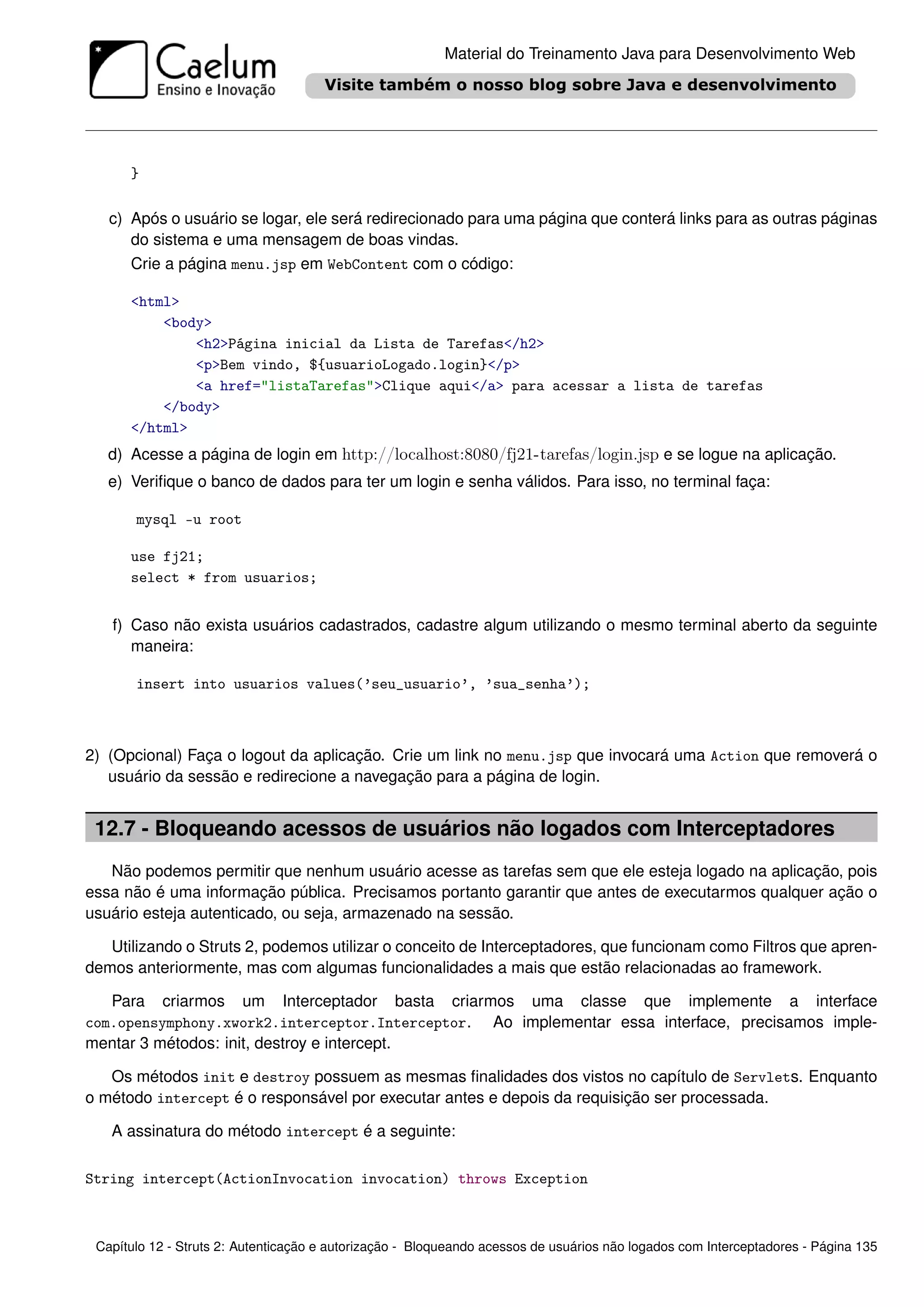 Material do Treinamento Java para Desenvolvimento Web




      }

   c) Após o usuário se logar, ele será redirecionado para uma página que conterá links para as outras páginas
      do sistema e uma mensagem de boas vindas.
      Crie a página menu.jsp em WebContent com o código:

      <html>
          <body>
              <h2>Página inicial da Lista de Tarefas</h2>
              <p>Bem vindo, ${usuarioLogado.login}</p>
              <a href="listaTarefas">Clique aqui</a> para acessar a lista de tarefas
          </body>
      </html>
   d) Acesse a página de login em http://localhost:8080/fj21-tarefas/login.jsp e se logue na aplicação.
   e) Veriﬁque o banco de dados para ter um login e senha válidos. Para isso, no terminal faça:

       mysql -u root

      use fj21;
      select * from usuarios;


   f) Caso não exista usuários cadastrados, cadastre algum utilizando o mesmo terminal aberto da seguinte
      maneira:

       insert into usuarios values(’seu_usuario’, ’sua_senha’);



2) (Opcional) Faça o logout da aplicação. Crie um link no menu.jsp que invocará uma Action que removerá o
   usuário da sessão e redirecione a navegação para a página de login.


 12.7 - Bloqueando acessos de usuários não logados com Interceptadores
   Não podemos permitir que nenhum usuário acesse as tarefas sem que ele esteja logado na aplicação, pois
essa não é uma informação pública. Precisamos portanto garantir que antes de executarmos qualquer ação o
usuário esteja autenticado, ou seja, armazenado na sessão.

   Utilizando o Struts 2, podemos utilizar o conceito de Interceptadores, que funcionam como Filtros que apren-
demos anteriormente, mas com algumas funcionalidades a mais que estão relacionadas ao framework.

   Para criarmos um Interceptador basta criarmos uma classe que implemente a interface
com.opensymphony.xwork2.interceptor.Interceptor. Ao implementar essa interface, precisamos imple-
mentar 3 métodos: init, destroy e intercept.

   Os métodos init e destroy possuem as mesmas ﬁnalidades dos vistos no capítulo de Servlets. Enquanto
o método intercept é o responsável por executar antes e depois da requisição ser processada.

   A assinatura do método intercept é a seguinte:

String intercept(ActionInvocation invocation) throws Exception



 Capítulo 12 - Struts 2: Autenticação e autorização - Bloqueando acessos de usuários não logados com Interceptadores - Página 135
 