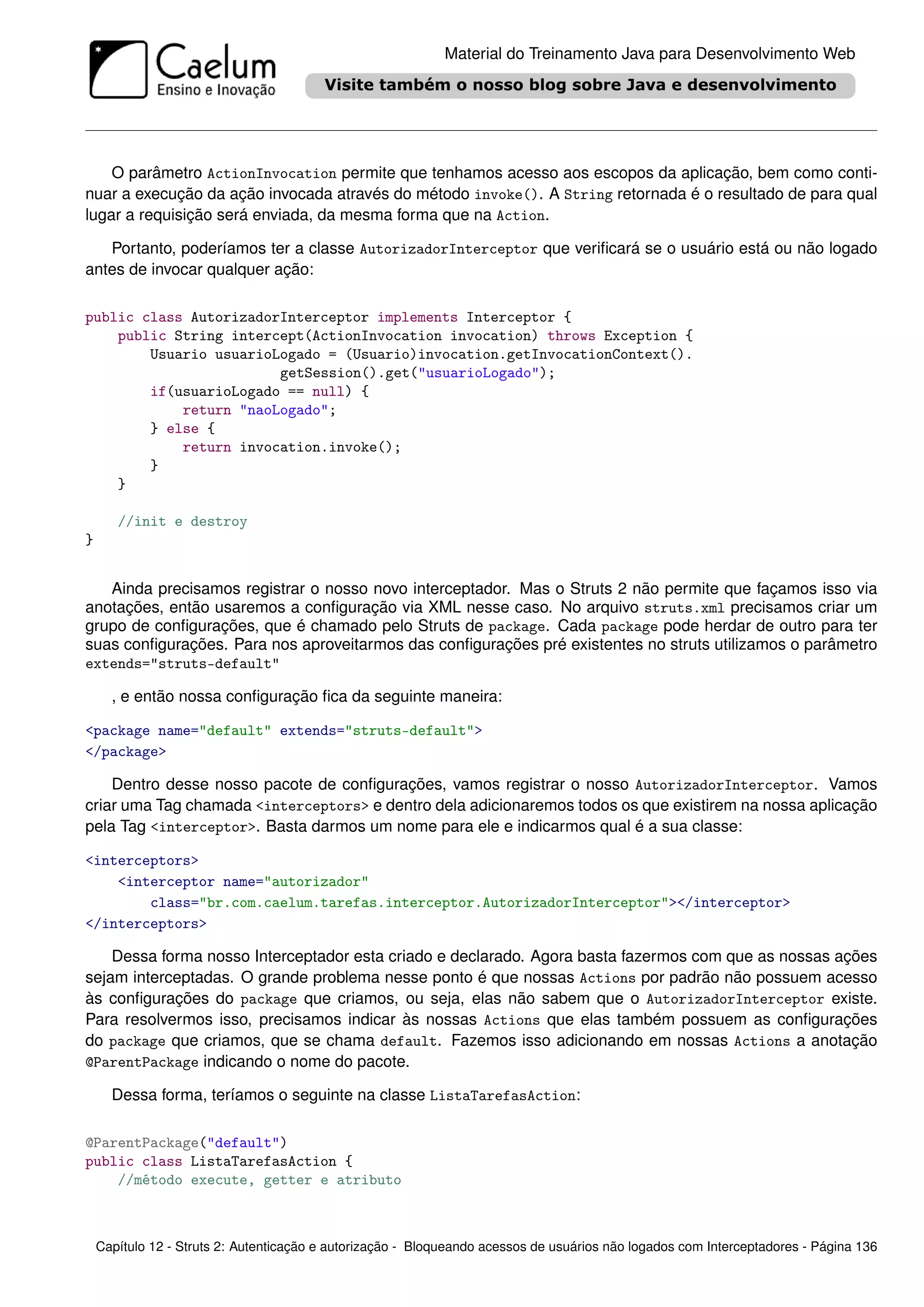Material do Treinamento Java para Desenvolvimento Web




    O parâmetro ActionInvocation permite que tenhamos acesso aos escopos da aplicação, bem como conti-
nuar a execução da ação invocada através do método invoke(). A String retornada é o resultado de para qual
lugar a requisição será enviada, da mesma forma que na Action.

   Portanto, poderíamos ter a classe AutorizadorInterceptor que veriﬁcará se o usuário está ou não logado
antes de invocar qualquer ação:

public class AutorizadorInterceptor implements Interceptor {
    public String intercept(ActionInvocation invocation) throws Exception {
        Usuario usuarioLogado = (Usuario)invocation.getInvocationContext().
                        getSession().get("usuarioLogado");
        if(usuarioLogado == null) {
            return "naoLogado";
        } else {
            return invocation.invoke();
        }
    }

       //init e destroy
}


   Ainda precisamos registrar o nosso novo interceptador. Mas o Struts 2 não permite que façamos isso via
anotações, então usaremos a conﬁguração via XML nesse caso. No arquivo struts.xml precisamos criar um
grupo de conﬁgurações, que é chamado pelo Struts de package. Cada package pode herdar de outro para ter
suas conﬁgurações. Para nos aproveitarmos das conﬁgurações pré existentes no struts utilizamos o parâmetro
extends="struts-default"

      , e então nossa conﬁguração ﬁca da seguinte maneira:

<package name="default" extends="struts-default">
</package>

    Dentro desse nosso pacote de conﬁgurações, vamos registrar o nosso AutorizadorInterceptor. Vamos
criar uma Tag chamada <interceptors> e dentro dela adicionaremos todos os que existirem na nossa aplicação
pela Tag <interceptor>. Basta darmos um nome para ele e indicarmos qual é a sua classe:

<interceptors>
    <interceptor name="autorizador"
        class="br.com.caelum.tarefas.interceptor.AutorizadorInterceptor"></interceptor>
</interceptors>

    Dessa forma nosso Interceptador esta criado e declarado. Agora basta fazermos com que as nossas ações
sejam interceptadas. O grande problema nesse ponto é que nossas Actions por padrão não possuem acesso
às conﬁgurações do package que criamos, ou seja, elas não sabem que o AutorizadorInterceptor existe.
Para resolvermos isso, precisamos indicar às nossas Actions que elas também possuem as conﬁgurações
do package que criamos, que se chama default. Fazemos isso adicionando em nossas Actions a anotação
@ParentPackage indicando o nome do pacote.

      Dessa forma, teríamos o seguinte na classe ListaTarefasAction:

@ParentPackage("default")
public class ListaTarefasAction {
    //método execute, getter e atributo



    Capítulo 12 - Struts 2: Autenticação e autorização - Bloqueando acessos de usuários não logados com Interceptadores - Página 136
 