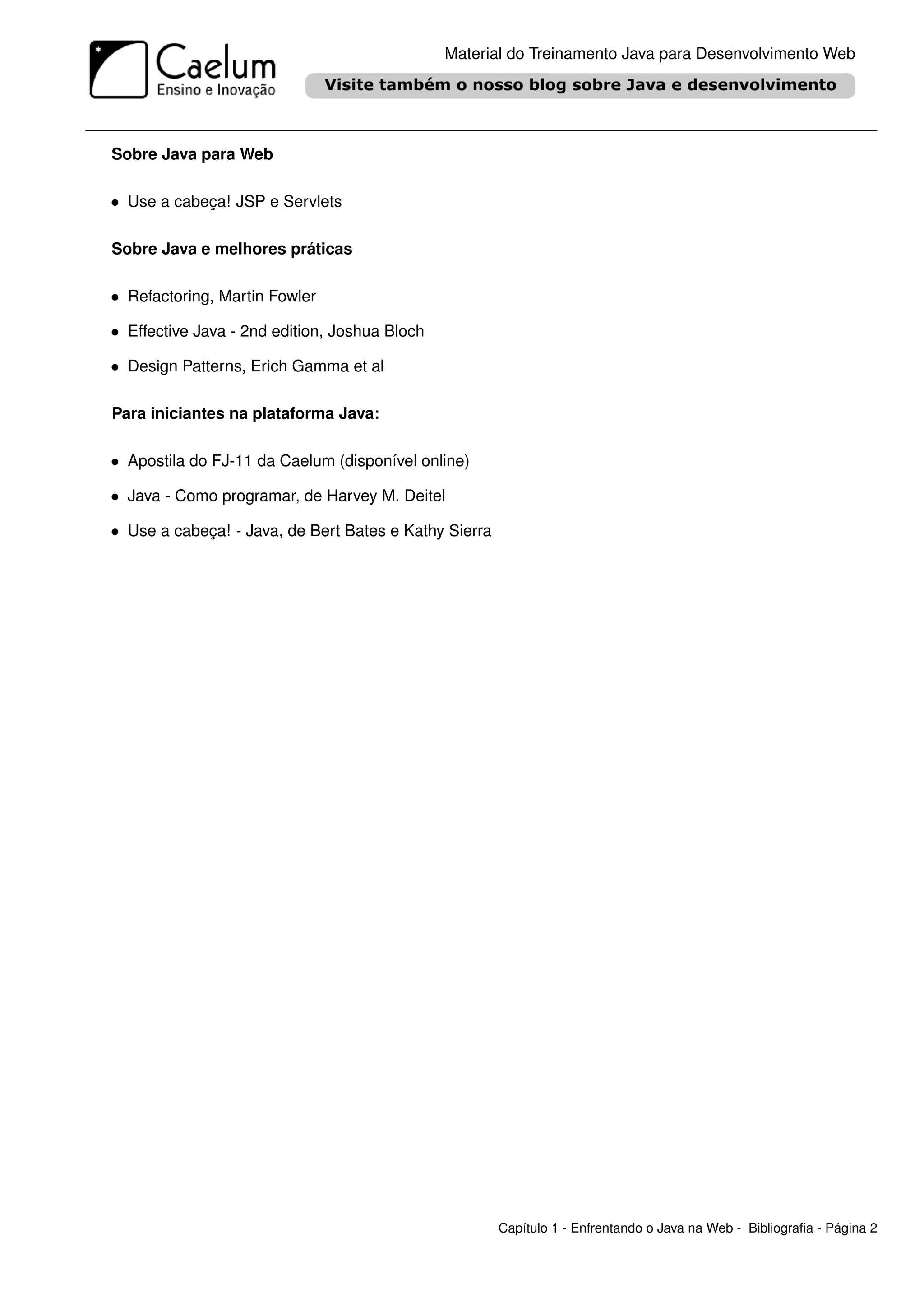 Material do Treinamento Java para Desenvolvimento Web




Sobre Java para Web

• Use a cabeça! JSP e Servlets

Sobre Java e melhores práticas

• Refactoring, Martin Fowler

• Effective Java - 2nd edition, Joshua Bloch

• Design Patterns, Erich Gamma et al

Para iniciantes na plataforma Java:

• Apostila do FJ-11 da Caelum (disponível online)

• Java - Como programar, de Harvey M. Deitel

• Use a cabeça! - Java, de Bert Bates e Kathy Sierra




                                                       Capítulo 1 - Enfrentando o Java na Web - Bibliograﬁa - Página 2
 