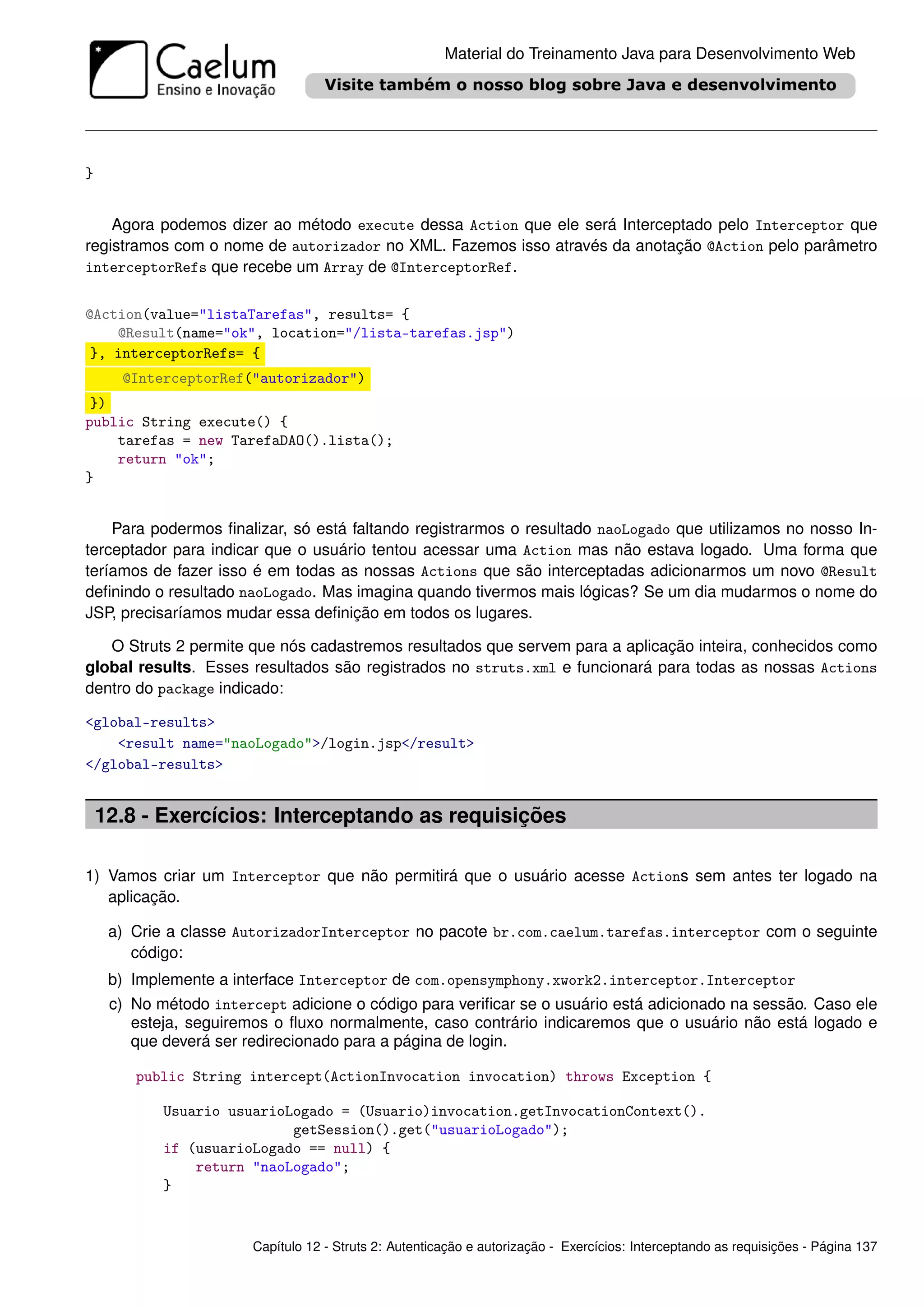 Material do Treinamento Java para Desenvolvimento Web




}


    Agora podemos dizer ao método execute dessa Action que ele será Interceptado pelo Interceptor que
registramos com o nome de autorizador no XML. Fazemos isso através da anotação @Action pelo parâmetro
interceptorRefs que recebe um Array de @InterceptorRef.


@Action(value="listaTarefas", results= {
    @Result(name="ok", location="/lista-tarefas.jsp")
 }, interceptorRefs= {
      @InterceptorRef("autorizador")
 })
public String execute() {
    tarefas = new TarefaDAO().lista();
    return "ok";
}


    Para podermos ﬁnalizar, só está faltando registrarmos o resultado naoLogado que utilizamos no nosso In-
terceptador para indicar que o usuário tentou acessar uma Action mas não estava logado. Uma forma que
teríamos de fazer isso é em todas as nossas Actions que são interceptadas adicionarmos um novo @Result
deﬁnindo o resultado naoLogado. Mas imagina quando tivermos mais lógicas? Se um dia mudarmos o nome do
JSP, precisaríamos mudar essa deﬁnição em todos os lugares.

   O Struts 2 permite que nós cadastremos resultados que servem para a aplicação inteira, conhecidos como
global results. Esses resultados são registrados no struts.xml e funcionará para todas as nossas Actions
dentro do package indicado:

<global-results>
    <result name="naoLogado">/login.jsp</result>
</global-results>


    12.8 - Exercícios: Interceptando as requisições

1) Vamos criar um Interceptor que não permitirá que o usuário acesse Actions sem antes ter logado na
   aplicação.

     a) Crie a classe AutorizadorInterceptor no pacote br.com.caelum.tarefas.interceptor com o seguinte
        código:
     b) Implemente a interface Interceptor de com.opensymphony.xwork2.interceptor.Interceptor
     c) No método intercept adicione o código para veriﬁcar se o usuário está adicionado na sessão. Caso ele
        esteja, seguiremos o ﬂuxo normalmente, caso contrário indicaremos que o usuário não está logado e
        que deverá ser redirecionado para a página de login.

        public String intercept(ActionInvocation invocation) throws Exception {

            Usuario usuarioLogado = (Usuario)invocation.getInvocationContext().
                            getSession().get("usuarioLogado");
            if (usuarioLogado == null) {
                return "naoLogado";
            }


                        Capítulo 12 - Struts 2: Autenticação e autorização - Exercícios: Interceptando as requisições - Página 137
 