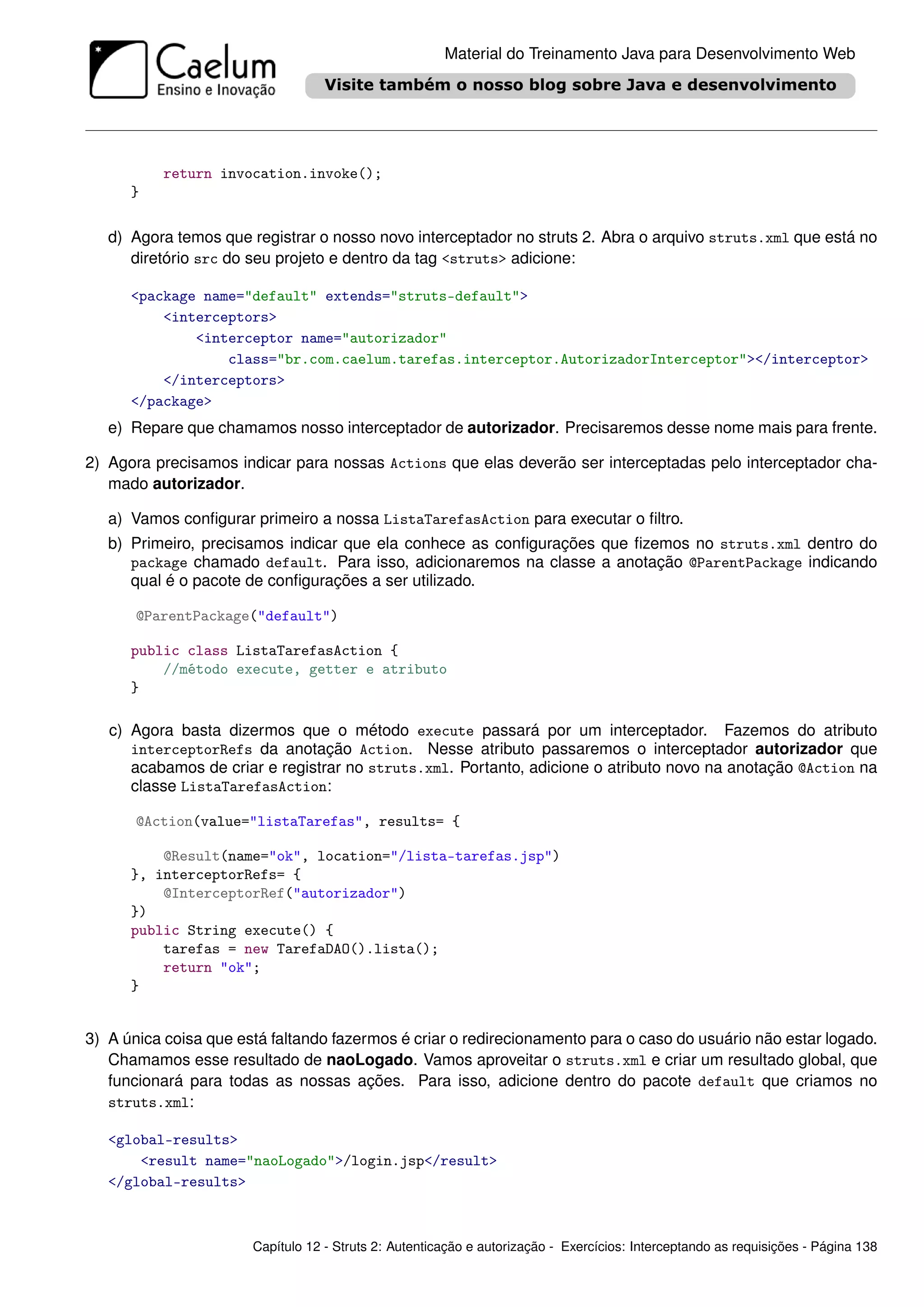 Material do Treinamento Java para Desenvolvimento Web




          return invocation.invoke();
      }

   d) Agora temos que registrar o nosso novo interceptador no struts 2. Abra o arquivo struts.xml que está no
      diretório src do seu projeto e dentro da tag <struts> adicione:

      <package name="default" extends="struts-default">
          <interceptors>
              <interceptor name="autorizador"
                  class="br.com.caelum.tarefas.interceptor.AutorizadorInterceptor"></interceptor>
          </interceptors>
      </package>
   e) Repare que chamamos nosso interceptador de autorizador. Precisaremos desse nome mais para frente.

2) Agora precisamos indicar para nossas Actions que elas deverão ser interceptadas pelo interceptador cha-
   mado autorizador.

   a) Vamos conﬁgurar primeiro a nossa ListaTarefasAction para executar o ﬁltro.
   b) Primeiro, precisamos indicar que ela conhece as conﬁgurações que ﬁzemos no struts.xml dentro do
      package chamado default. Para isso, adicionaremos na classe a anotação @ParentPackage indicando
      qual é o pacote de conﬁgurações a ser utilizado.

       @ParentPackage("default")

      public class ListaTarefasAction {
          //método execute, getter e atributo
      }

   c) Agora basta dizermos que o método execute passará por um interceptador. Fazemos do atributo
      interceptorRefs da anotação Action. Nesse atributo passaremos o interceptador autorizador que
      acabamos de criar e registrar no struts.xml. Portanto, adicione o atributo novo na anotação @Action na
      classe ListaTarefasAction:

       @Action(value="listaTarefas", results= {

          @Result(name="ok", location="/lista-tarefas.jsp")
      }, interceptorRefs= {
          @InterceptorRef("autorizador")
      })
      public String execute() {
          tarefas = new TarefaDAO().lista();
          return "ok";
      }


3) A única coisa que está faltando fazermos é criar o redirecionamento para o caso do usuário não estar logado.
   Chamamos esse resultado de naoLogado. Vamos aproveitar o struts.xml e criar um resultado global, que
   funcionará para todas as nossas ações. Para isso, adicione dentro do pacote default que criamos no
   struts.xml:

   <global-results>
       <result name="naoLogado">/login.jsp</result>
   </global-results>



                       Capítulo 12 - Struts 2: Autenticação e autorização - Exercícios: Interceptando as requisições - Página 138
 