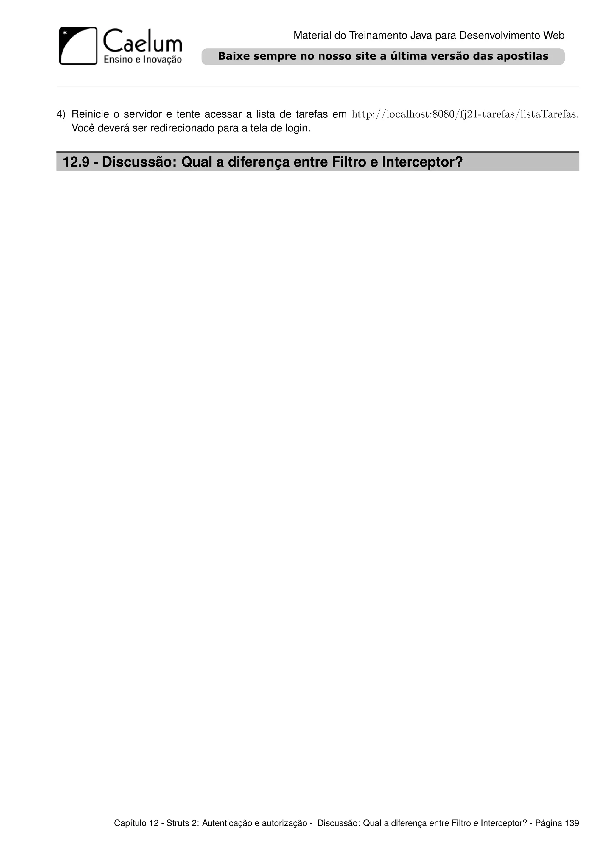 Material do Treinamento Java para Desenvolvimento Web




4) Reinicie o servidor e tente acessar a lista de tarefas em http://localhost:8080/fj21-tarefas/listaTarefas.
   Você deverá ser redirecionado para a tela de login.


 12.9 - Discussão: Qual a diferença entre Filtro e Interceptor?




            Capítulo 12 - Struts 2: Autenticação e autorização - Discussão: Qual a diferença entre Filtro e Interceptor? - Página 139
 
