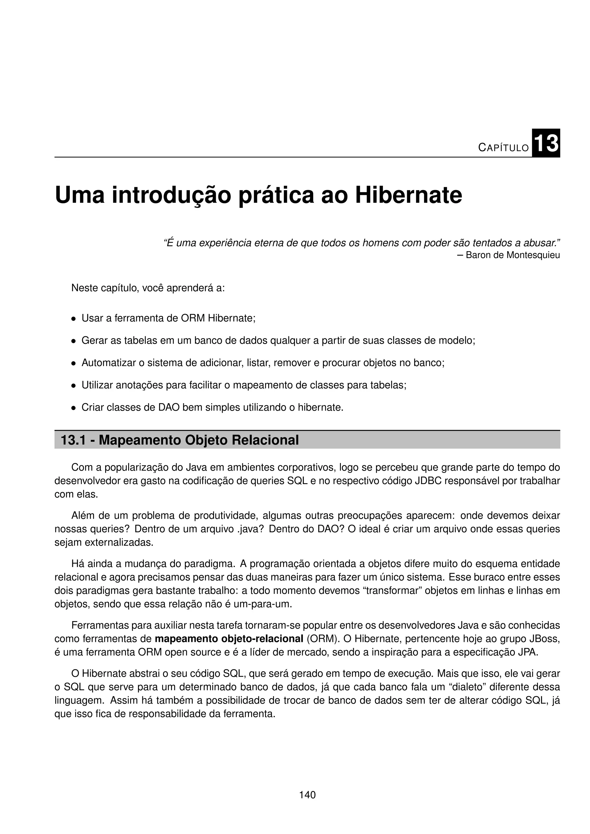 C APÍTULO   13

Uma introdução prática ao Hibernate
                       “É uma experiência eterna de que todos os homens com poder são tentados a abusar.”
                                                                                   – Baron de Montesquieu


   Neste capítulo, você aprenderá a:

   • Usar a ferramenta de ORM Hibernate;

   • Gerar as tabelas em um banco de dados qualquer a partir de suas classes de modelo;

   • Automatizar o sistema de adicionar, listar, remover e procurar objetos no banco;

   • Utilizar anotações para facilitar o mapeamento de classes para tabelas;

   • Criar classes de DAO bem simples utilizando o hibernate.


 13.1 - Mapeamento Objeto Relacional
   Com a popularização do Java em ambientes corporativos, logo se percebeu que grande parte do tempo do
desenvolvedor era gasto na codiﬁcação de queries SQL e no respectivo código JDBC responsável por trabalhar
com elas.

    Além de um problema de produtividade, algumas outras preocupações aparecem: onde devemos deixar
nossas queries? Dentro de um arquivo .java? Dentro do DAO? O ideal é criar um arquivo onde essas queries
sejam externalizadas.

    Há ainda a mudança do paradigma. A programação orientada a objetos difere muito do esquema entidade
relacional e agora precisamos pensar das duas maneiras para fazer um único sistema. Esse buraco entre esses
dois paradigmas gera bastante trabalho: a todo momento devemos “transformar” objetos em linhas e linhas em
objetos, sendo que essa relação não é um-para-um.

   Ferramentas para auxiliar nesta tarefa tornaram-se popular entre os desenvolvedores Java e são conhecidas
como ferramentas de mapeamento objeto-relacional (ORM). O Hibernate, pertencente hoje ao grupo JBoss,
é uma ferramenta ORM open source e é a líder de mercado, sendo a inspiração para a especiﬁcação JPA.

    O Hibernate abstrai o seu código SQL, que será gerado em tempo de execução. Mais que isso, ele vai gerar
o SQL que serve para um determinado banco de dados, já que cada banco fala um “dialeto” diferente dessa
linguagem. Assim há também a possibilidade de trocar de banco de dados sem ter de alterar código SQL, já
que isso ﬁca de responsabilidade da ferramenta.




                                                     140
 