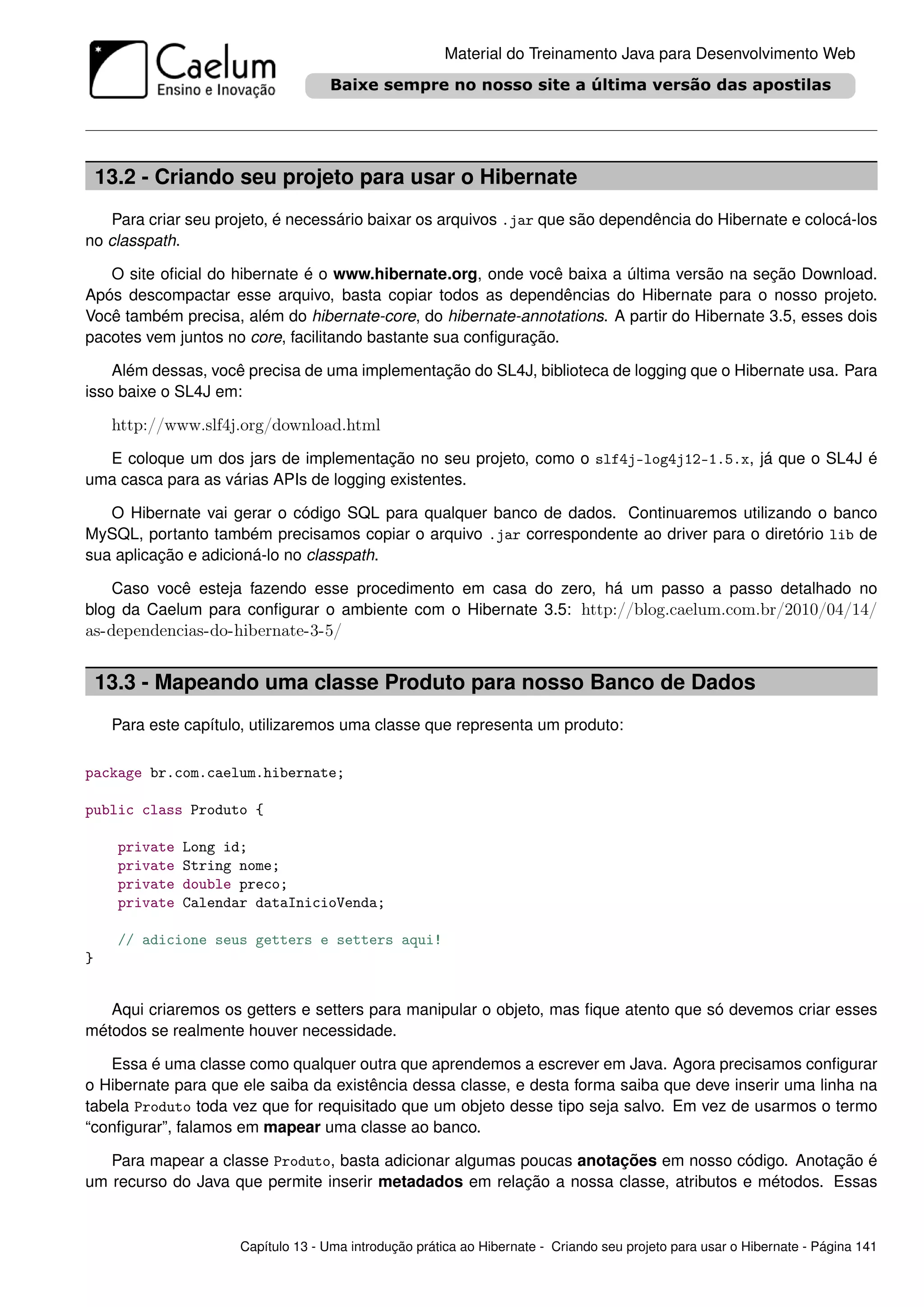 Material do Treinamento Java para Desenvolvimento Web




    13.2 - Criando seu projeto para usar o Hibernate
   Para criar seu projeto, é necessário baixar os arquivos .jar que são dependência do Hibernate e colocá-los
no classpath.

   O site oﬁcial do hibernate é o www.hibernate.org, onde você baixa a última versão na seção Download.
Após descompactar esse arquivo, basta copiar todos as dependências do Hibernate para o nosso projeto.
Você também precisa, além do hibernate-core, do hibernate-annotations. A partir do Hibernate 3.5, esses dois
pacotes vem juntos no core, facilitando bastante sua conﬁguração.

    Além dessas, você precisa de uma implementação do SL4J, biblioteca de logging que o Hibernate usa. Para
isso baixe o SL4J em:

     http://www.slf4j.org/download.html
  E coloque um dos jars de implementação no seu projeto, como o slf4j-log4j12-1.5.x, já que o SL4J é
uma casca para as várias APIs de logging existentes.

   O Hibernate vai gerar o código SQL para qualquer banco de dados. Continuaremos utilizando o banco
MySQL, portanto também precisamos copiar o arquivo .jar correspondente ao driver para o diretório lib de
sua aplicação e adicioná-lo no classpath.

    Caso você esteja fazendo esse procedimento em casa do zero, há um passo a passo detalhado no
blog da Caelum para conﬁgurar o ambiente com o Hibernate 3.5: http://blog.caelum.com.br/2010/04/14/
as-dependencias-do-hibernate-3-5/


    13.3 - Mapeando uma classe Produto para nosso Banco de Dados
     Para este capítulo, utilizaremos uma classe que representa um produto:

package br.com.caelum.hibernate;

public class Produto {

      private   Long id;
      private   String nome;
      private   double preco;
      private   Calendar dataInicioVenda;

      // adicione seus getters e setters aqui!
}


   Aqui criaremos os getters e setters para manipular o objeto, mas ﬁque atento que só devemos criar esses
métodos se realmente houver necessidade.

   Essa é uma classe como qualquer outra que aprendemos a escrever em Java. Agora precisamos conﬁgurar
o Hibernate para que ele saiba da existência dessa classe, e desta forma saiba que deve inserir uma linha na
tabela Produto toda vez que for requisitado que um objeto desse tipo seja salvo. Em vez de usarmos o termo
“conﬁgurar”, falamos em mapear uma classe ao banco.

   Para mapear a classe Produto, basta adicionar algumas poucas anotações em nosso código. Anotação é
um recurso do Java que permite inserir metadados em relação a nossa classe, atributos e métodos. Essas


                       Capítulo 13 - Uma introdução prática ao Hibernate - Criando seu projeto para usar o Hibernate - Página 141
 