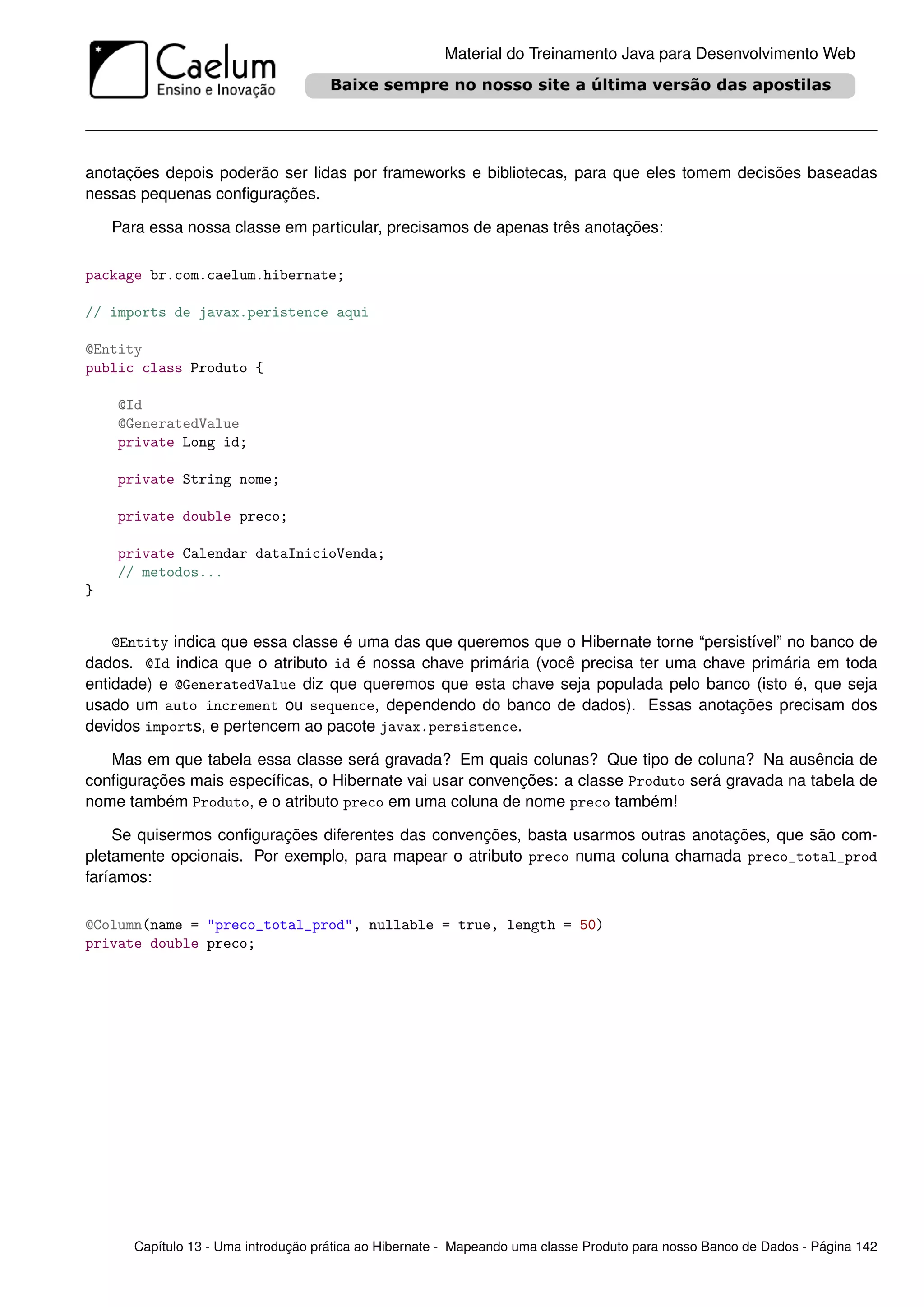 Material do Treinamento Java para Desenvolvimento Web




anotações depois poderão ser lidas por frameworks e bibliotecas, para que eles tomem decisões baseadas
nessas pequenas conﬁgurações.

    Para essa nossa classe em particular, precisamos de apenas três anotações:

package br.com.caelum.hibernate;

// imports de javax.peristence aqui

@Entity
public class Produto {

    @Id
    @GeneratedValue
    private Long id;

    private String nome;

    private double preco;

    private Calendar dataInicioVenda;
    // metodos...
}


    @Entity indica que essa classe é uma das que queremos que o Hibernate torne “persistível” no banco de
dados. @Id indica que o atributo id é nossa chave primária (você precisa ter uma chave primária em toda
entidade) e @GeneratedValue diz que queremos que esta chave seja populada pelo banco (isto é, que seja
usado um auto increment ou sequence, dependendo do banco de dados). Essas anotações precisam dos
devidos imports, e pertencem ao pacote javax.persistence.

   Mas em que tabela essa classe será gravada? Em quais colunas? Que tipo de coluna? Na ausência de
conﬁgurações mais especíﬁcas, o Hibernate vai usar convenções: a classe Produto será gravada na tabela de
nome também Produto, e o atributo preco em uma coluna de nome preco também!

    Se quisermos conﬁgurações diferentes das convenções, basta usarmos outras anotações, que são com-
pletamente opcionais. Por exemplo, para mapear o atributo preco numa coluna chamada preco_total_prod
faríamos:

@Column(name = "preco_total_prod", nullable = true, length = 50)
private double preco;




       Capítulo 13 - Uma introdução prática ao Hibernate - Mapeando uma classe Produto para nosso Banco de Dados - Página 142
 