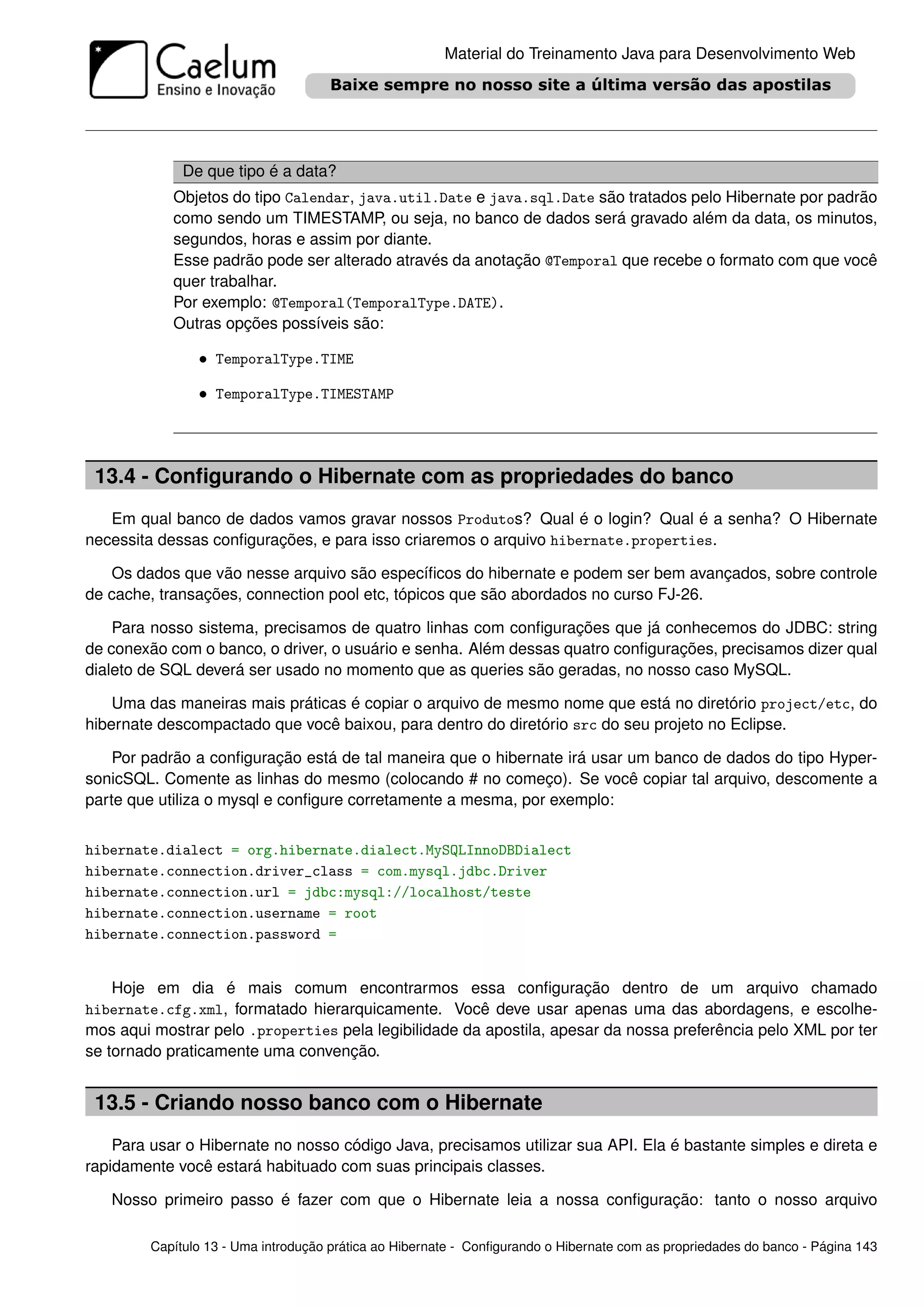 Material do Treinamento Java para Desenvolvimento Web




              De que tipo é a data?
            Objetos do tipo Calendar, java.util.Date e java.sql.Date são tratados pelo Hibernate por padrão
            como sendo um TIMESTAMP, ou seja, no banco de dados será gravado além da data, os minutos,
            segundos, horas e assim por diante.
            Esse padrão pode ser alterado através da anotação @Temporal que recebe o formato com que você
            quer trabalhar.
            Por exemplo: @Temporal(TemporalType.DATE).
            Outras opções possíveis são:

                • TemporalType.TIME

                • TemporalType.TIMESTAMP



 13.4 - Conﬁgurando o Hibernate com as propriedades do banco
   Em qual banco de dados vamos gravar nossos Produtos? Qual é o login? Qual é a senha? O Hibernate
necessita dessas conﬁgurações, e para isso criaremos o arquivo hibernate.properties.

   Os dados que vão nesse arquivo são especíﬁcos do hibernate e podem ser bem avançados, sobre controle
de cache, transações, connection pool etc, tópicos que são abordados no curso FJ-26.

    Para nosso sistema, precisamos de quatro linhas com conﬁgurações que já conhecemos do JDBC: string
de conexão com o banco, o driver, o usuário e senha. Além dessas quatro conﬁgurações, precisamos dizer qual
dialeto de SQL deverá ser usado no momento que as queries são geradas, no nosso caso MySQL.

    Uma das maneiras mais práticas é copiar o arquivo de mesmo nome que está no diretório project/etc, do
hibernate descompactado que você baixou, para dentro do diretório src do seu projeto no Eclipse.

    Por padrão a conﬁguração está de tal maneira que o hibernate irá usar um banco de dados do tipo Hyper-
sonicSQL. Comente as linhas do mesmo (colocando # no começo). Se você copiar tal arquivo, descomente a
parte que utiliza o mysql e conﬁgure corretamente a mesma, por exemplo:


hibernate.dialect = org.hibernate.dialect.MySQLInnoDBDialect
hibernate.connection.driver_class = com.mysql.jdbc.Driver
hibernate.connection.url = jdbc:mysql://localhost/teste
hibernate.connection.username = root
hibernate.connection.password =


    Hoje em dia é mais comum encontrarmos essa conﬁguração dentro de um arquivo chamado
hibernate.cfg.xml, formatado hierarquicamente. Você deve usar apenas uma das abordagens, e escolhe-
mos aqui mostrar pelo .properties pela legibilidade da apostila, apesar da nossa preferência pelo XML por ter
se tornado praticamente uma convenção.


 13.5 - Criando nosso banco com o Hibernate
    Para usar o Hibernate no nosso código Java, precisamos utilizar sua API. Ela é bastante simples e direta e
rapidamente você estará habituado com suas principais classes.

   Nosso primeiro passo é fazer com que o Hibernate leia a nossa conﬁguração: tanto o nosso arquivo

         Capítulo 13 - Uma introdução prática ao Hibernate - Conﬁgurando o Hibernate com as propriedades do banco - Página 143
 