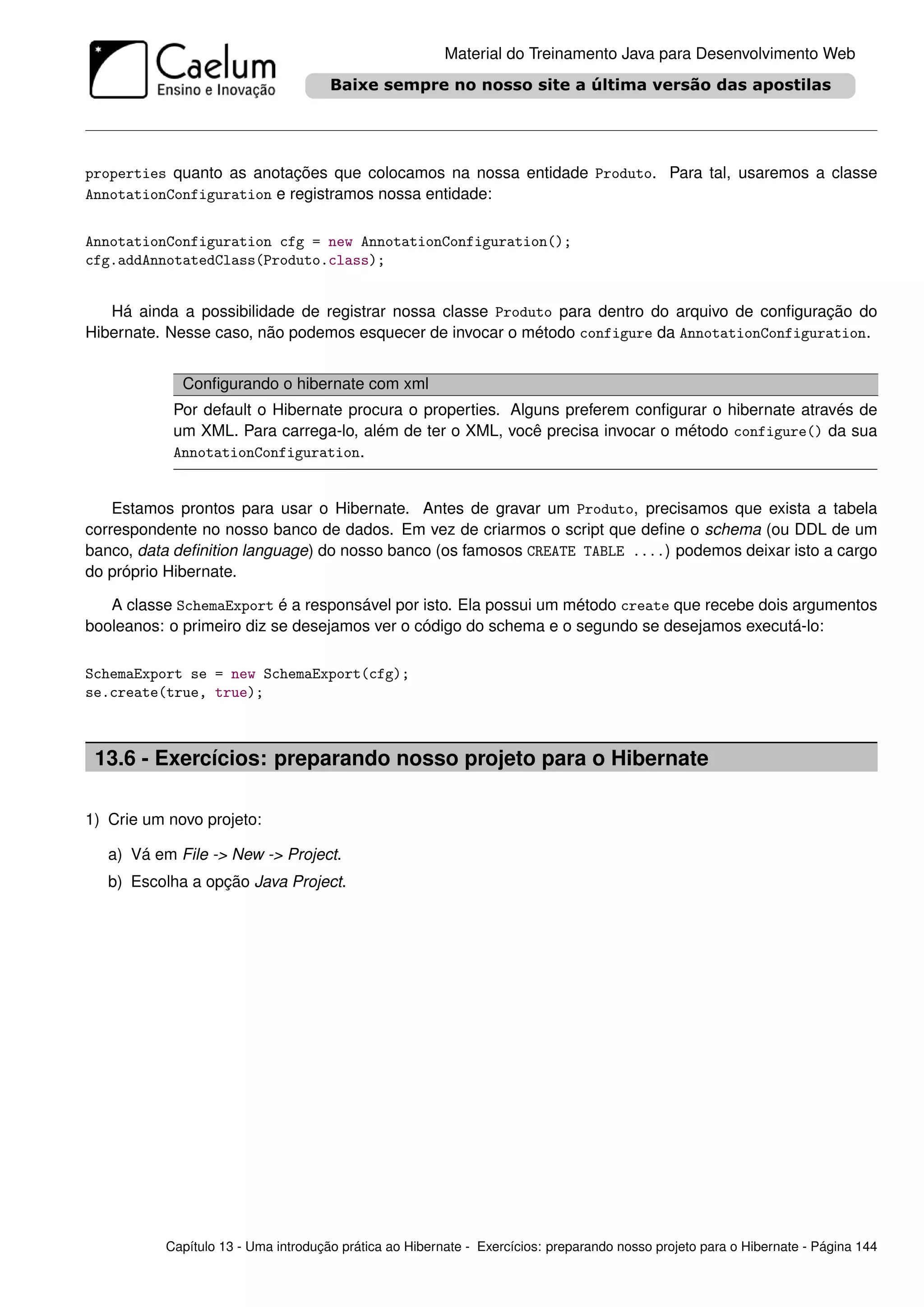 Material do Treinamento Java para Desenvolvimento Web




properties quanto as anotações que colocamos na nossa entidade Produto. Para tal, usaremos a classe
AnnotationConfiguration e registramos nossa entidade:


AnnotationConfiguration cfg = new AnnotationConfiguration();
cfg.addAnnotatedClass(Produto.class);


   Há ainda a possibilidade de registrar nossa classe Produto para dentro do arquivo de conﬁguração do
Hibernate. Nesse caso, não podemos esquecer de invocar o método configure da AnnotationConfiguration.


             Conﬁgurando o hibernate com xml
           Por default o Hibernate procura o properties. Alguns preferem conﬁgurar o hibernate através de
           um XML. Para carrega-lo, além de ter o XML, você precisa invocar o método configure() da sua
           AnnotationConfiguration.


    Estamos prontos para usar o Hibernate. Antes de gravar um Produto, precisamos que exista a tabela
correspondente no nosso banco de dados. Em vez de criarmos o script que deﬁne o schema (ou DDL de um
banco, data deﬁnition language) do nosso banco (os famosos CREATE TABLE ....) podemos deixar isto a cargo
do próprio Hibernate.

   A classe SchemaExport é a responsável por isto. Ela possui um método create que recebe dois argumentos
booleanos: o primeiro diz se desejamos ver o código do schema e o segundo se desejamos executá-lo:

SchemaExport se = new SchemaExport(cfg);
se.create(true, true);



 13.6 - Exercícios: preparando nosso projeto para o Hibernate

1) Crie um novo projeto:

   a) Vá em File -> New -> Project.
   b) Escolha a opção Java Project.




          Capítulo 13 - Uma introdução prática ao Hibernate - Exercícios: preparando nosso projeto para o Hibernate - Página 144
 