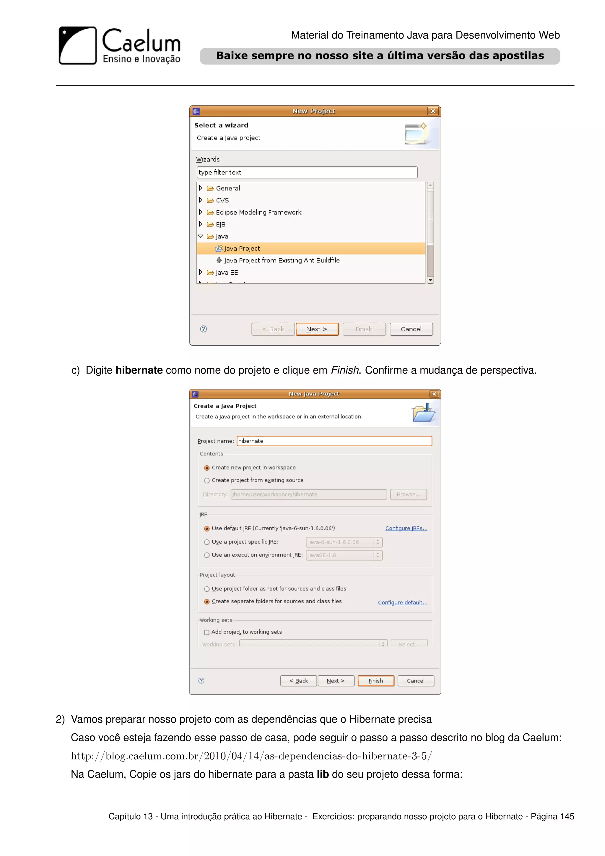 Material do Treinamento Java para Desenvolvimento Web




   c) Digite hibernate como nome do projeto e clique em Finish. Conﬁrme a mudança de perspectiva.




2) Vamos preparar nosso projeto com as dependências que o Hibernate precisa
  Caso você esteja fazendo esse passo de casa, pode seguir o passo a passo descrito no blog da Caelum:
  http://blog.caelum.com.br/2010/04/14/as-dependencias-do-hibernate-3-5/
  Na Caelum, Copie os jars do hibernate para a pasta lib do seu projeto dessa forma:


          Capítulo 13 - Uma introdução prática ao Hibernate - Exercícios: preparando nosso projeto para o Hibernate - Página 145
 