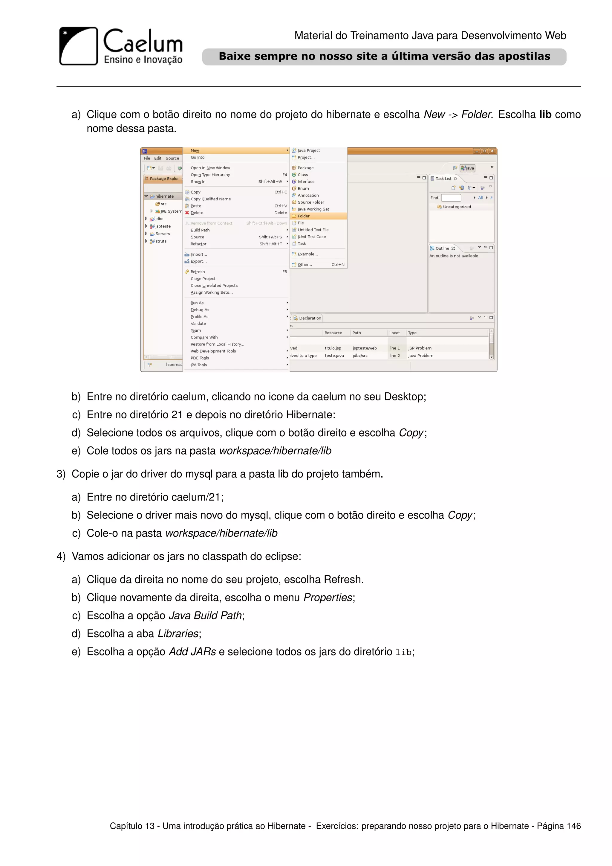 Material do Treinamento Java para Desenvolvimento Web




   a) Clique com o botão direito no nome do projeto do hibernate e escolha New -> Folder. Escolha lib como
      nome dessa pasta.




   b) Entre no diretório caelum, clicando no icone da caelum no seu Desktop;
   c) Entre no diretório 21 e depois no diretório Hibernate:
   d) Selecione todos os arquivos, clique com o botão direito e escolha Copy ;
   e) Cole todos os jars na pasta workspace/hibernate/lib

3) Copie o jar do driver do mysql para a pasta lib do projeto também.

   a) Entre no diretório caelum/21;
   b) Selecione o driver mais novo do mysql, clique com o botão direito e escolha Copy ;
   c) Cole-o na pasta workspace/hibernate/lib

4) Vamos adicionar os jars no classpath do eclipse:

   a) Clique da direita no nome do seu projeto, escolha Refresh.
   b) Clique novamente da direita, escolha o menu Properties;
   c) Escolha a opção Java Build Path;
   d) Escolha a aba Libraries;
   e) Escolha a opção Add JARs e selecione todos os jars do diretório lib;




           Capítulo 13 - Uma introdução prática ao Hibernate - Exercícios: preparando nosso projeto para o Hibernate - Página 146
 