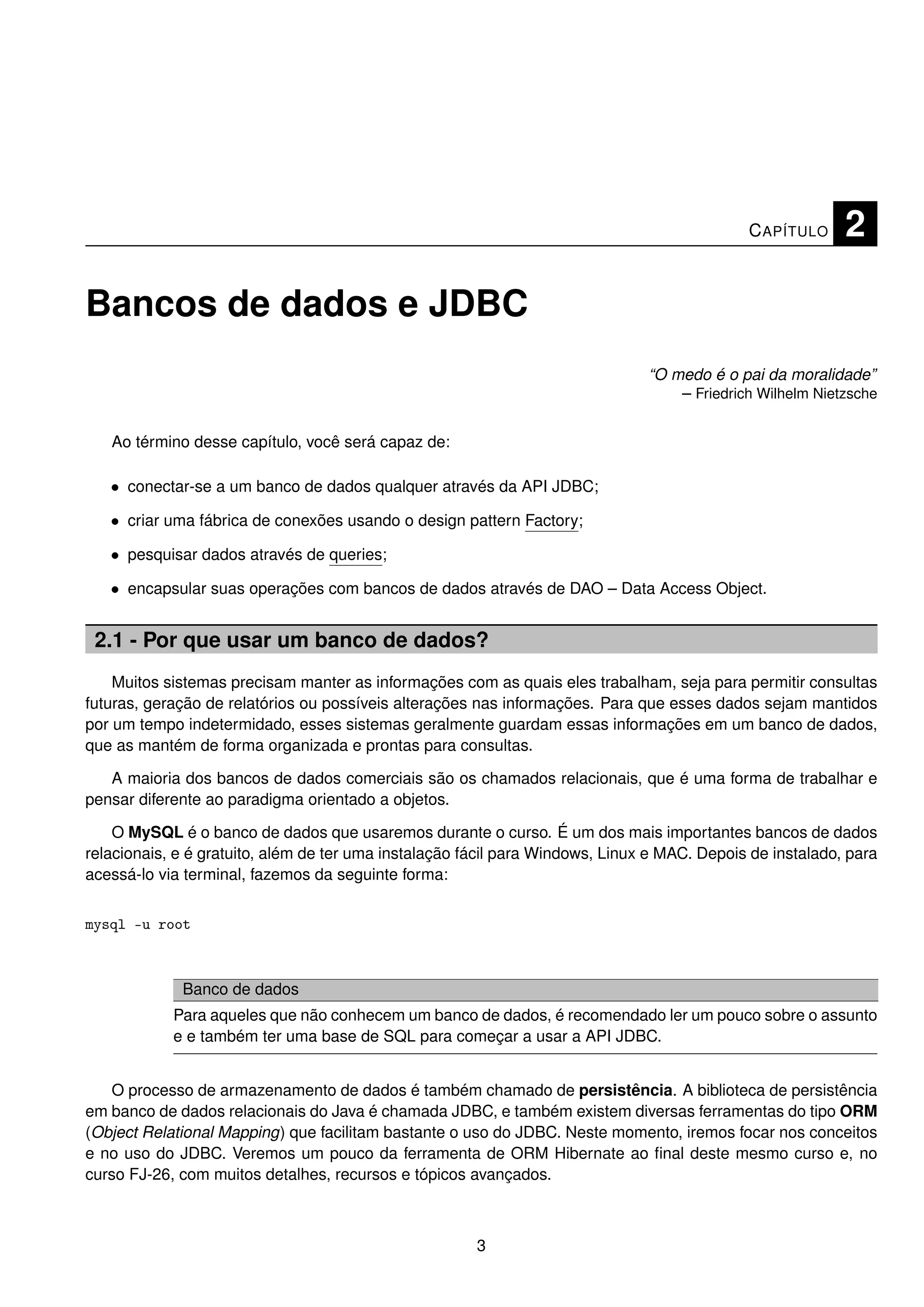 C APÍTULO     2

Bancos de dados e JDBC
                                                                               “O medo é o pai da moralidade”
                                                                                   – Friedrich Wilhelm Nietzsche


   Ao término desse capítulo, você será capaz de:

   • conectar-se a um banco de dados qualquer através da API JDBC;

   • criar uma fábrica de conexões usando o design pattern Factory;

   • pesquisar dados através de queries;

   • encapsular suas operações com bancos de dados através de DAO – Data Access Object.


 2.1 - Por que usar um banco de dados?
    Muitos sistemas precisam manter as informações com as quais eles trabalham, seja para permitir consultas
futuras, geração de relatórios ou possíveis alterações nas informações. Para que esses dados sejam mantidos
por um tempo indetermidado, esses sistemas geralmente guardam essas informações em um banco de dados,
que as mantém de forma organizada e prontas para consultas.

   A maioria dos bancos de dados comerciais são os chamados relacionais, que é uma forma de trabalhar e
pensar diferente ao paradigma orientado a objetos.

    O MySQL é o banco de dados que usaremos durante o curso. É um dos mais importantes bancos de dados
relacionais, e é gratuito, além de ter uma instalação fácil para Windows, Linux e MAC. Depois de instalado, para
acessá-lo via terminal, fazemos da seguinte forma:


mysql -u root



             Banco de dados
            Para aqueles que não conhecem um banco de dados, é recomendado ler um pouco sobre o assunto
            e e também ter uma base de SQL para começar a usar a API JDBC.


   O processo de armazenamento de dados é também chamado de persistência. A biblioteca de persistência
em banco de dados relacionais do Java é chamada JDBC, e também existem diversas ferramentas do tipo ORM
(Object Relational Mapping) que facilitam bastante o uso do JDBC. Neste momento, iremos focar nos conceitos
e no uso do JDBC. Veremos um pouco da ferramenta de ORM Hibernate ao ﬁnal deste mesmo curso e, no
curso FJ-26, com muitos detalhes, recursos e tópicos avançados.



                                                       3
 