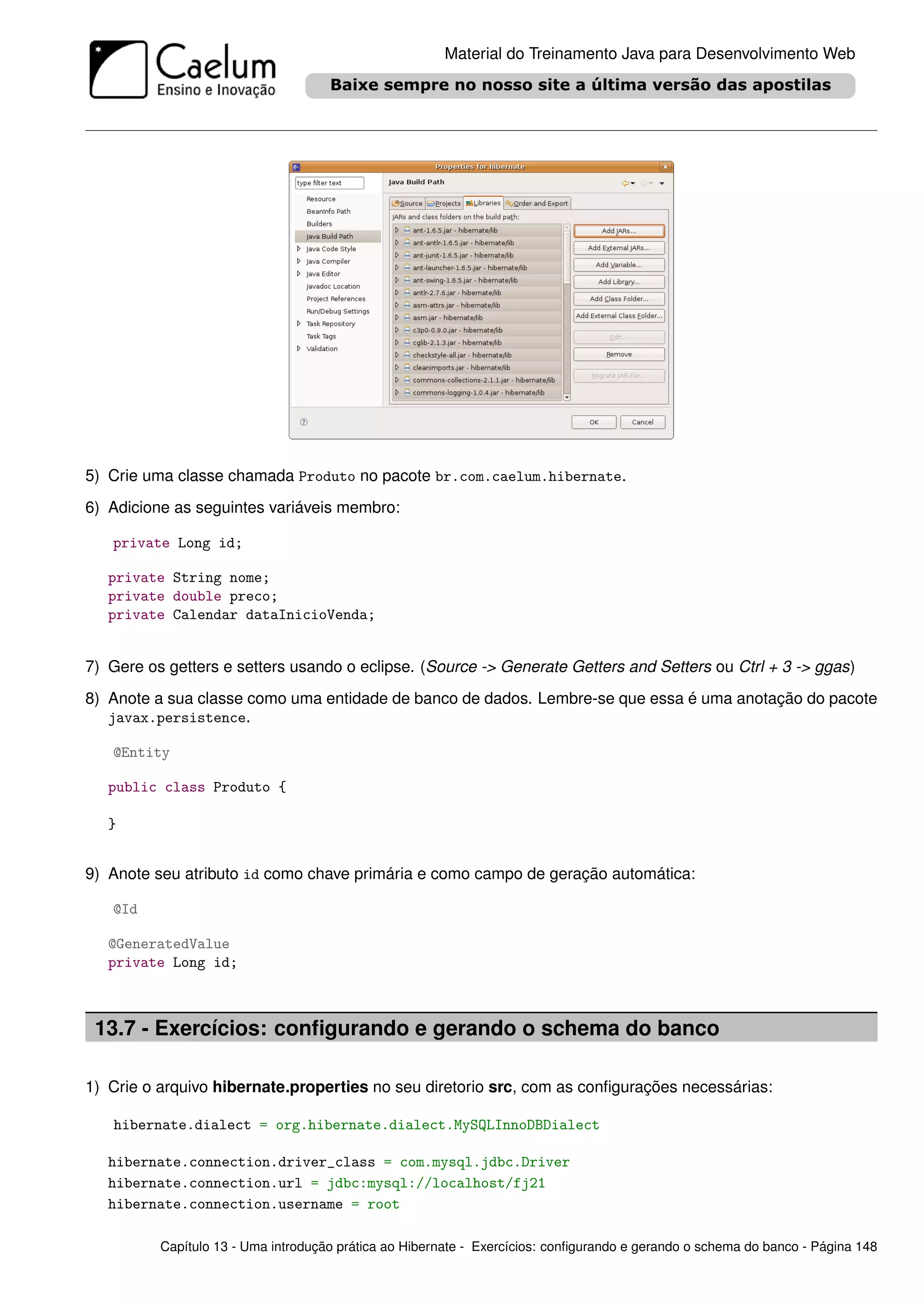Material do Treinamento Java para Desenvolvimento Web




5) Crie uma classe chamada Produto no pacote br.com.caelum.hibernate.
6) Adicione as seguintes variáveis membro:

   private Long id;

   private String nome;
   private double preco;
   private Calendar dataInicioVenda;


7) Gere os getters e setters usando o eclipse. (Source -> Generate Getters and Setters ou Ctrl + 3 -> ggas)
8) Anote a sua classe como uma entidade de banco de dados. Lembre-se que essa é uma anotação do pacote
   javax.persistence.

   @Entity

   public class Produto {

   }


9) Anote seu atributo id como chave primária e como campo de geração automática:

   @Id

   @GeneratedValue
   private Long id;



 13.7 - Exercícios: conﬁgurando e gerando o schema do banco

1) Crie o arquivo hibernate.properties no seu diretorio src, com as conﬁgurações necessárias:

   hibernate.dialect = org.hibernate.dialect.MySQLInnoDBDialect

   hibernate.connection.driver_class = com.mysql.jdbc.Driver
   hibernate.connection.url = jdbc:mysql://localhost/fj21
   hibernate.connection.username = root

          Capítulo 13 - Uma introdução prática ao Hibernate - Exercícios: conﬁgurando e gerando o schema do banco - Página 148
 