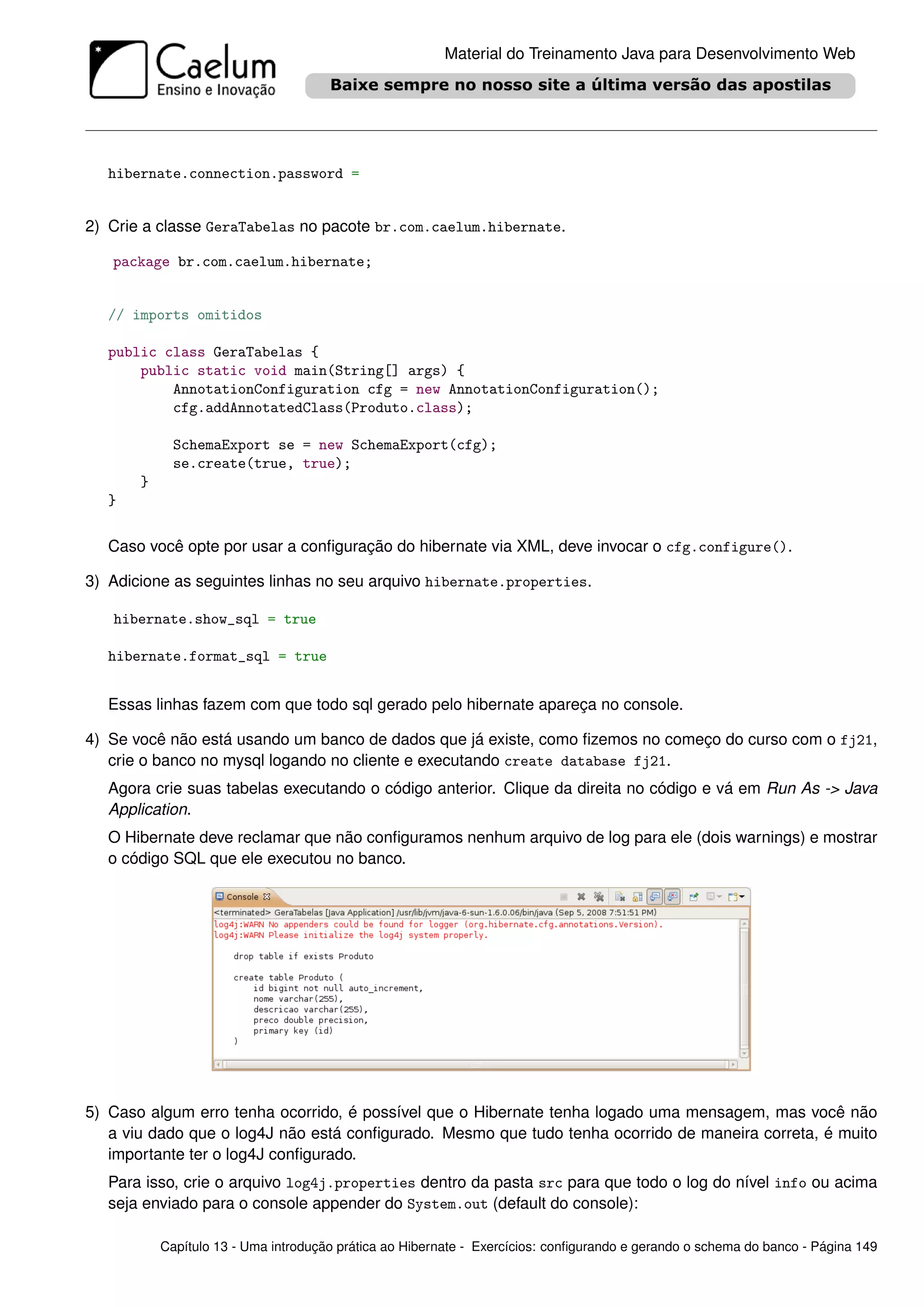 Material do Treinamento Java para Desenvolvimento Web




   hibernate.connection.password =


2) Crie a classe GeraTabelas no pacote br.com.caelum.hibernate.

   package br.com.caelum.hibernate;


   // imports omitidos

   public class GeraTabelas {
       public static void main(String[] args) {
           AnnotationConfiguration cfg = new AnnotationConfiguration();
           cfg.addAnnotatedClass(Produto.class);

             SchemaExport se = new SchemaExport(cfg);
             se.create(true, true);
       }
   }


   Caso você opte por usar a conﬁguração do hibernate via XML, deve invocar o cfg.configure().

3) Adicione as seguintes linhas no seu arquivo hibernate.properties.

   hibernate.show_sql = true

   hibernate.format_sql = true


   Essas linhas fazem com que todo sql gerado pelo hibernate apareça no console.

4) Se você não está usando um banco de dados que já existe, como ﬁzemos no começo do curso com o fj21,
   crie o banco no mysql logando no cliente e executando create database fj21.
   Agora crie suas tabelas executando o código anterior. Clique da direita no código e vá em Run As -> Java
   Application.
   O Hibernate deve reclamar que não conﬁguramos nenhum arquivo de log para ele (dois warnings) e mostrar
   o código SQL que ele executou no banco.




5) Caso algum erro tenha ocorrido, é possível que o Hibernate tenha logado uma mensagem, mas você não
   a viu dado que o log4J não está conﬁgurado. Mesmo que tudo tenha ocorrido de maneira correta, é muito
   importante ter o log4J conﬁgurado.
   Para isso, crie o arquivo log4j.properties dentro da pasta src para que todo o log do nível info ou acima
   seja enviado para o console appender do System.out (default do console):

           Capítulo 13 - Uma introdução prática ao Hibernate - Exercícios: conﬁgurando e gerando o schema do banco - Página 149
 