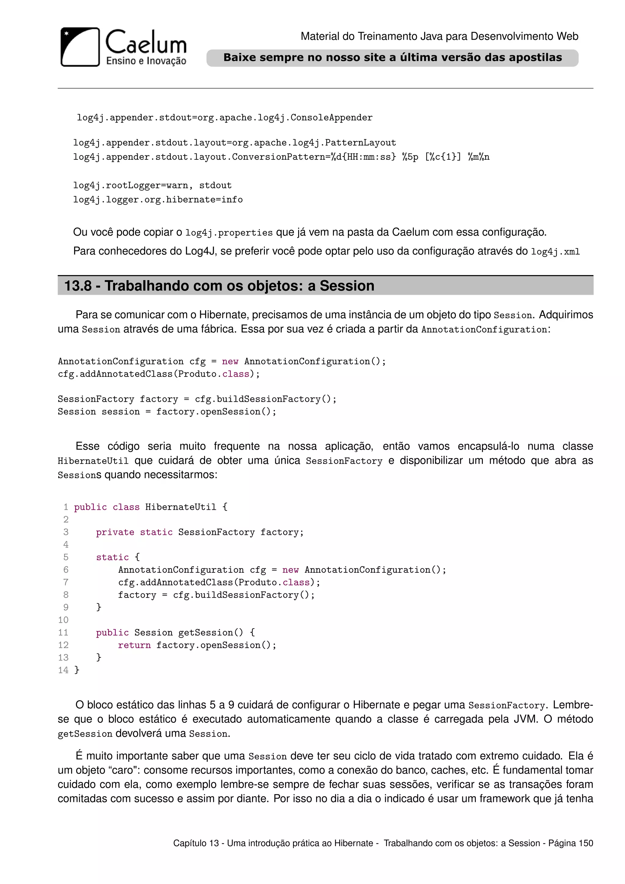 Material do Treinamento Java para Desenvolvimento Web




   log4j.appender.stdout=org.apache.log4j.ConsoleAppender

   log4j.appender.stdout.layout=org.apache.log4j.PatternLayout
   log4j.appender.stdout.layout.ConversionPattern=%d{HH:mm:ss} %5p [%c{1}] %m%n

   log4j.rootLogger=warn, stdout
   log4j.logger.org.hibernate=info


   Ou você pode copiar o log4j.properties que já vem na pasta da Caelum com essa conﬁguração.
   Para conhecedores do Log4J, se preferir você pode optar pelo uso da conﬁguração através do log4j.xml


 13.8 - Trabalhando com os objetos: a Session
  Para se comunicar com o Hibernate, precisamos de uma instância de um objeto do tipo Session. Adquirimos
uma Session através de uma fábrica. Essa por sua vez é criada a partir da AnnotationConfiguration:

AnnotationConfiguration cfg = new AnnotationConfiguration();
cfg.addAnnotatedClass(Produto.class);

SessionFactory factory = cfg.buildSessionFactory();
Session session = factory.openSession();


   Esse código seria muito frequente na nossa aplicação, então vamos encapsulá-lo numa classe
HibernateUtil que cuidará de obter uma única SessionFactory e disponibilizar um método que abra as
Sessions quando necessitarmos:


 1 public class HibernateUtil {
 2
 3     private static SessionFactory factory;
 4
 5     static {
 6         AnnotationConfiguration cfg = new AnnotationConfiguration();
 7         cfg.addAnnotatedClass(Produto.class);
 8         factory = cfg.buildSessionFactory();
 9     }
10
11     public Session getSession() {
12         return factory.openSession();
13     }
14 }


   O bloco estático das linhas 5 a 9 cuidará de conﬁgurar o Hibernate e pegar uma SessionFactory. Lembre-
se que o bloco estático é executado automaticamente quando a classe é carregada pela JVM. O método
getSession devolverá uma Session.

    É muito importante saber que uma Session deve ter seu ciclo de vida tratado com extremo cuidado. Ela é
um objeto “caro": consome recursos importantes, como a conexão do banco, caches, etc. É fundamental tomar
cuidado com ela, como exemplo lembre-se sempre de fechar suas sessões, veriﬁcar se as transações foram
comitadas com sucesso e assim por diante. Por isso no dia a dia o indicado é usar um framework que já tenha



                       Capítulo 13 - Uma introdução prática ao Hibernate - Trabalhando com os objetos: a Session - Página 150
 