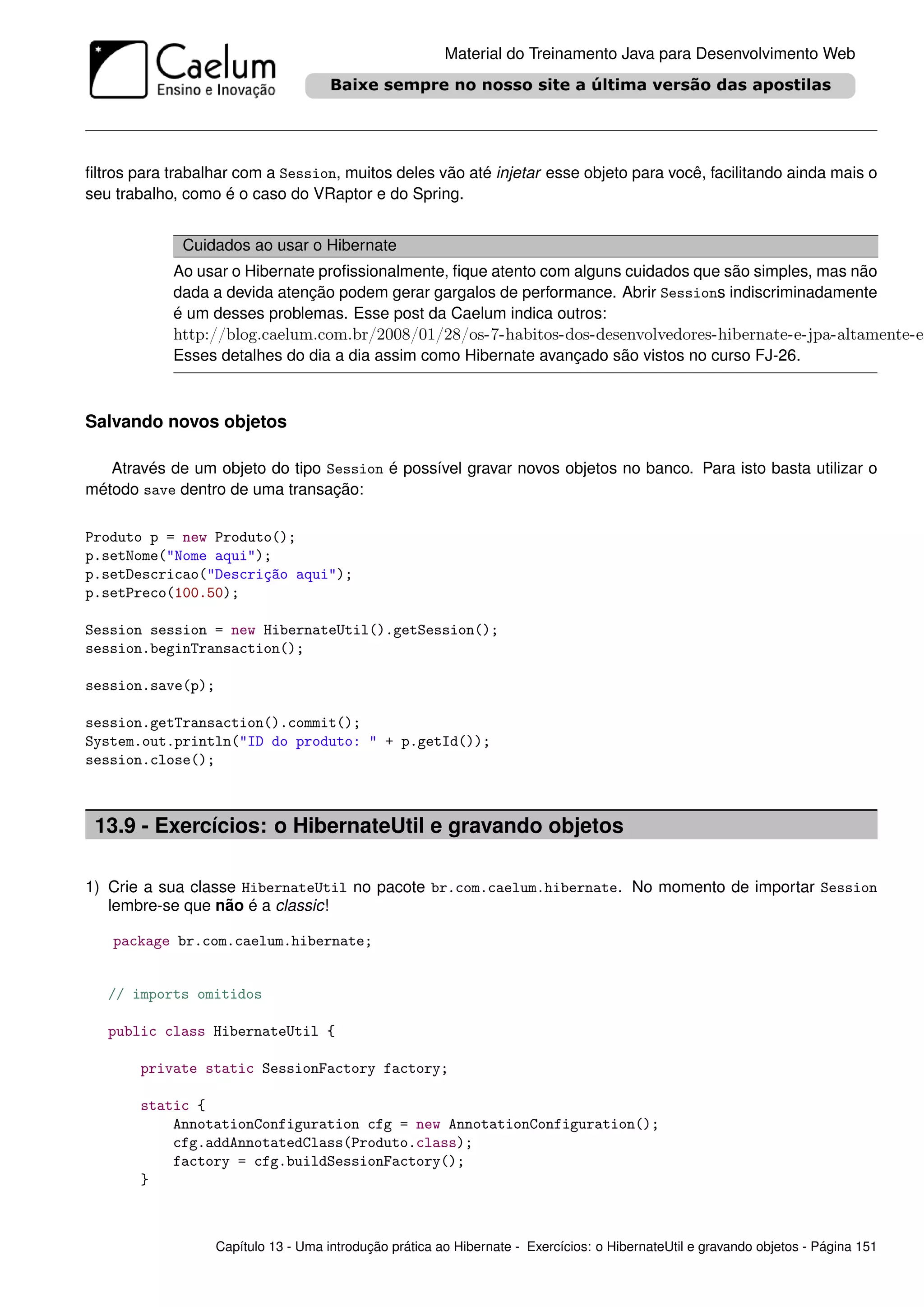 Material do Treinamento Java para Desenvolvimento Web




ﬁltros para trabalhar com a Session, muitos deles vão até injetar esse objeto para você, facilitando ainda mais o
seu trabalho, como é o caso do VRaptor e do Spring.


             Cuidados ao usar o Hibernate
            Ao usar o Hibernate proﬁssionalmente, ﬁque atento com alguns cuidados que são simples, mas não
            dada a devida atenção podem gerar gargalos de performance. Abrir Sessions indiscriminadamente
            é um desses problemas. Esse post da Caelum indica outros:
            http://blog.caelum.com.br/2008/01/28/os-7-habitos-dos-desenvolvedores-hibernate-e-jpa-altamente-e
            Esses detalhes do dia a dia assim como Hibernate avançado são vistos no curso FJ-26.



Salvando novos objetos

   Através de um objeto do tipo Session é possível gravar novos objetos no banco. Para isto basta utilizar o
método save dentro de uma transação:

Produto p = new Produto();
p.setNome("Nome aqui");
p.setDescricao("Descrição aqui");
p.setPreco(100.50);

Session session = new HibernateUtil().getSession();
session.beginTransaction();

session.save(p);

session.getTransaction().commit();
System.out.println("ID do produto: " + p.getId());
session.close();



 13.9 - Exercícios: o HibernateUtil e gravando objetos

1) Crie a sua classe HibernateUtil no pacote br.com.caelum.hibernate. No momento de importar Session
   lembre-se que não é a classic!

   package br.com.caelum.hibernate;


   // imports omitidos

   public class HibernateUtil {

       private static SessionFactory factory;

       static {
           AnnotationConfiguration cfg = new AnnotationConfiguration();
           cfg.addAnnotatedClass(Produto.class);
           factory = cfg.buildSessionFactory();
       }



                   Capítulo 13 - Uma introdução prática ao Hibernate - Exercícios: o HibernateUtil e gravando objetos - Página 151
 