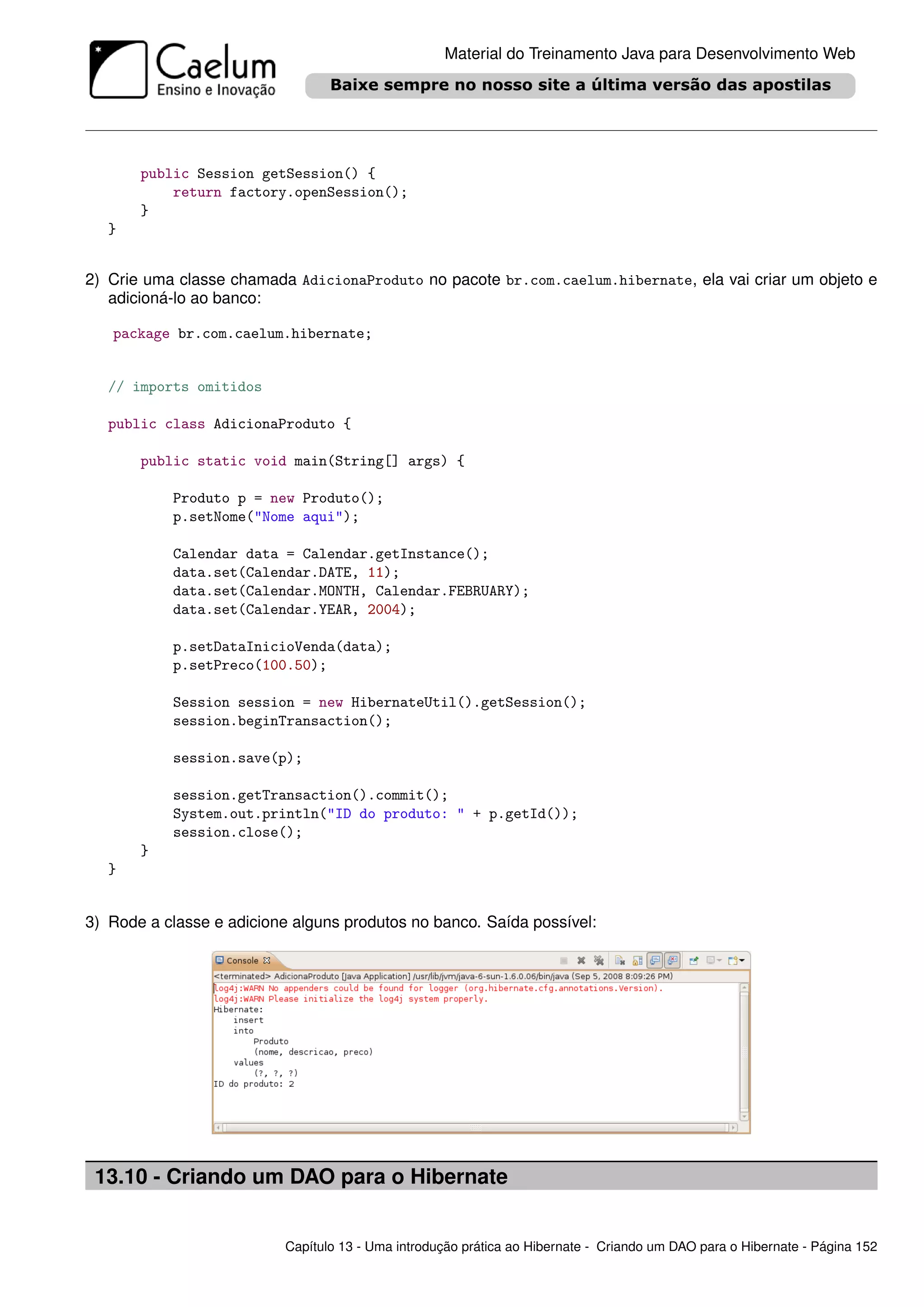 Material do Treinamento Java para Desenvolvimento Web




       public Session getSession() {
           return factory.openSession();
       }
   }


2) Crie uma classe chamada AdicionaProduto no pacote br.com.caelum.hibernate, ela vai criar um objeto e
   adicioná-lo ao banco:

   package br.com.caelum.hibernate;


   // imports omitidos

   public class AdicionaProduto {

       public static void main(String[] args) {

           Produto p = new Produto();
           p.setNome("Nome aqui");

           Calendar data = Calendar.getInstance();
           data.set(Calendar.DATE, 11);
           data.set(Calendar.MONTH, Calendar.FEBRUARY);
           data.set(Calendar.YEAR, 2004);

           p.setDataInicioVenda(data);
           p.setPreco(100.50);

           Session session = new HibernateUtil().getSession();
           session.beginTransaction();

           session.save(p);

           session.getTransaction().commit();
           System.out.println("ID do produto: " + p.getId());
           session.close();
       }
   }


3) Rode a classe e adicione alguns produtos no banco. Saída possível:




 13.10 - Criando um DAO para o Hibernate


                          Capítulo 13 - Uma introdução prática ao Hibernate - Criando um DAO para o Hibernate - Página 152
 