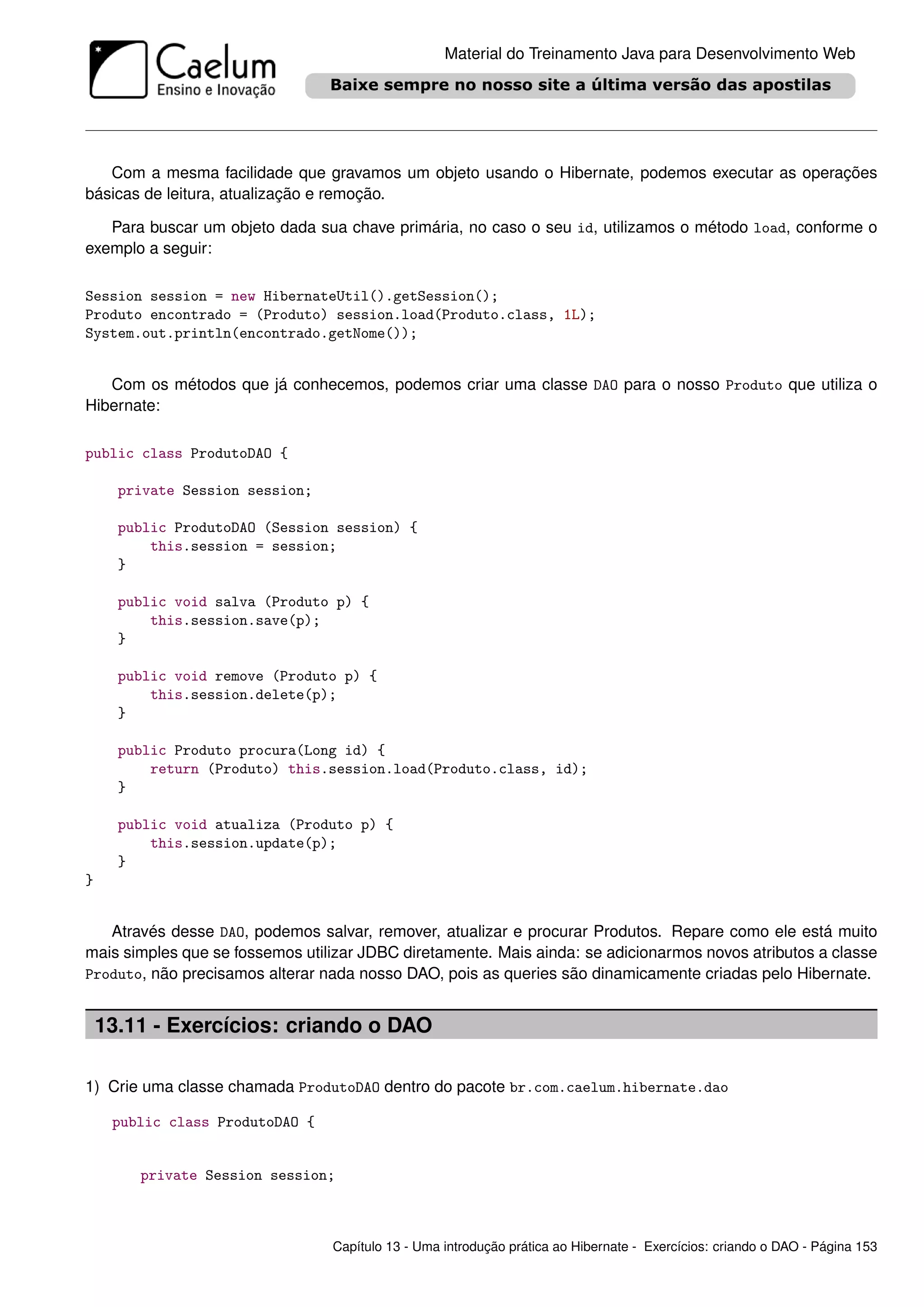 Material do Treinamento Java para Desenvolvimento Web




   Com a mesma facilidade que gravamos um objeto usando o Hibernate, podemos executar as operações
básicas de leitura, atualização e remoção.

   Para buscar um objeto dada sua chave primária, no caso o seu id, utilizamos o método load, conforme o
exemplo a seguir:

Session session = new HibernateUtil().getSession();
Produto encontrado = (Produto) session.load(Produto.class, 1L);
System.out.println(encontrado.getNome());


   Com os métodos que já conhecemos, podemos criar uma classe DAO para o nosso Produto que utiliza o
Hibernate:

public class ProdutoDAO {

      private Session session;

      public ProdutoDAO (Session session) {
          this.session = session;
      }

      public void salva (Produto p) {
          this.session.save(p);
      }

      public void remove (Produto p) {
          this.session.delete(p);
      }

      public Produto procura(Long id) {
          return (Produto) this.session.load(Produto.class, id);
      }

      public void atualiza (Produto p) {
          this.session.update(p);
      }
}


   Através desse DAO, podemos salvar, remover, atualizar e procurar Produtos. Repare como ele está muito
mais simples que se fossemos utilizar JDBC diretamente. Mais ainda: se adicionarmos novos atributos a classe
Produto, não precisamos alterar nada nosso DAO, pois as queries são dinamicamente criadas pelo Hibernate.


    13.11 - Exercícios: criando o DAO

1) Crie uma classe chamada ProdutoDAO dentro do pacote br.com.caelum.hibernate.dao

     public class ProdutoDAO {


        private Session session;



                                 Capítulo 13 - Uma introdução prática ao Hibernate - Exercícios: criando o DAO - Página 153
 