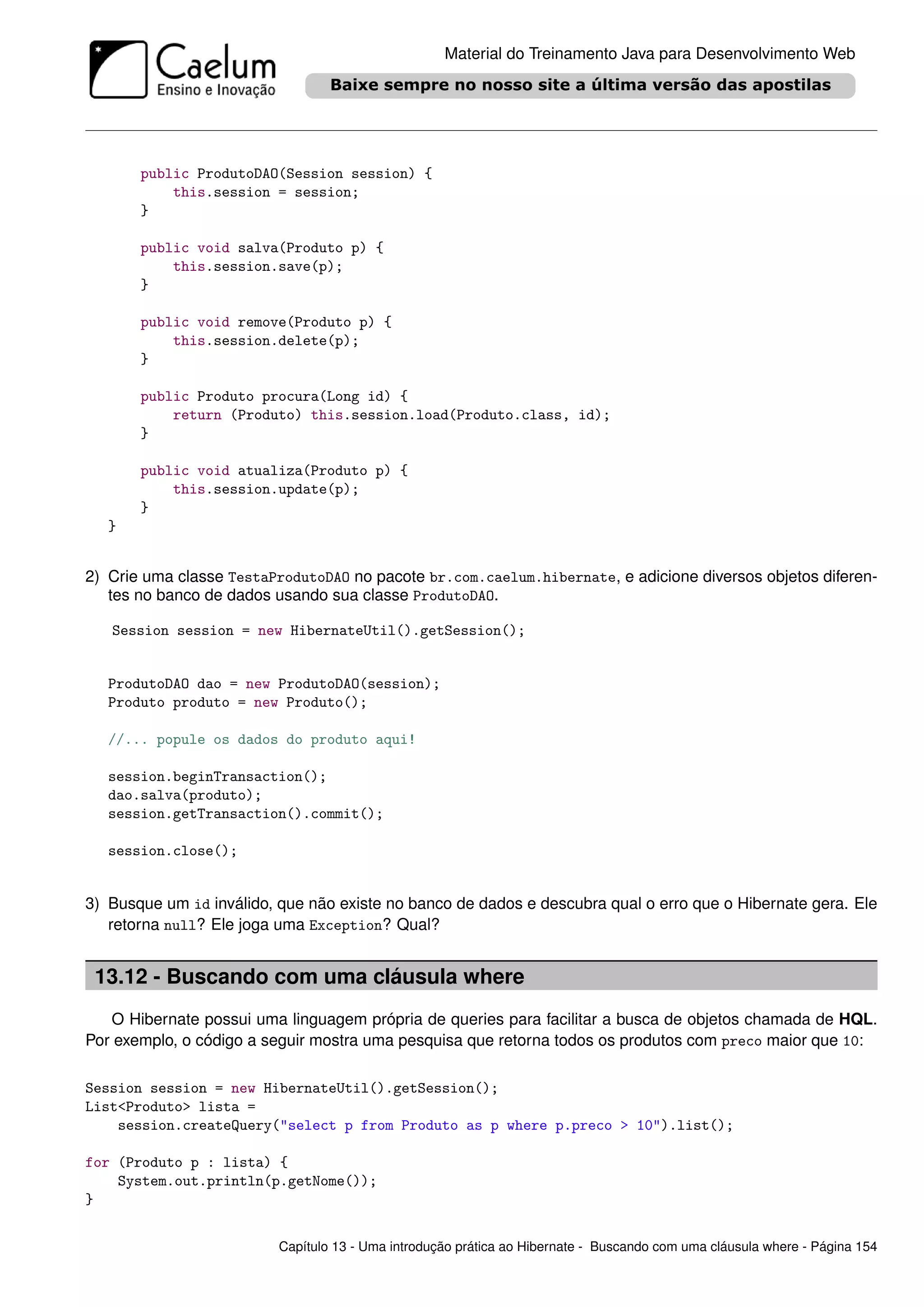 Material do Treinamento Java para Desenvolvimento Web




       public ProdutoDAO(Session session) {
           this.session = session;
       }

       public void salva(Produto p) {
           this.session.save(p);
       }

       public void remove(Produto p) {
           this.session.delete(p);
       }

       public Produto procura(Long id) {
           return (Produto) this.session.load(Produto.class, id);
       }

       public void atualiza(Produto p) {
           this.session.update(p);
       }
   }


2) Crie uma classe TestaProdutoDAO no pacote br.com.caelum.hibernate, e adicione diversos objetos diferen-
   tes no banco de dados usando sua classe ProdutoDAO.

   Session session = new HibernateUtil().getSession();


   ProdutoDAO dao = new ProdutoDAO(session);
   Produto produto = new Produto();

   //... popule os dados do produto aqui!

   session.beginTransaction();
   dao.salva(produto);
   session.getTransaction().commit();

   session.close();


3) Busque um id inválido, que não existe no banco de dados e descubra qual o erro que o Hibernate gera. Ele
   retorna null? Ele joga uma Exception? Qual?


 13.12 - Buscando com uma cláusula where
   O Hibernate possui uma linguagem própria de queries para facilitar a busca de objetos chamada de HQL.
Por exemplo, o código a seguir mostra uma pesquisa que retorna todos os produtos com preco maior que 10:

Session session = new HibernateUtil().getSession();
List<Produto> lista =
    session.createQuery("select p from Produto as p where p.preco > 10").list();

for (Produto p : lista) {
    System.out.println(p.getNome());
}


                          Capítulo 13 - Uma introdução prática ao Hibernate - Buscando com uma cláusula where - Página 154
 
