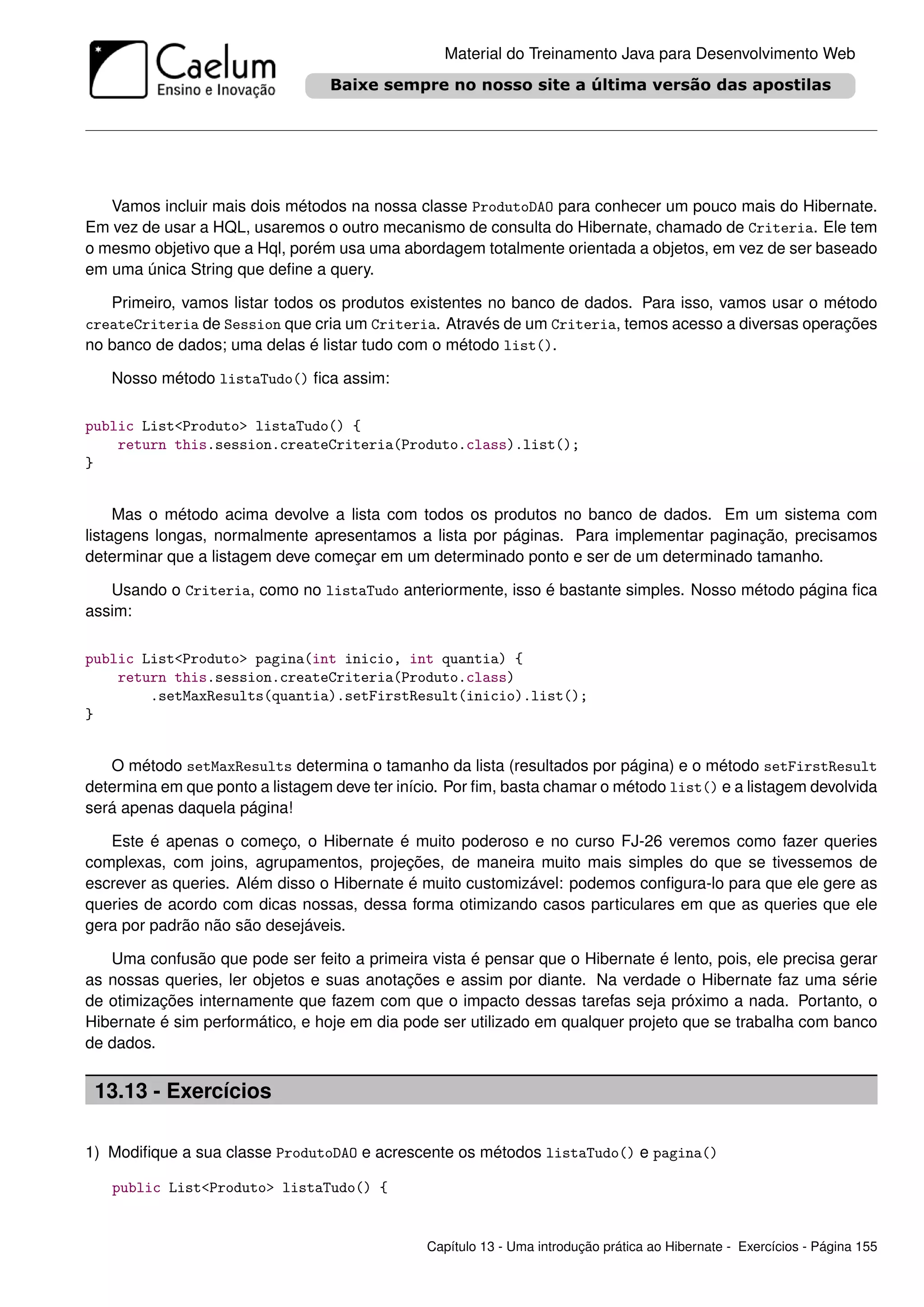 Material do Treinamento Java para Desenvolvimento Web




   Vamos incluir mais dois métodos na nossa classe ProdutoDAO para conhecer um pouco mais do Hibernate.
Em vez de usar a HQL, usaremos o outro mecanismo de consulta do Hibernate, chamado de Criteria. Ele tem
o mesmo objetivo que a Hql, porém usa uma abordagem totalmente orientada a objetos, em vez de ser baseado
em uma única String que deﬁne a query.

   Primeiro, vamos listar todos os produtos existentes no banco de dados. Para isso, vamos usar o método
createCriteria de Session que cria um Criteria. Através de um Criteria, temos acesso a diversas operações
no banco de dados; uma delas é listar tudo com o método list().

   Nosso método listaTudo() ﬁca assim:

public List<Produto> listaTudo() {
    return this.session.createCriteria(Produto.class).list();
}


     Mas o método acima devolve a lista com todos os produtos no banco de dados. Em um sistema com
listagens longas, normalmente apresentamos a lista por páginas. Para implementar paginação, precisamos
determinar que a listagem deve começar em um determinado ponto e ser de um determinado tamanho.

   Usando o Criteria, como no listaTudo anteriormente, isso é bastante simples. Nosso método página ﬁca
assim:

public List<Produto> pagina(int inicio, int quantia) {
    return this.session.createCriteria(Produto.class)
        .setMaxResults(quantia).setFirstResult(inicio).list();
}


   O método setMaxResults determina o tamanho da lista (resultados por página) e o método setFirstResult
determina em que ponto a listagem deve ter início. Por ﬁm, basta chamar o método list() e a listagem devolvida
será apenas daquela página!

   Este é apenas o começo, o Hibernate é muito poderoso e no curso FJ-26 veremos como fazer queries
complexas, com joins, agrupamentos, projeções, de maneira muito mais simples do que se tivessemos de
escrever as queries. Além disso o Hibernate é muito customizável: podemos conﬁgura-lo para que ele gere as
queries de acordo com dicas nossas, dessa forma otimizando casos particulares em que as queries que ele
gera por padrão não são desejáveis.

   Uma confusão que pode ser feito a primeira vista é pensar que o Hibernate é lento, pois, ele precisa gerar
as nossas queries, ler objetos e suas anotações e assim por diante. Na verdade o Hibernate faz uma série
de otimizações internamente que fazem com que o impacto dessas tarefas seja próximo a nada. Portanto, o
Hibernate é sim performático, e hoje em dia pode ser utilizado em qualquer projeto que se trabalha com banco
de dados.


 13.13 - Exercícios

1) Modiﬁque a sua classe ProdutoDAO e acrescente os métodos listaTudo() e pagina()

   public List<Produto> listaTudo() {


                                               Capítulo 13 - Uma introdução prática ao Hibernate - Exercícios - Página 155
 