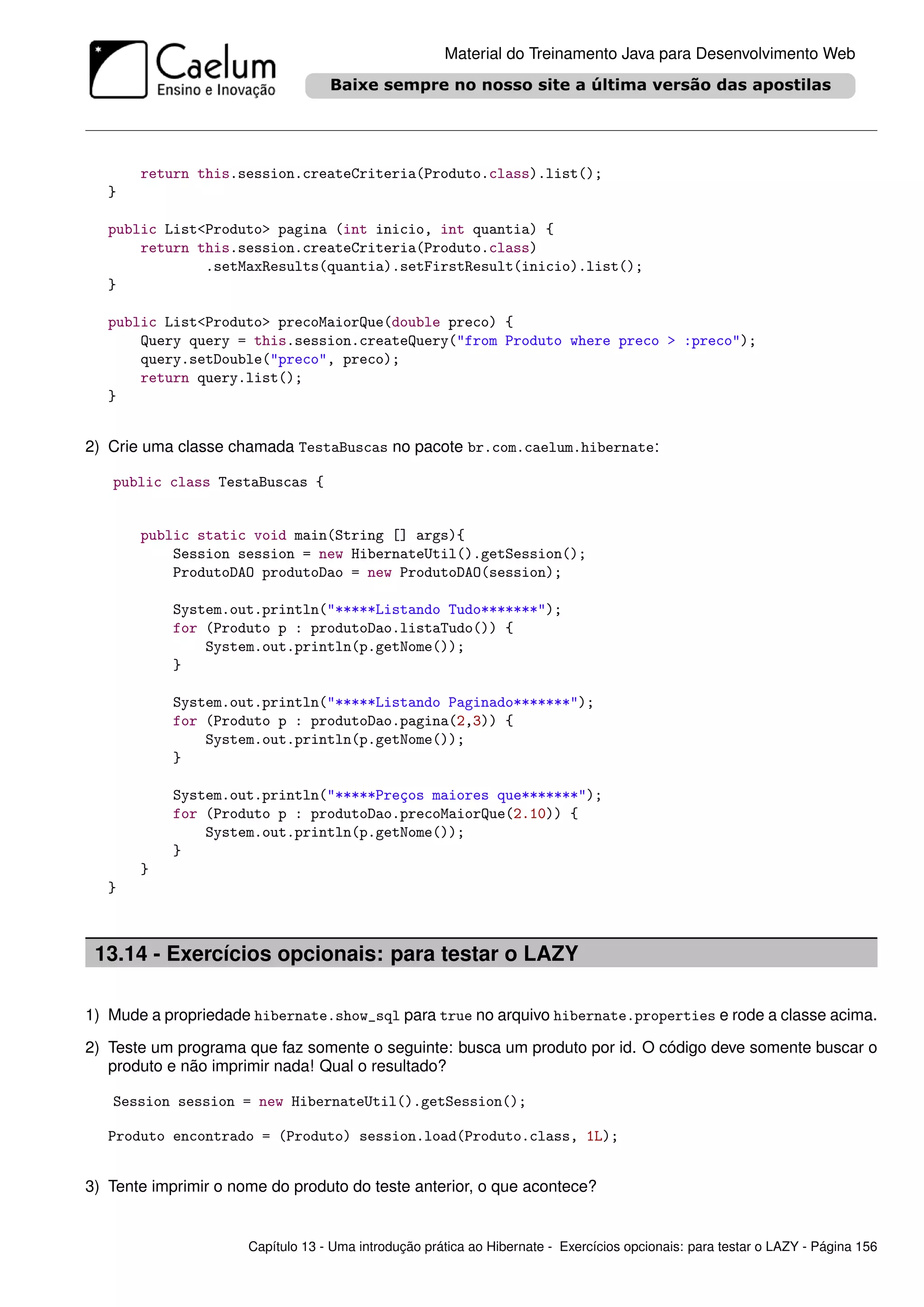 Material do Treinamento Java para Desenvolvimento Web




       return this.session.createCriteria(Produto.class).list();
   }

   public List<Produto> pagina (int inicio, int quantia) {
       return this.session.createCriteria(Produto.class)
               .setMaxResults(quantia).setFirstResult(inicio).list();
   }

   public List<Produto> precoMaiorQue(double preco) {
       Query query = this.session.createQuery("from Produto where preco > :preco");
       query.setDouble("preco", preco);
       return query.list();
   }


2) Crie uma classe chamada TestaBuscas no pacote br.com.caelum.hibernate:

   public class TestaBuscas {


       public static void main(String [] args){
           Session session = new HibernateUtil().getSession();
           ProdutoDAO produtoDao = new ProdutoDAO(session);

            System.out.println("*****Listando Tudo*******");
            for (Produto p : produtoDao.listaTudo()) {
                System.out.println(p.getNome());
            }

            System.out.println("*****Listando Paginado*******");
            for (Produto p : produtoDao.pagina(2,3)) {
                System.out.println(p.getNome());
            }

            System.out.println("*****Preços maiores que*******");
            for (Produto p : produtoDao.precoMaiorQue(2.10)) {
                System.out.println(p.getNome());
            }
       }
   }



 13.14 - Exercícios opcionais: para testar o LAZY

1) Mude a propriedade hibernate.show_sql para true no arquivo hibernate.properties e rode a classe acima.

2) Teste um programa que faz somente o seguinte: busca um produto por id. O código deve somente buscar o
   produto e não imprimir nada! Qual o resultado?

   Session session = new HibernateUtil().getSession();

   Produto encontrado = (Produto) session.load(Produto.class, 1L);


3) Tente imprimir o nome do produto do teste anterior, o que acontece?


                      Capítulo 13 - Uma introdução prática ao Hibernate - Exercícios opcionais: para testar o LAZY - Página 156
 