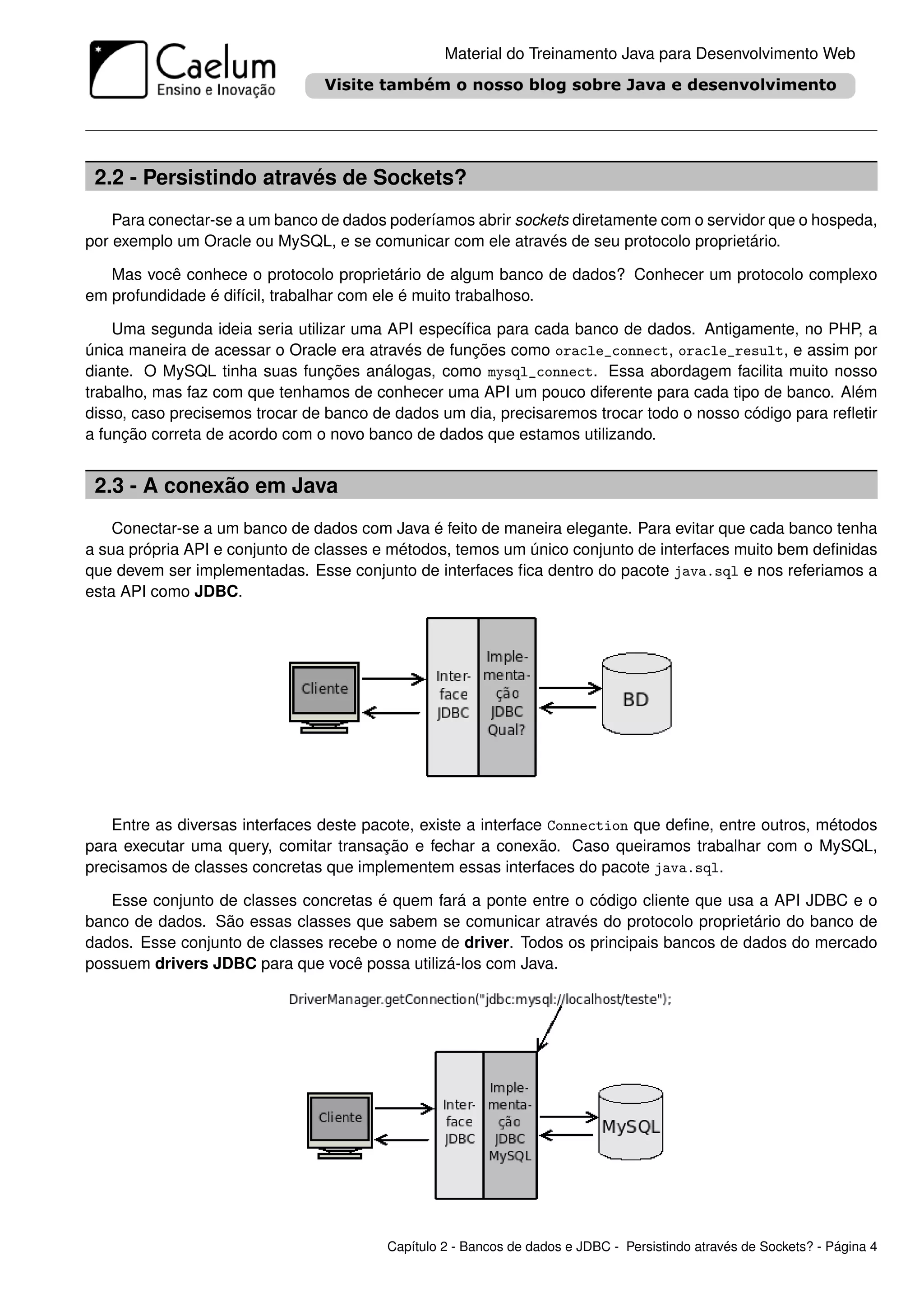 Material do Treinamento Java para Desenvolvimento Web




 2.2 - Persistindo através de Sockets?
    Para conectar-se a um banco de dados poderíamos abrir sockets diretamente com o servidor que o hospeda,
por exemplo um Oracle ou MySQL, e se comunicar com ele através de seu protocolo proprietário.

   Mas você conhece o protocolo proprietário de algum banco de dados? Conhecer um protocolo complexo
em profundidade é difícil, trabalhar com ele é muito trabalhoso.

    Uma segunda ideia seria utilizar uma API especíﬁca para cada banco de dados. Antigamente, no PHP, a
única maneira de acessar o Oracle era através de funções como oracle_connect, oracle_result, e assim por
diante. O MySQL tinha suas funções análogas, como mysql_connect. Essa abordagem facilita muito nosso
trabalho, mas faz com que tenhamos de conhecer uma API um pouco diferente para cada tipo de banco. Além
disso, caso precisemos trocar de banco de dados um dia, precisaremos trocar todo o nosso código para reﬂetir
a função correta de acordo com o novo banco de dados que estamos utilizando.


 2.3 - A conexão em Java
    Conectar-se a um banco de dados com Java é feito de maneira elegante. Para evitar que cada banco tenha
a sua própria API e conjunto de classes e métodos, temos um único conjunto de interfaces muito bem deﬁnidas
que devem ser implementadas. Esse conjunto de interfaces ﬁca dentro do pacote java.sql e nos referiamos a
esta API como JDBC.




   Entre as diversas interfaces deste pacote, existe a interface Connection que deﬁne, entre outros, métodos
para executar uma query, comitar transação e fechar a conexão. Caso queiramos trabalhar com o MySQL,
precisamos de classes concretas que implementem essas interfaces do pacote java.sql.

   Esse conjunto de classes concretas é quem fará a ponte entre o código cliente que usa a API JDBC e o
banco de dados. São essas classes que sabem se comunicar através do protocolo proprietário do banco de
dados. Esse conjunto de classes recebe o nome de driver. Todos os principais bancos de dados do mercado
possuem drivers JDBC para que você possa utilizá-los com Java.




                                         Capítulo 2 - Bancos de dados e JDBC - Persistindo através de Sockets? - Página 4
 