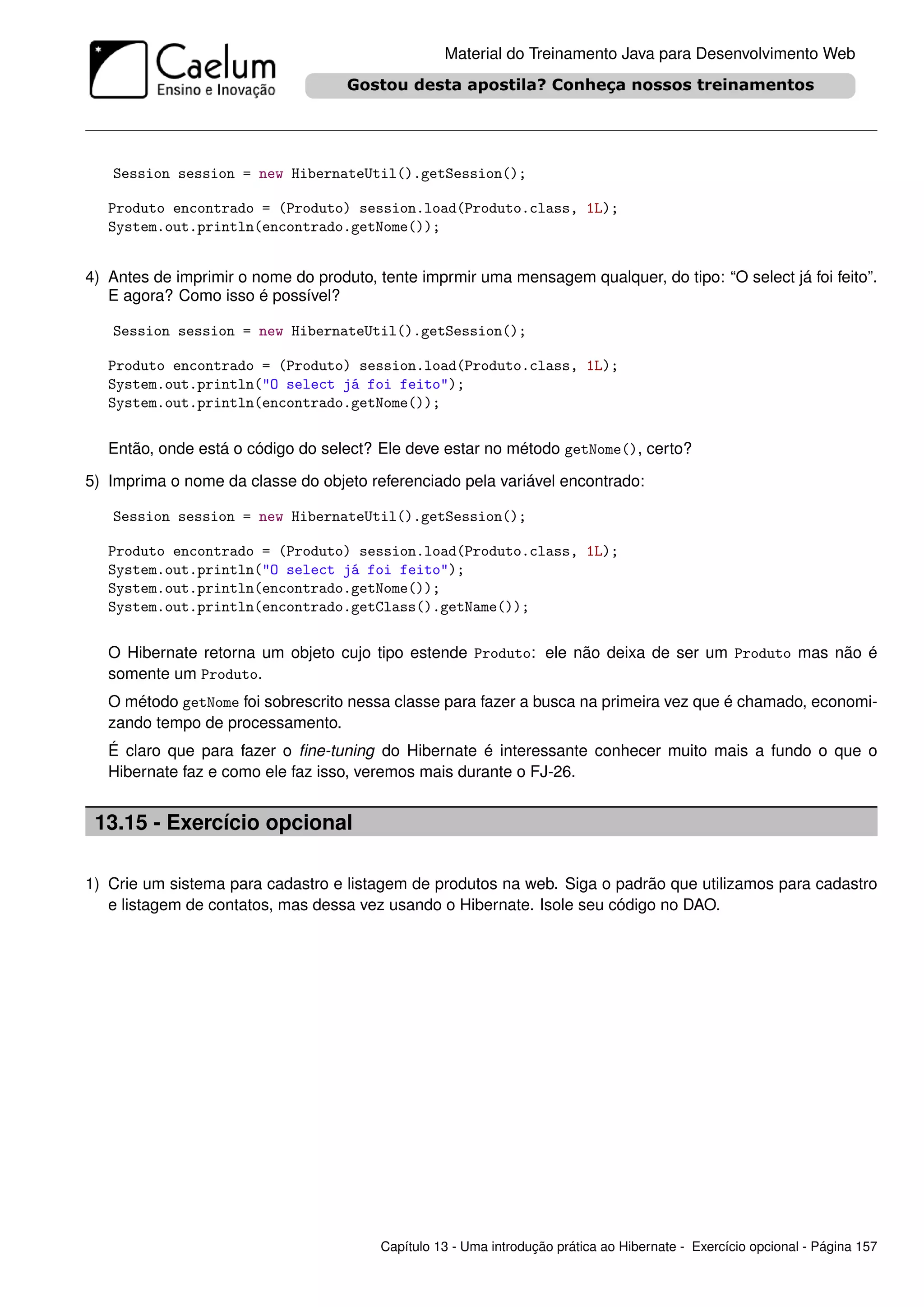 Material do Treinamento Java para Desenvolvimento Web




   Session session = new HibernateUtil().getSession();

   Produto encontrado = (Produto) session.load(Produto.class, 1L);
   System.out.println(encontrado.getNome());


4) Antes de imprimir o nome do produto, tente imprmir uma mensagem qualquer, do tipo: “O select já foi feito”.
   E agora? Como isso é possível?

   Session session = new HibernateUtil().getSession();

   Produto encontrado = (Produto) session.load(Produto.class, 1L);
   System.out.println("O select já foi feito");
   System.out.println(encontrado.getNome());


   Então, onde está o código do select? Ele deve estar no método getNome(), certo?

5) Imprima o nome da classe do objeto referenciado pela variável encontrado:

   Session session = new HibernateUtil().getSession();

   Produto encontrado = (Produto) session.load(Produto.class, 1L);
   System.out.println("O select já foi feito");
   System.out.println(encontrado.getNome());
   System.out.println(encontrado.getClass().getName());


   O Hibernate retorna um objeto cujo tipo estende Produto: ele não deixa de ser um Produto mas não é
   somente um Produto.
   O método getNome foi sobrescrito nessa classe para fazer a busca na primeira vez que é chamado, economi-
   zando tempo de processamento.
   É claro que para fazer o ﬁne-tuning do Hibernate é interessante conhecer muito mais a fundo o que o
   Hibernate faz e como ele faz isso, veremos mais durante o FJ-26.


 13.15 - Exercício opcional

1) Crie um sistema para cadastro e listagem de produtos na web. Siga o padrão que utilizamos para cadastro
   e listagem de contatos, mas dessa vez usando o Hibernate. Isole seu código no DAO.




                                         Capítulo 13 - Uma introdução prática ao Hibernate - Exercício opcional - Página 157
 