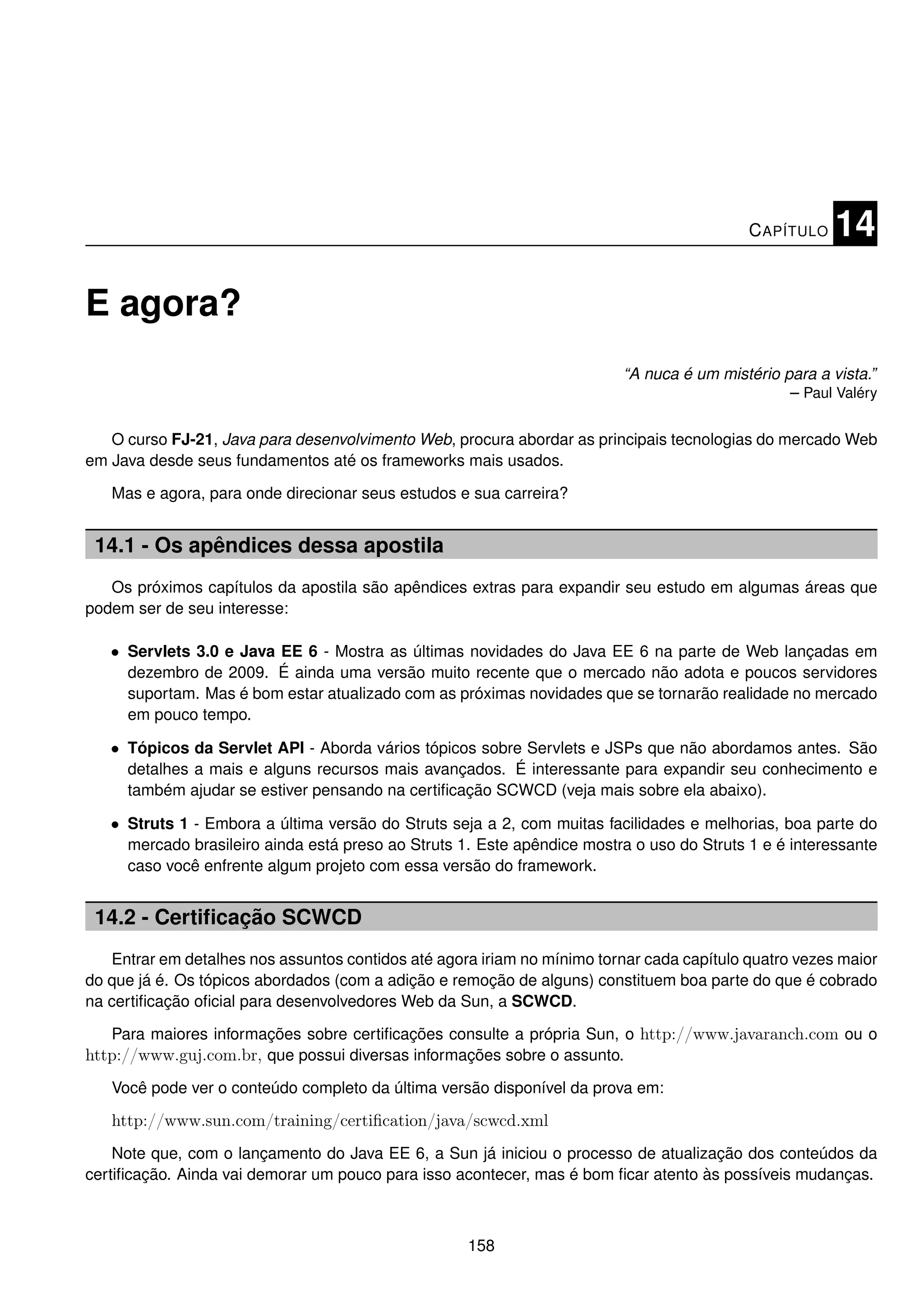 C APÍTULO    14

E agora?
                                                                          “A nuca é um mistério para a vista.”
                                                                                                 – Paul Valéry

   O curso FJ-21, Java para desenvolvimento Web, procura abordar as principais tecnologias do mercado Web
em Java desde seus fundamentos até os frameworks mais usados.

   Mas e agora, para onde direcionar seus estudos e sua carreira?


 14.1 - Os apêndices dessa apostila
   Os próximos capítulos da apostila são apêndices extras para expandir seu estudo em algumas áreas que
podem ser de seu interesse:

   • Servlets 3.0 e Java EE 6 - Mostra as últimas novidades do Java EE 6 na parte de Web lançadas em
     dezembro de 2009. É ainda uma versão muito recente que o mercado não adota e poucos servidores
     suportam. Mas é bom estar atualizado com as próximas novidades que se tornarão realidade no mercado
     em pouco tempo.

   • Tópicos da Servlet API - Aborda vários tópicos sobre Servlets e JSPs que não abordamos antes. São
     detalhes a mais e alguns recursos mais avançados. É interessante para expandir seu conhecimento e
     também ajudar se estiver pensando na certiﬁcação SCWCD (veja mais sobre ela abaixo).

   • Struts 1 - Embora a última versão do Struts seja a 2, com muitas facilidades e melhorias, boa parte do
     mercado brasileiro ainda está preso ao Struts 1. Este apêndice mostra o uso do Struts 1 e é interessante
     caso você enfrente algum projeto com essa versão do framework.


 14.2 - Certiﬁcação SCWCD
   Entrar em detalhes nos assuntos contidos até agora iriam no mínimo tornar cada capítulo quatro vezes maior
do que já é. Os tópicos abordados (com a adição e remoção de alguns) constituem boa parte do que é cobrado
na certiﬁcação oﬁcial para desenvolvedores Web da Sun, a SCWCD.

   Para maiores informações sobre certiﬁcações consulte a própria Sun, o http://www.javaranch.com ou o
http://www.guj.com.br, que possui diversas informações sobre o assunto.
   Você pode ver o conteúdo completo da última versão disponível da prova em:

   http://www.sun.com/training/certiﬁcation/java/scwcd.xml
    Note que, com o lançamento do Java EE 6, a Sun já iniciou o processo de atualização dos conteúdos da
certiﬁcação. Ainda vai demorar um pouco para isso acontecer, mas é bom ﬁcar atento às possíveis mudanças.



                                                    158
 