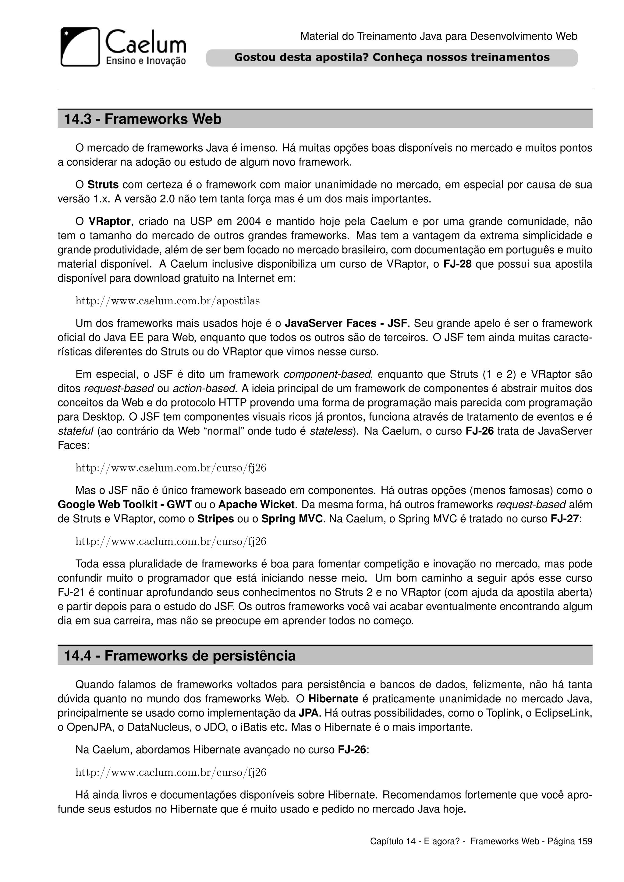 Material do Treinamento Java para Desenvolvimento Web




 14.3 - Frameworks Web
    O mercado de frameworks Java é imenso. Há muitas opções boas disponíveis no mercado e muitos pontos
a considerar na adoção ou estudo de algum novo framework.

    O Struts com certeza é o framework com maior unanimidade no mercado, em especial por causa de sua
versão 1.x. A versão 2.0 não tem tanta força mas é um dos mais importantes.

    O VRaptor, criado na USP em 2004 e mantido hoje pela Caelum e por uma grande comunidade, não
tem o tamanho do mercado de outros grandes frameworks. Mas tem a vantagem da extrema simplicidade e
grande produtividade, além de ser bem focado no mercado brasileiro, com documentação em português e muito
material disponível. A Caelum inclusive disponibiliza um curso de VRaptor, o FJ-28 que possui sua apostila
disponível para download gratuito na Internet em:

   http://www.caelum.com.br/apostilas
     Um dos frameworks mais usados hoje é o JavaServer Faces - JSF. Seu grande apelo é ser o framework
oﬁcial do Java EE para Web, enquanto que todos os outros são de terceiros. O JSF tem ainda muitas caracte-
rísticas diferentes do Struts ou do VRaptor que vimos nesse curso.

    Em especial, o JSF é dito um framework component-based, enquanto que Struts (1 e 2) e VRaptor são
ditos request-based ou action-based. A ideia principal de um framework de componentes é abstrair muitos dos
conceitos da Web e do protocolo HTTP provendo uma forma de programação mais parecida com programação
para Desktop. O JSF tem componentes visuais ricos já prontos, funciona através de tratamento de eventos e é
stateful (ao contrário da Web “normal” onde tudo é stateless). Na Caelum, o curso FJ-26 trata de JavaServer
Faces:

   http://www.caelum.com.br/curso/fj26
   Mas o JSF não é único framework baseado em componentes. Há outras opções (menos famosas) como o
Google Web Toolkit - GWT ou o Apache Wicket. Da mesma forma, há outros frameworks request-based além
de Struts e VRaptor, como o Stripes ou o Spring MVC. Na Caelum, o Spring MVC é tratado no curso FJ-27:

   http://www.caelum.com.br/curso/fj26
    Toda essa pluralidade de frameworks é boa para fomentar competição e inovação no mercado, mas pode
confundir muito o programador que está iniciando nesse meio. Um bom caminho a seguir após esse curso
FJ-21 é continuar aprofundando seus conhecimentos no Struts 2 e no VRaptor (com ajuda da apostila aberta)
e partir depois para o estudo do JSF. Os outros frameworks você vai acabar eventualmente encontrando algum
dia em sua carreira, mas não se preocupe em aprender todos no começo.


 14.4 - Frameworks de persistência
    Quando falamos de frameworks voltados para persistência e bancos de dados, felizmente, não há tanta
dúvida quanto no mundo dos frameworks Web. O Hibernate é praticamente unanimidade no mercado Java,
principalmente se usado como implementação da JPA. Há outras possibilidades, como o Toplink, o EclipseLink,
o OpenJPA, o DataNucleus, o JDO, o iBatis etc. Mas o Hibernate é o mais importante.

   Na Caelum, abordamos Hibernate avançado no curso FJ-26:

   http://www.caelum.com.br/curso/fj26
   Há ainda livros e documentações disponíveis sobre Hibernate. Recomendamos fortemente que você apro-
funde seus estudos no Hibernate que é muito usado e pedido no mercado Java hoje.

                                                              Capítulo 14 - E agora? - Frameworks Web - Página 159
 