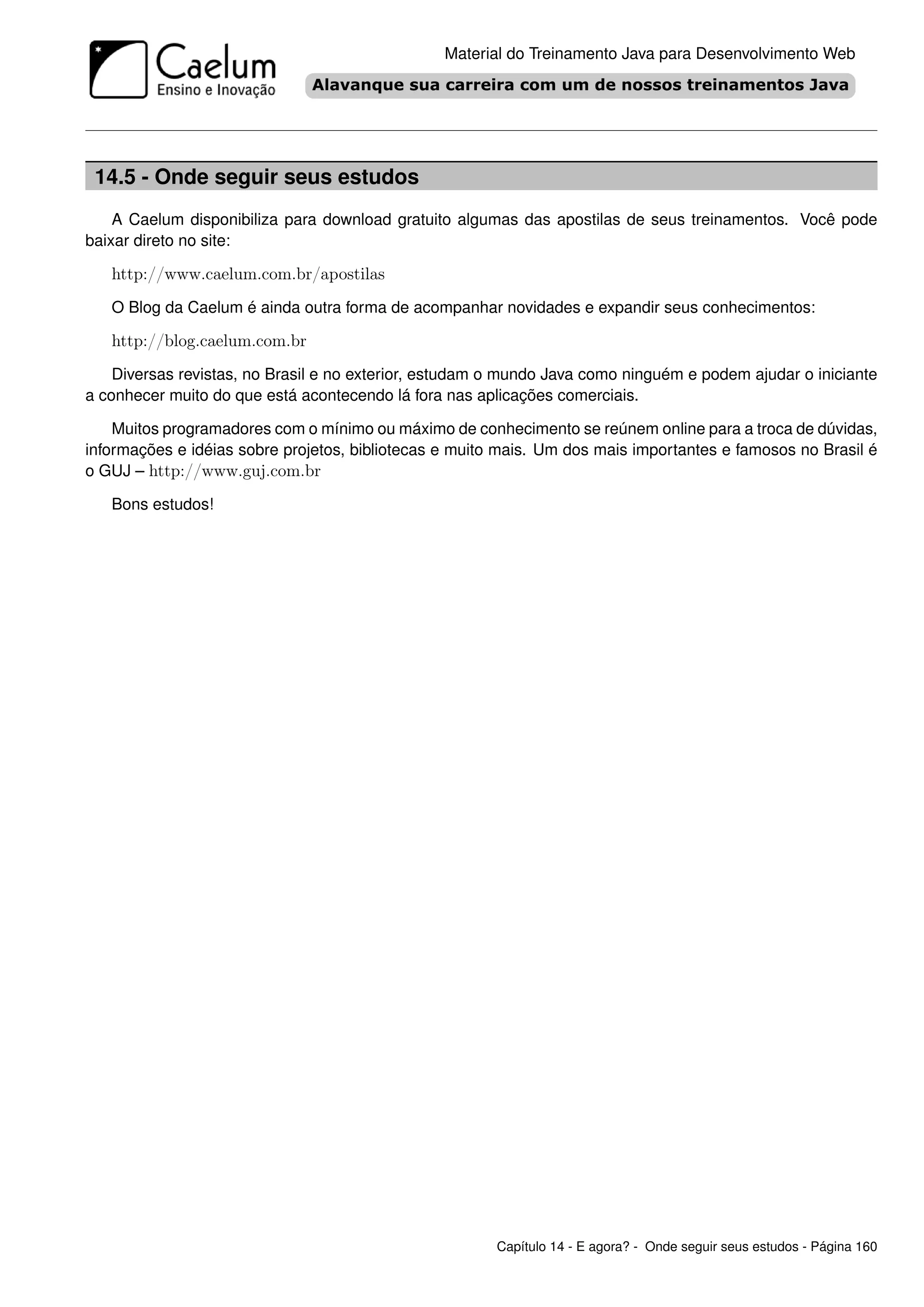 Material do Treinamento Java para Desenvolvimento Web




 14.5 - Onde seguir seus estudos
    A Caelum disponibiliza para download gratuito algumas das apostilas de seus treinamentos. Você pode
baixar direto no site:

   http://www.caelum.com.br/apostilas
   O Blog da Caelum é ainda outra forma de acompanhar novidades e expandir seus conhecimentos:

   http://blog.caelum.com.br
    Diversas revistas, no Brasil e no exterior, estudam o mundo Java como ninguém e podem ajudar o iniciante
a conhecer muito do que está acontecendo lá fora nas aplicações comerciais.

    Muitos programadores com o mínimo ou máximo de conhecimento se reúnem online para a troca de dúvidas,
informações e idéias sobre projetos, bibliotecas e muito mais. Um dos mais importantes e famosos no Brasil é
o GUJ – http://www.guj.com.br

   Bons estudos!




                                                        Capítulo 14 - E agora? - Onde seguir seus estudos - Página 160
 