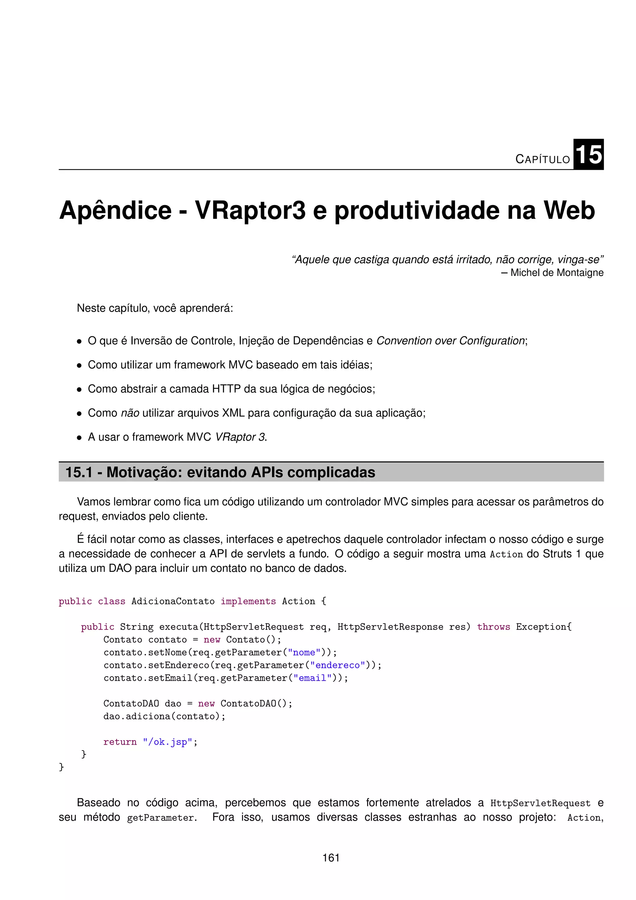 C APÍTULO    15

Apêndice - VRaptor3 e produtividade na Web
                                               “Aquele que castiga quando está irritado, não corrige, vinga-se”
                                                                                          – Michel de Montaigne


     Neste capítulo, você aprenderá:

     • O que é Inversão de Controle, Injeção de Dependências e Convention over Conﬁguration;

     • Como utilizar um framework MVC baseado em tais idéias;

     • Como abstrair a camada HTTP da sua lógica de negócios;

     • Como não utilizar arquivos XML para conﬁguração da sua aplicação;

     • A usar o framework MVC VRaptor 3.


    15.1 - Motivação: evitando APIs complicadas
   Vamos lembrar como ﬁca um código utilizando um controlador MVC simples para acessar os parâmetros do
request, enviados pelo cliente.

     É fácil notar como as classes, interfaces e apetrechos daquele controlador infectam o nosso código e surge
a necessidade de conhecer a API de servlets a fundo. O código a seguir mostra uma Action do Struts 1 que
utiliza um DAO para incluir um contato no banco de dados.

public class AdicionaContato implements Action {

      public String executa(HttpServletRequest req, HttpServletResponse res) throws Exception{
          Contato contato = new Contato();
          contato.setNome(req.getParameter("nome"));
          contato.setEndereco(req.getParameter("endereco"));
          contato.setEmail(req.getParameter("email"));

          ContatoDAO dao = new ContatoDAO();
          dao.adiciona(contato);

          return "/ok.jsp";
      }
}


   Baseado no código acima, percebemos que estamos fortemente atrelados a HttpServletRequest e
seu método getParameter. Fora isso, usamos diversas classes estranhas ao nosso projeto: Action,


                                                     161
 