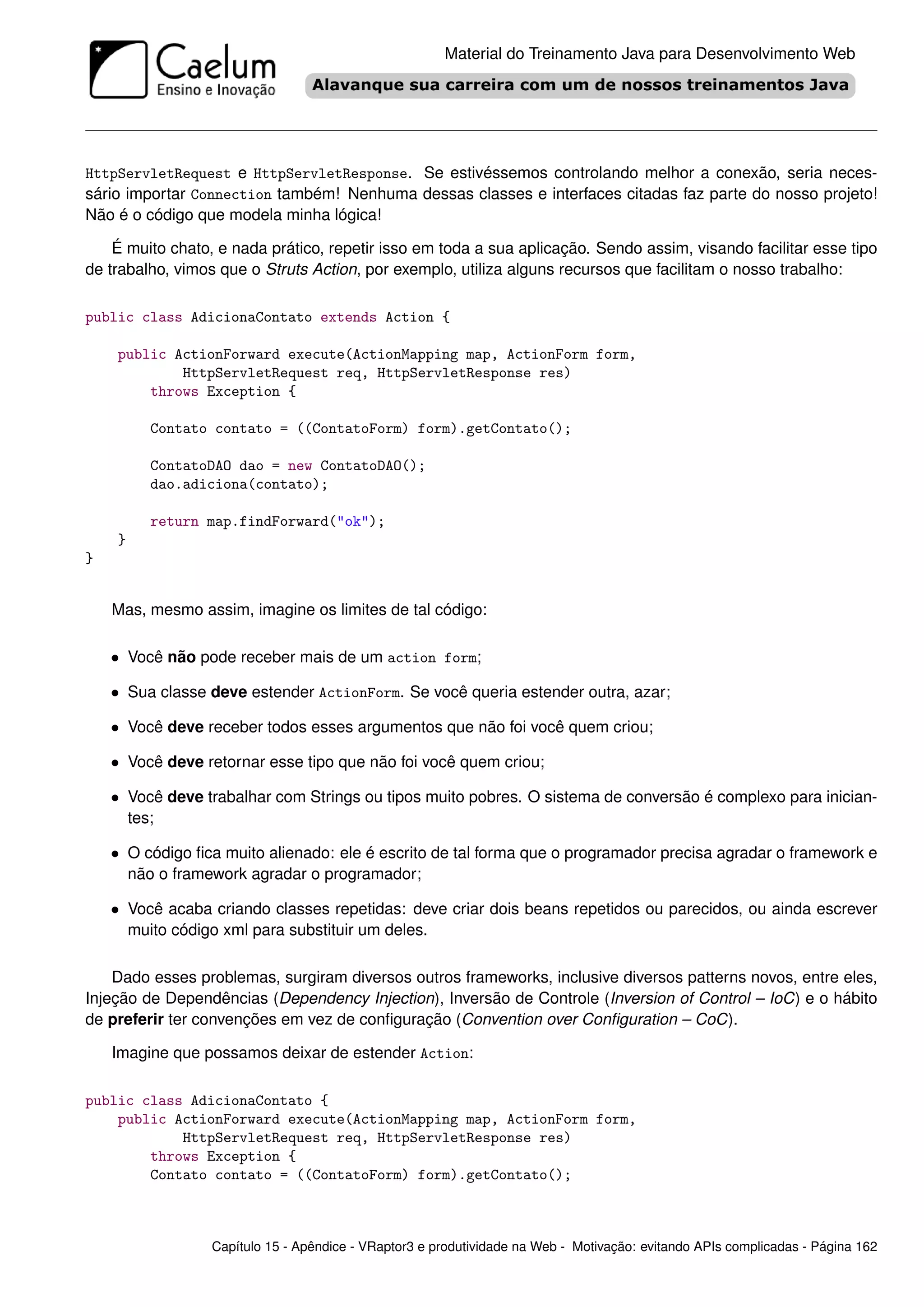 Material do Treinamento Java para Desenvolvimento Web




HttpServletRequest e HttpServletResponse. Se estivéssemos controlando melhor a conexão, seria neces-
sário importar Connection também! Nenhuma dessas classes e interfaces citadas faz parte do nosso projeto!
Não é o código que modela minha lógica!

    É muito chato, e nada prático, repetir isso em toda a sua aplicação. Sendo assim, visando facilitar esse tipo
de trabalho, vimos que o Struts Action, por exemplo, utiliza alguns recursos que facilitam o nosso trabalho:

public class AdicionaContato extends Action {

    public ActionForward execute(ActionMapping map, ActionForm form,
            HttpServletRequest req, HttpServletResponse res)
        throws Exception {

           Contato contato = ((ContatoForm) form).getContato();

           ContatoDAO dao = new ContatoDAO();
           dao.adiciona(contato);

           return map.findForward("ok");
    }
}


    Mas, mesmo assim, imagine os limites de tal código:

    • Você não pode receber mais de um action form;

    • Sua classe deve estender ActionForm. Se você queria estender outra, azar;

    • Você deve receber todos esses argumentos que não foi você quem criou;

    • Você deve retornar esse tipo que não foi você quem criou;

    • Você deve trabalhar com Strings ou tipos muito pobres. O sistema de conversão é complexo para inician-
        tes;

    • O código ﬁca muito alienado: ele é escrito de tal forma que o programador precisa agradar o framework e
        não o framework agradar o programador;

    • Você acaba criando classes repetidas: deve criar dois beans repetidos ou parecidos, ou ainda escrever
        muito código xml para substituir um deles.

    Dado esses problemas, surgiram diversos outros frameworks, inclusive diversos patterns novos, entre eles,
Injeção de Dependências (Dependency Injection), Inversão de Controle (Inversion of Control – IoC) e o hábito
de preferir ter convenções em vez de conﬁguração (Convention over Conﬁguration – CoC).

    Imagine que possamos deixar de estender Action:

public class AdicionaContato {
    public ActionForward execute(ActionMapping map, ActionForm form,
            HttpServletRequest req, HttpServletResponse res)
        throws Exception {
        Contato contato = ((ContatoForm) form).getContato();



                   Capítulo 15 - Apêndice - VRaptor3 e produtividade na Web - Motivação: evitando APIs complicadas - Página 162
 
