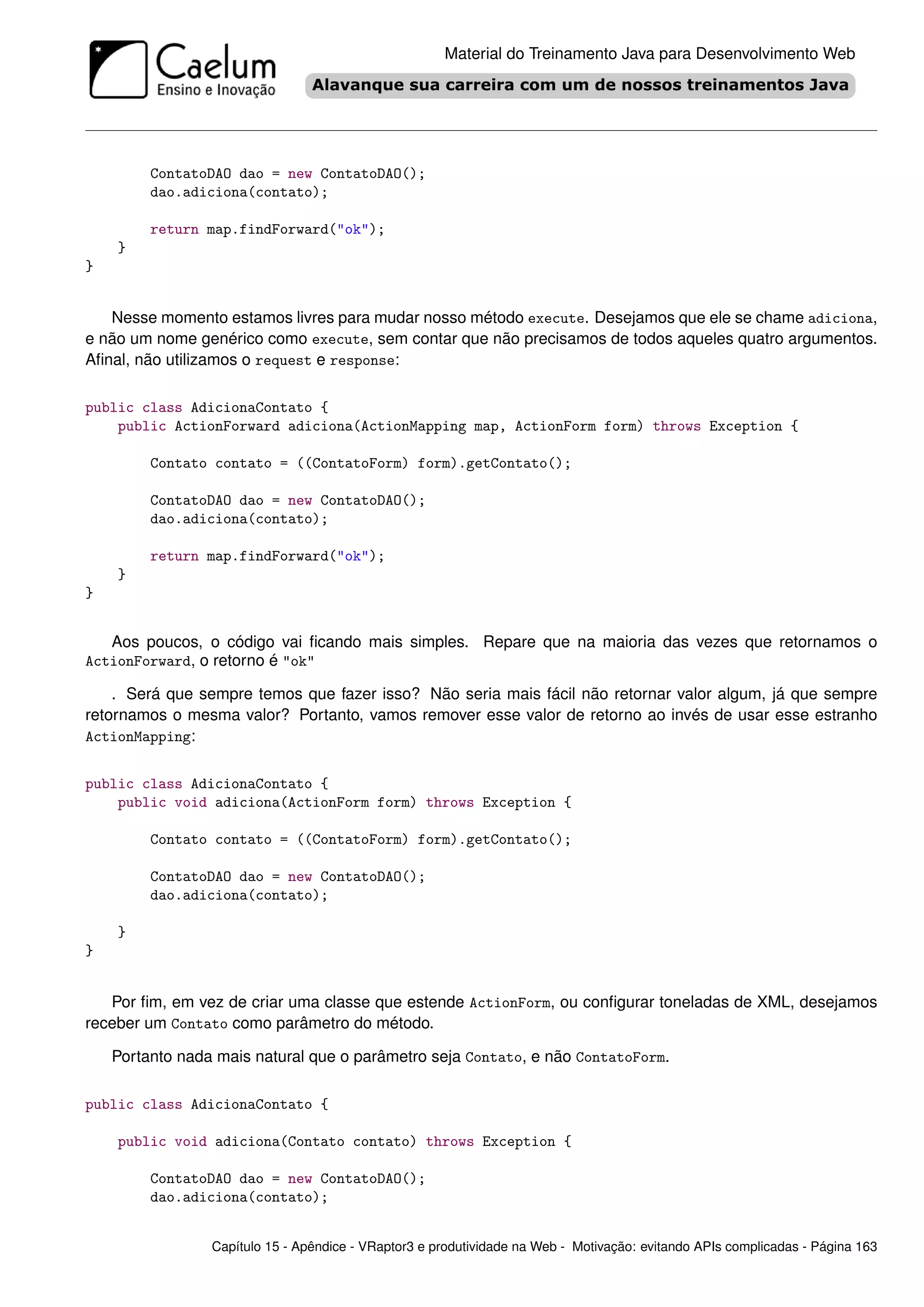 Material do Treinamento Java para Desenvolvimento Web




         ContatoDAO dao = new ContatoDAO();
         dao.adiciona(contato);

         return map.findForward("ok");
    }
}


   Nesse momento estamos livres para mudar nosso método execute. Desejamos que ele se chame adiciona,
e não um nome genérico como execute, sem contar que não precisamos de todos aqueles quatro argumentos.
Aﬁnal, não utilizamos o request e response:

public class AdicionaContato {
    public ActionForward adiciona(ActionMapping map, ActionForm form) throws Exception {

         Contato contato = ((ContatoForm) form).getContato();

         ContatoDAO dao = new ContatoDAO();
         dao.adiciona(contato);

         return map.findForward("ok");
    }
}


   Aos poucos, o código vai ﬁcando mais simples. Repare que na maioria das vezes que retornamos o
ActionForward, o retorno é "ok"

    . Será que sempre temos que fazer isso? Não seria mais fácil não retornar valor algum, já que sempre
retornamos o mesma valor? Portanto, vamos remover esse valor de retorno ao invés de usar esse estranho
ActionMapping:


public class AdicionaContato {
    public void adiciona(ActionForm form) throws Exception {

         Contato contato = ((ContatoForm) form).getContato();

         ContatoDAO dao = new ContatoDAO();
         dao.adiciona(contato);

    }
}


   Por ﬁm, em vez de criar uma classe que estende ActionForm, ou conﬁgurar toneladas de XML, desejamos
receber um Contato como parâmetro do método.

    Portanto nada mais natural que o parâmetro seja Contato, e não ContatoForm.

public class AdicionaContato {

    public void adiciona(Contato contato) throws Exception {

         ContatoDAO dao = new ContatoDAO();
         dao.adiciona(contato);


                 Capítulo 15 - Apêndice - VRaptor3 e produtividade na Web - Motivação: evitando APIs complicadas - Página 163
 