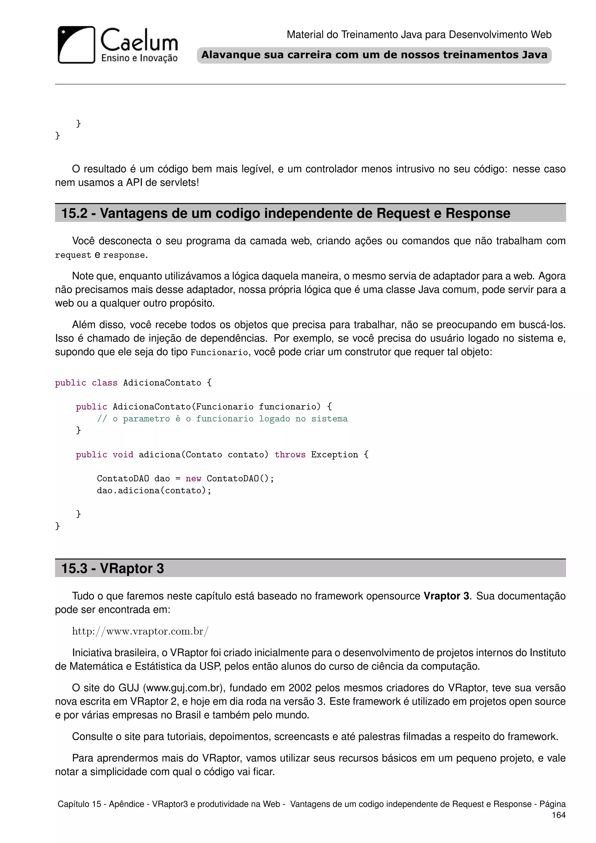 Material do Treinamento Java para Desenvolvimento Web




      }
}


   O resultado é um código bem mais legível, e um controlador menos intrusivo no seu código: nesse caso
nem usamos a API de servlets!


    15.2 - Vantagens de um codigo independente de Request e Response
   Você desconecta o seu programa da camada web, criando ações ou comandos que não trabalham com
request e response.

   Note que, enquanto utilizávamos a lógica daquela maneira, o mesmo servia de adaptador para a web. Agora
não precisamos mais desse adaptador, nossa própria lógica que é uma classe Java comum, pode servir para a
web ou a qualquer outro propósito.

    Além disso, você recebe todos os objetos que precisa para trabalhar, não se preocupando em buscá-los.
Isso é chamado de injeção de dependências. Por exemplo, se você precisa do usuário logado no sistema e,
supondo que ele seja do tipo Funcionario, você pode criar um construtor que requer tal objeto:

public class AdicionaContato {

      public AdicionaContato(Funcionario funcionario) {
          // o parametro é o funcionario logado no sistema
      }

      public void adiciona(Contato contato) throws Exception {

          ContatoDAO dao = new ContatoDAO();
          dao.adiciona(contato);

      }
}



    15.3 - VRaptor 3
   Tudo o que faremos neste capítulo está baseado no framework opensource Vraptor 3. Sua documentação
pode ser encontrada em:

     http://www.vraptor.com.br/
   Iniciativa brasileira, o VRaptor foi criado inicialmente para o desenvolvimento de projetos internos do Instituto
de Matemática e Estátistica da USP, pelos então alunos do curso de ciência da computação.

   O site do GUJ (www.guj.com.br), fundado em 2002 pelos mesmos criadores do VRaptor, teve sua versão
nova escrita em VRaptor 2, e hoje em dia roda na versão 3. Este framework é utilizado em projetos open source
e por várias empresas no Brasil e também pelo mundo.

     Consulte o site para tutoriais, depoimentos, screencasts e até palestras ﬁlmadas a respeito do framework.

   Para aprendermos mais do VRaptor, vamos utilizar seus recursos básicos em um pequeno projeto, e vale
notar a simplicidade com qual o código vai ﬁcar.


Capítulo 15 - Apêndice - VRaptor3 e produtividade na Web - Vantagens de um codigo independente de Request e Response - Página
                                                                                                                         164
 