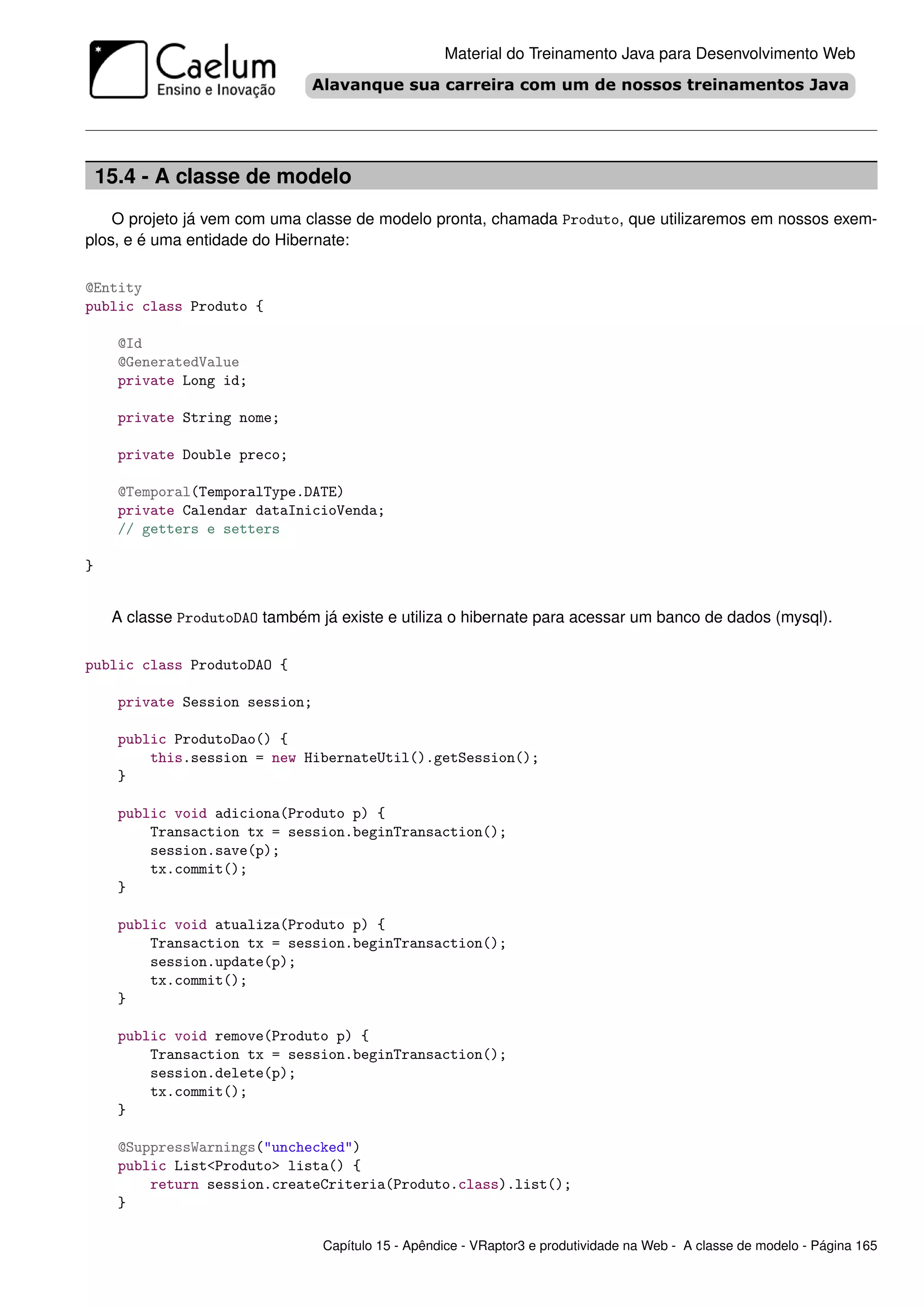Material do Treinamento Java para Desenvolvimento Web




    15.4 - A classe de modelo
    O projeto já vem com uma classe de modelo pronta, chamada Produto, que utilizaremos em nossos exem-
plos, e é uma entidade do Hibernate:

@Entity
public class Produto {

      @Id
      @GeneratedValue
      private Long id;

      private String nome;

      private Double preco;

      @Temporal(TemporalType.DATE)
      private Calendar dataInicioVenda;
      // getters e setters

}


     A classe ProdutoDAO também já existe e utiliza o hibernate para acessar um banco de dados (mysql).

public class ProdutoDAO {

      private Session session;

      public ProdutoDao() {
          this.session = new HibernateUtil().getSession();
      }

      public void adiciona(Produto p) {
          Transaction tx = session.beginTransaction();
          session.save(p);
          tx.commit();
      }

      public void atualiza(Produto p) {
          Transaction tx = session.beginTransaction();
          session.update(p);
          tx.commit();
      }

      public void remove(Produto p) {
          Transaction tx = session.beginTransaction();
          session.delete(p);
          tx.commit();
      }

      @SuppressWarnings("unchecked")
      public List<Produto> lista() {
          return session.createCriteria(Produto.class).list();
      }

                                 Capítulo 15 - Apêndice - VRaptor3 e produtividade na Web - A classe de modelo - Página 165
 
