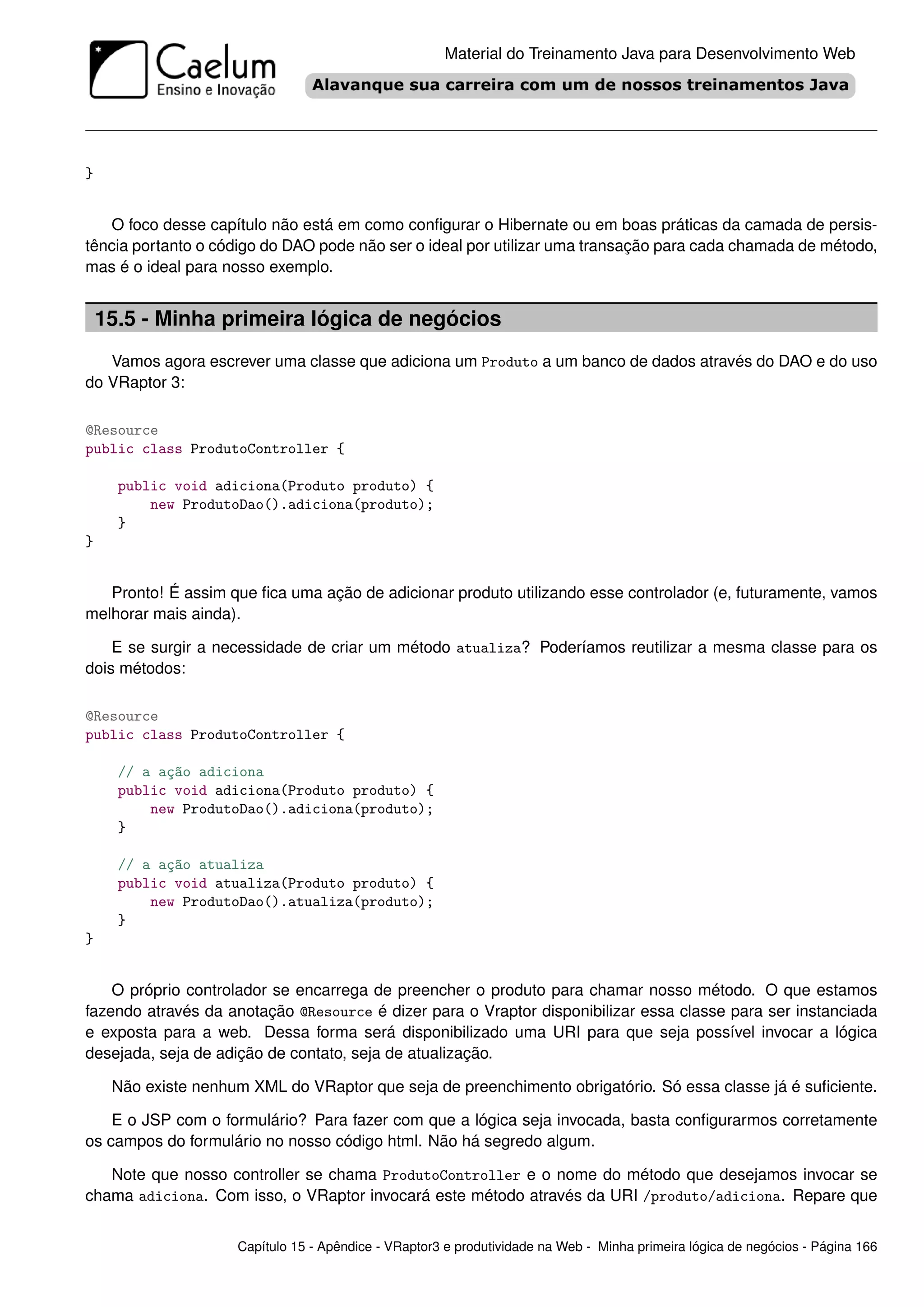 Material do Treinamento Java para Desenvolvimento Web




}


   O foco desse capítulo não está em como conﬁgurar o Hibernate ou em boas práticas da camada de persis-
tência portanto o código do DAO pode não ser o ideal por utilizar uma transação para cada chamada de método,
mas é o ideal para nosso exemplo.


    15.5 - Minha primeira lógica de negócios
   Vamos agora escrever uma classe que adiciona um Produto a um banco de dados através do DAO e do uso
do VRaptor 3:

@Resource
public class ProdutoController {

      public void adiciona(Produto produto) {
          new ProdutoDao().adiciona(produto);
      }
}


   Pronto! É assim que ﬁca uma ação de adicionar produto utilizando esse controlador (e, futuramente, vamos
melhorar mais ainda).

    E se surgir a necessidade de criar um método atualiza? Poderíamos reutilizar a mesma classe para os
dois métodos:

@Resource
public class ProdutoController {

      // a ação adiciona
      public void adiciona(Produto produto) {
          new ProdutoDao().adiciona(produto);
      }

      // a ação atualiza
      public void atualiza(Produto produto) {
          new ProdutoDao().atualiza(produto);
      }
}


    O próprio controlador se encarrega de preencher o produto para chamar nosso método. O que estamos
fazendo através da anotação @Resource é dizer para o Vraptor disponibilizar essa classe para ser instanciada
e exposta para a web. Dessa forma será disponibilizado uma URI para que seja possível invocar a lógica
desejada, seja de adição de contato, seja de atualização.

     Não existe nenhum XML do VRaptor que seja de preenchimento obrigatório. Só essa classe já é suﬁciente.

    E o JSP com o formulário? Para fazer com que a lógica seja invocada, basta conﬁgurarmos corretamente
os campos do formulário no nosso código html. Não há segredo algum.

   Note que nosso controller se chama ProdutoController e o nome do método que desejamos invocar se
chama adiciona. Com isso, o VRaptor invocará este método através da URI /produto/adiciona. Repare que


                     Capítulo 15 - Apêndice - VRaptor3 e produtividade na Web - Minha primeira lógica de negócios - Página 166
 