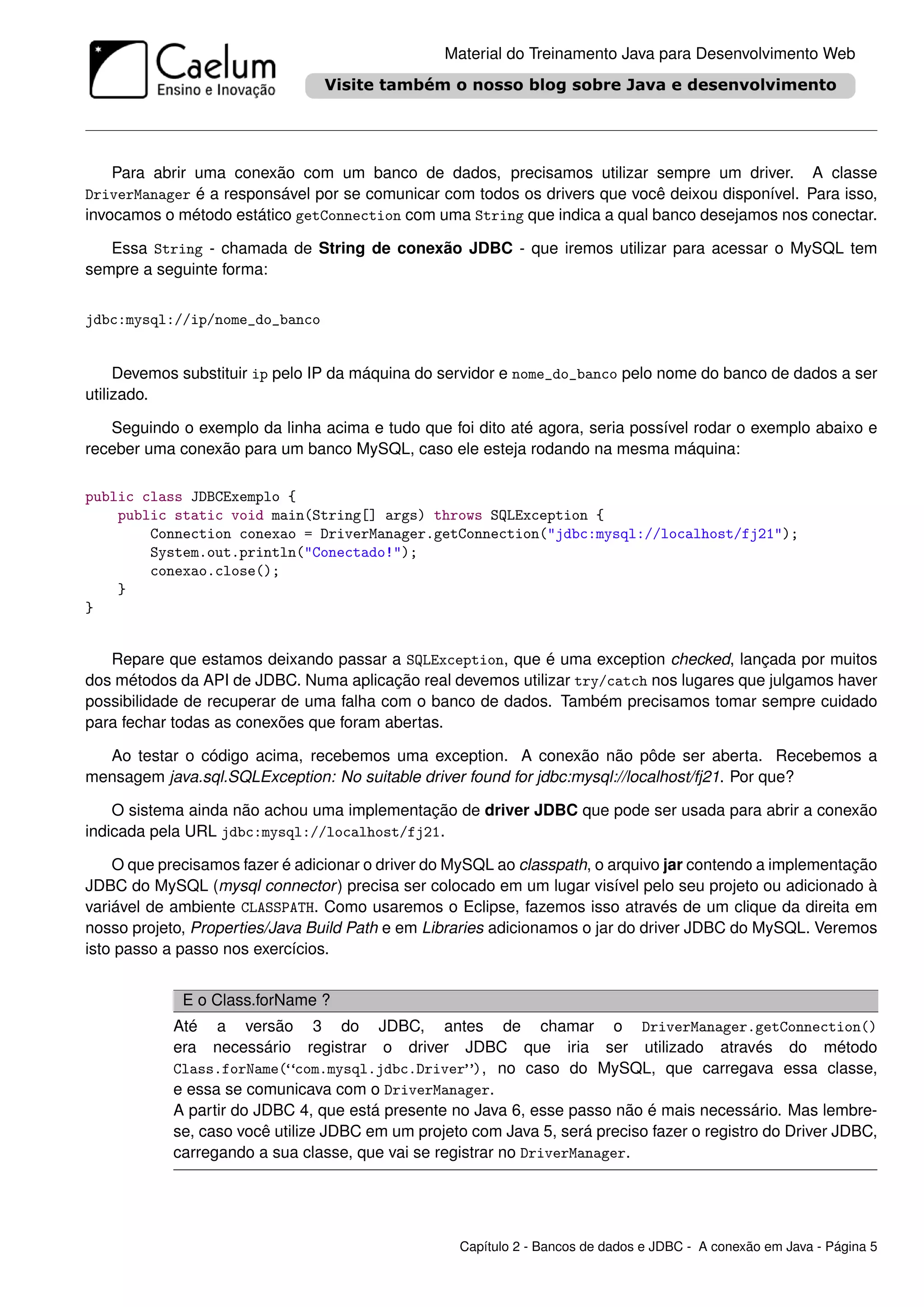 Material do Treinamento Java para Desenvolvimento Web




    Para abrir uma conexão com um banco de dados, precisamos utilizar sempre um driver. A classe
DriverManager é a responsável por se comunicar com todos os drivers que você deixou disponível. Para isso,
invocamos o método estático getConnection com uma String que indica a qual banco desejamos nos conectar.

   Essa String - chamada de String de conexão JDBC - que iremos utilizar para acessar o MySQL tem
sempre a seguinte forma:


jdbc:mysql://ip/nome_do_banco


     Devemos substituir ip pelo IP da máquina do servidor e nome_do_banco pelo nome do banco de dados a ser
utilizado.

   Seguindo o exemplo da linha acima e tudo que foi dito até agora, seria possível rodar o exemplo abaixo e
receber uma conexão para um banco MySQL, caso ele esteja rodando na mesma máquina:

public class JDBCExemplo {
    public static void main(String[] args) throws SQLException {
        Connection conexao = DriverManager.getConnection("jdbc:mysql://localhost/fj21");
        System.out.println("Conectado!");
        conexao.close();
    }
}


   Repare que estamos deixando passar a SQLException, que é uma exception checked, lançada por muitos
dos métodos da API de JDBC. Numa aplicação real devemos utilizar try/catch nos lugares que julgamos haver
possibilidade de recuperar de uma falha com o banco de dados. Também precisamos tomar sempre cuidado
para fechar todas as conexões que foram abertas.

  Ao testar o código acima, recebemos uma exception. A conexão não pôde ser aberta. Recebemos a
mensagem java.sql.SQLException: No suitable driver found for jdbc:mysql://localhost/fj21. Por que?

    O sistema ainda não achou uma implementação de driver JDBC que pode ser usada para abrir a conexão
indicada pela URL jdbc:mysql://localhost/fj21.

    O que precisamos fazer é adicionar o driver do MySQL ao classpath, o arquivo jar contendo a implementação
JDBC do MySQL (mysql connector ) precisa ser colocado em um lugar visível pelo seu projeto ou adicionado à
variável de ambiente CLASSPATH. Como usaremos o Eclipse, fazemos isso através de um clique da direita em
nosso projeto, Properties/Java Build Path e em Libraries adicionamos o jar do driver JDBC do MySQL. Veremos
isto passo a passo nos exercícios.


             E o Class.forName ?
            Até a versão 3 do JDBC, antes de chamar o DriverManager.getConnection()
            era necessário registrar o driver JDBC que iria ser utilizado através do método
            Class.forName(“com.mysql.jdbc.Driver”), no caso do MySQL, que carregava essa classe,
            e essa se comunicava com o DriverManager.
            A partir do JDBC 4, que está presente no Java 6, esse passo não é mais necessário. Mas lembre-
            se, caso você utilize JDBC em um projeto com Java 5, será preciso fazer o registro do Driver JDBC,
            carregando a sua classe, que vai se registrar no DriverManager.




                                                   Capítulo 2 - Bancos de dados e JDBC - A conexão em Java - Página 5
 