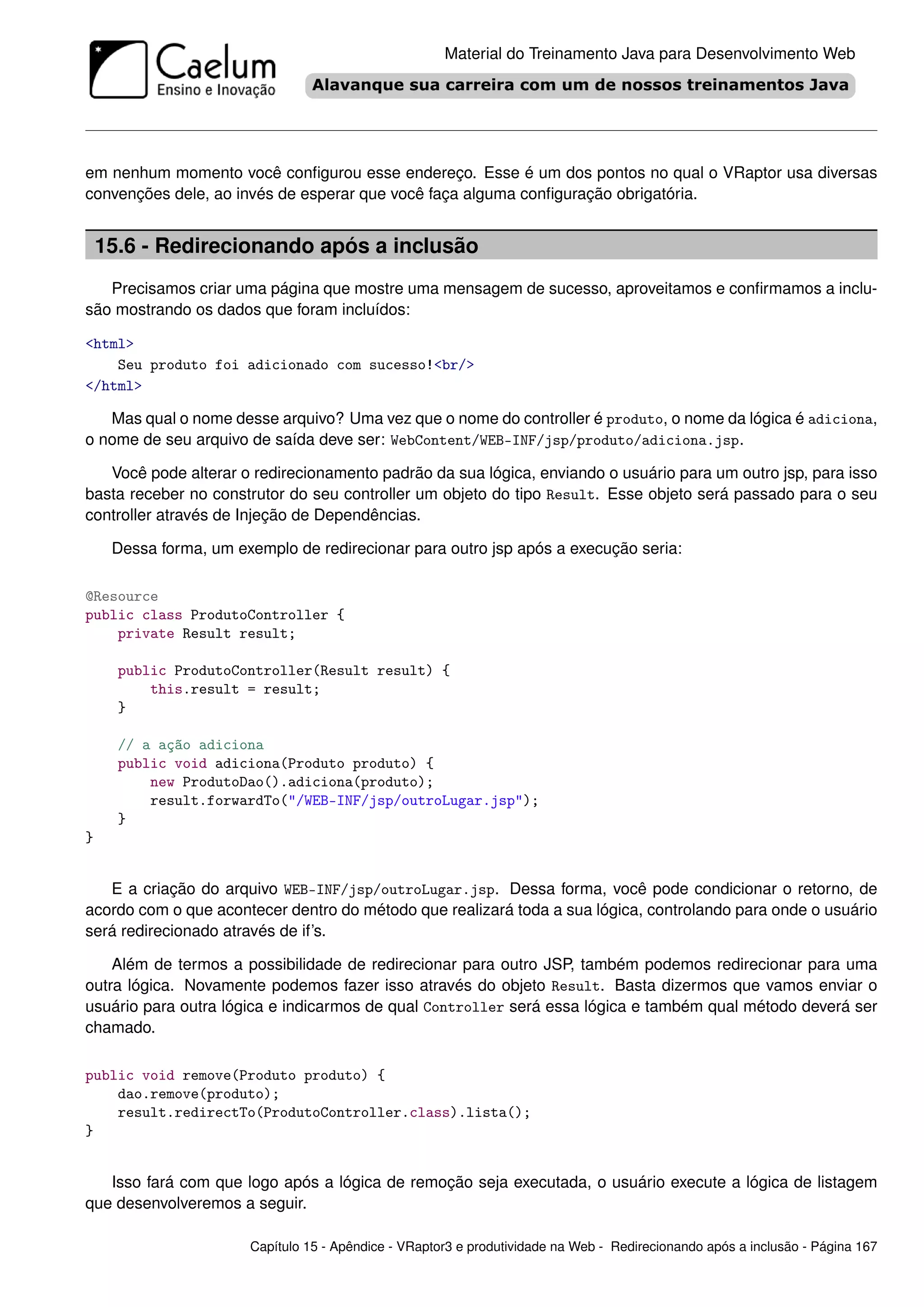 Material do Treinamento Java para Desenvolvimento Web




em nenhum momento você conﬁgurou esse endereço. Esse é um dos pontos no qual o VRaptor usa diversas
convenções dele, ao invés de esperar que você faça alguma conﬁguração obrigatória.


    15.6 - Redirecionando após a inclusão
   Precisamos criar uma página que mostre uma mensagem de sucesso, aproveitamos e conﬁrmamos a inclu-
são mostrando os dados que foram incluídos:

<html>
    Seu produto foi adicionado com sucesso!<br/>
</html>

   Mas qual o nome desse arquivo? Uma vez que o nome do controller é produto, o nome da lógica é adiciona,
o nome de seu arquivo de saída deve ser: WebContent/WEB-INF/jsp/produto/adiciona.jsp.

   Você pode alterar o redirecionamento padrão da sua lógica, enviando o usuário para um outro jsp, para isso
basta receber no construtor do seu controller um objeto do tipo Result. Esse objeto será passado para o seu
controller através de Injeção de Dependências.

     Dessa forma, um exemplo de redirecionar para outro jsp após a execução seria:

@Resource
public class ProdutoController {
    private Result result;

      public ProdutoController(Result result) {
          this.result = result;
      }

      // a ação adiciona
      public void adiciona(Produto produto) {
          new ProdutoDao().adiciona(produto);
          result.forwardTo("/WEB-INF/jsp/outroLugar.jsp");
      }
}


   E a criação do arquivo WEB-INF/jsp/outroLugar.jsp. Dessa forma, você pode condicionar o retorno, de
acordo com o que acontecer dentro do método que realizará toda a sua lógica, controlando para onde o usuário
será redirecionado através de if’s.

    Além de termos a possibilidade de redirecionar para outro JSP, também podemos redirecionar para uma
outra lógica. Novamente podemos fazer isso através do objeto Result. Basta dizermos que vamos enviar o
usuário para outra lógica e indicarmos de qual Controller será essa lógica e também qual método deverá ser
chamado.

public void remove(Produto produto) {
    dao.remove(produto);
    result.redirectTo(ProdutoController.class).lista();
}


   Isso fará com que logo após a lógica de remoção seja executada, o usuário execute a lógica de listagem
que desenvolveremos a seguir.

                       Capítulo 15 - Apêndice - VRaptor3 e produtividade na Web - Redirecionando após a inclusão - Página 167
 