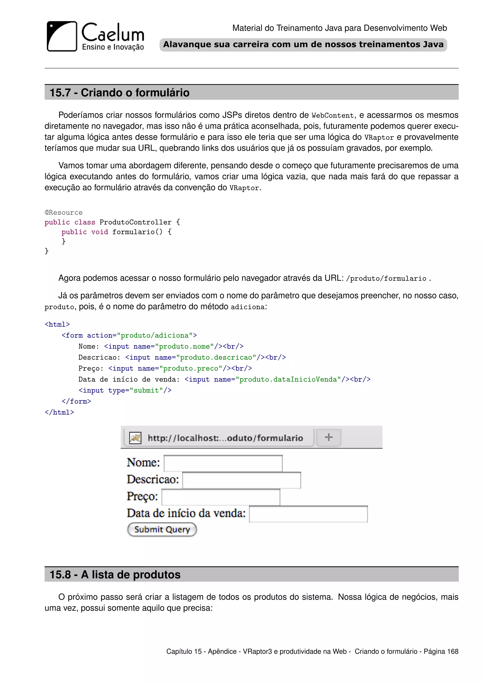 Material do Treinamento Java para Desenvolvimento Web




 15.7 - Criando o formulário
    Poderíamos criar nossos formulários como JSPs diretos dentro de WebContent, e acessarmos os mesmos
diretamente no navegador, mas isso não é uma prática aconselhada, pois, futuramente podemos querer execu-
tar alguma lógica antes desse formulário e para isso ele teria que ser uma lógica do VRaptor e provavelmente
teríamos que mudar sua URL, quebrando links dos usuários que já os possuíam gravados, por exemplo.

    Vamos tomar uma abordagem diferente, pensando desde o começo que futuramente precisaremos de uma
lógica executando antes do formulário, vamos criar uma lógica vazia, que nada mais fará do que repassar a
execução ao formulário através da convenção do VRaptor.

@Resource
public class ProdutoController {
    public void formulario() {
    }
}


   Agora podemos acessar o nosso formulário pelo navegador através da URL: /produto/formulario .

   Já os parâmetros devem ser enviados com o nome do parâmetro que desejamos preencher, no nosso caso,
produto, pois, é o nome do parâmetro do método adiciona:

<html>
    <form action="produto/adiciona">
        Nome: <input name="produto.nome"/><br/>
        Descricao: <input name="produto.descricao"/><br/>
        Preço: <input name="produto.preco"/><br/>
        Data de início de venda: <input name="produto.dataInicioVenda"/><br/>
        <input type="submit"/>
    </form>
</html>




 15.8 - A lista de produtos
  O próximo passo será criar a listagem de todos os produtos do sistema. Nossa lógica de negócios, mais
uma vez, possui somente aquilo que precisa:




                               Capítulo 15 - Apêndice - VRaptor3 e produtividade na Web - Criando o formulário - Página 168
 