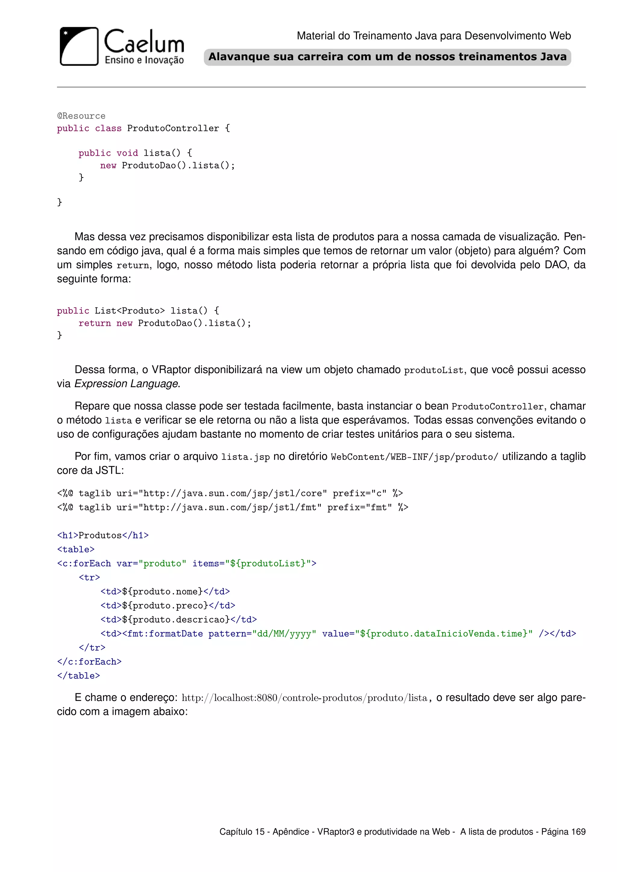 Material do Treinamento Java para Desenvolvimento Web




@Resource
public class ProdutoController {

    public void lista() {
        new ProdutoDao().lista();
    }

}


   Mas dessa vez precisamos disponibilizar esta lista de produtos para a nossa camada de visualização. Pen-
sando em código java, qual é a forma mais simples que temos de retornar um valor (objeto) para alguém? Com
um simples return, logo, nosso método lista poderia retornar a própria lista que foi devolvida pelo DAO, da
seguinte forma:

public List<Produto> lista() {
    return new ProdutoDao().lista();
}


    Dessa forma, o VRaptor disponibilizará na view um objeto chamado produtoList, que você possui acesso
via Expression Language.

   Repare que nossa classe pode ser testada facilmente, basta instanciar o bean ProdutoController, chamar
o método lista e veriﬁcar se ele retorna ou não a lista que esperávamos. Todas essas convenções evitando o
uso de conﬁgurações ajudam bastante no momento de criar testes unitários para o seu sistema.

   Por ﬁm, vamos criar o arquivo lista.jsp no diretório WebContent/WEB-INF/jsp/produto/ utilizando a taglib
core da JSTL:

<%@ taglib uri="http://java.sun.com/jsp/jstl/core" prefix="c" %>
<%@ taglib uri="http://java.sun.com/jsp/jstl/fmt" prefix="fmt" %>

<h1>Produtos</h1>
<table>
<c:forEach var="produto" items="${produtoList}">
    <tr>
        <td>${produto.nome}</td>
        <td>${produto.preco}</td>
        <td>${produto.descricao}</td>
        <td><fmt:formatDate pattern="dd/MM/yyyy" value="${produto.dataInicioVenda.time}" /></td>
    </tr>
</c:forEach>
</table>

    E chame o endereço: http://localhost:8080/controle-produtos/produto/lista, o resultado deve ser algo pare-
cido com a imagem abaixo:




                                 Capítulo 15 - Apêndice - VRaptor3 e produtividade na Web - A lista de produtos - Página 169
 