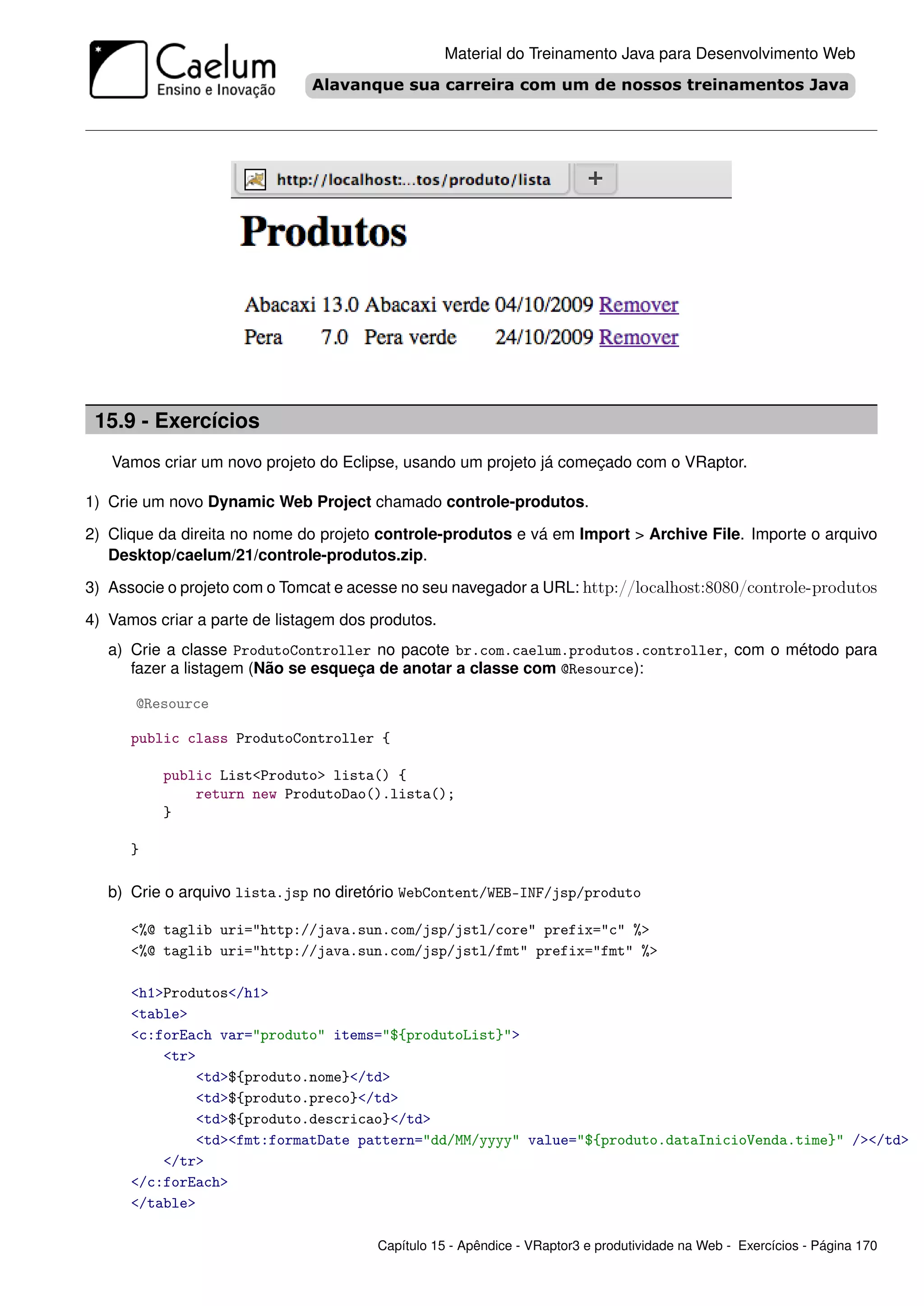 Material do Treinamento Java para Desenvolvimento Web




 15.9 - Exercícios
   Vamos criar um novo projeto do Eclipse, usando um projeto já começado com o VRaptor.

1) Crie um novo Dynamic Web Project chamado controle-produtos.

2) Clique da direita no nome do projeto controle-produtos e vá em Import > Archive File. Importe o arquivo
   Desktop/caelum/21/controle-produtos.zip.

3) Associe o projeto com o Tomcat e acesse no seu navegador a URL: http://localhost:8080/controle-produtos

4) Vamos criar a parte de listagem dos produtos.
   a) Crie a classe ProdutoController no pacote br.com.caelum.produtos.controller, com o método para
      fazer a listagem (Não se esqueça de anotar a classe com @Resource):

      @Resource

      public class ProdutoController {

          public List<Produto> lista() {
              return new ProdutoDao().lista();
          }

      }

   b) Crie o arquivo lista.jsp no diretório WebContent/WEB-INF/jsp/produto

      <%@ taglib uri="http://java.sun.com/jsp/jstl/core" prefix="c" %>
      <%@ taglib uri="http://java.sun.com/jsp/jstl/fmt" prefix="fmt" %>

      <h1>Produtos</h1>
      <table>
      <c:forEach var="produto" items="${produtoList}">
          <tr>
              <td>${produto.nome}</td>
              <td>${produto.preco}</td>
              <td>${produto.descricao}</td>
              <td><fmt:formatDate pattern="dd/MM/yyyy" value="${produto.dataInicioVenda.time}" /></td>
          </tr>
      </c:forEach>
      </table>

                                       Capítulo 15 - Apêndice - VRaptor3 e produtividade na Web - Exercícios - Página 170
 