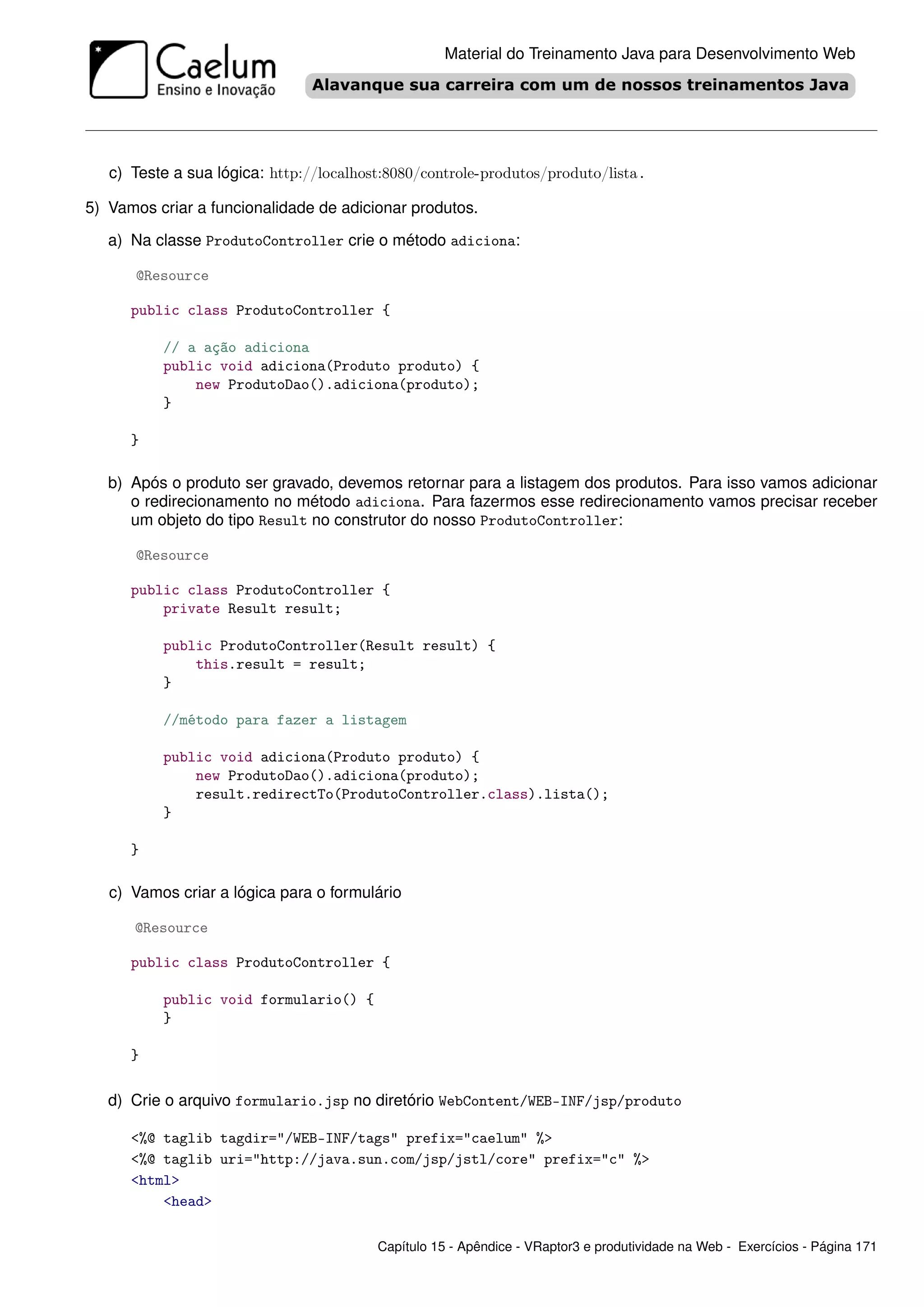Material do Treinamento Java para Desenvolvimento Web




   c) Teste a sua lógica: http://localhost:8080/controle-produtos/produto/lista.

5) Vamos criar a funcionalidade de adicionar produtos.

   a) Na classe ProdutoController crie o método adiciona:

      @Resource

      public class ProdutoController {

          // a ação adiciona
          public void adiciona(Produto produto) {
              new ProdutoDao().adiciona(produto);
          }

      }

   b) Após o produto ser gravado, devemos retornar para a listagem dos produtos. Para isso vamos adicionar
      o redirecionamento no método adiciona. Para fazermos esse redirecionamento vamos precisar receber
      um objeto do tipo Result no construtor do nosso ProdutoController:

      @Resource

      public class ProdutoController {
          private Result result;

          public ProdutoController(Result result) {
              this.result = result;
          }

          //método para fazer a listagem

          public void adiciona(Produto produto) {
              new ProdutoDao().adiciona(produto);
              result.redirectTo(ProdutoController.class).lista();
          }

      }

   c) Vamos criar a lógica para o formulário

      @Resource

      public class ProdutoController {

          public void formulario() {
          }

      }

   d) Crie o arquivo formulario.jsp no diretório WebContent/WEB-INF/jsp/produto

      <%@ taglib tagdir="/WEB-INF/tags" prefix="caelum" %>
      <%@ taglib uri="http://java.sun.com/jsp/jstl/core" prefix="c" %>
      <html>
          <head>

                                         Capítulo 15 - Apêndice - VRaptor3 e produtividade na Web - Exercícios - Página 171
 