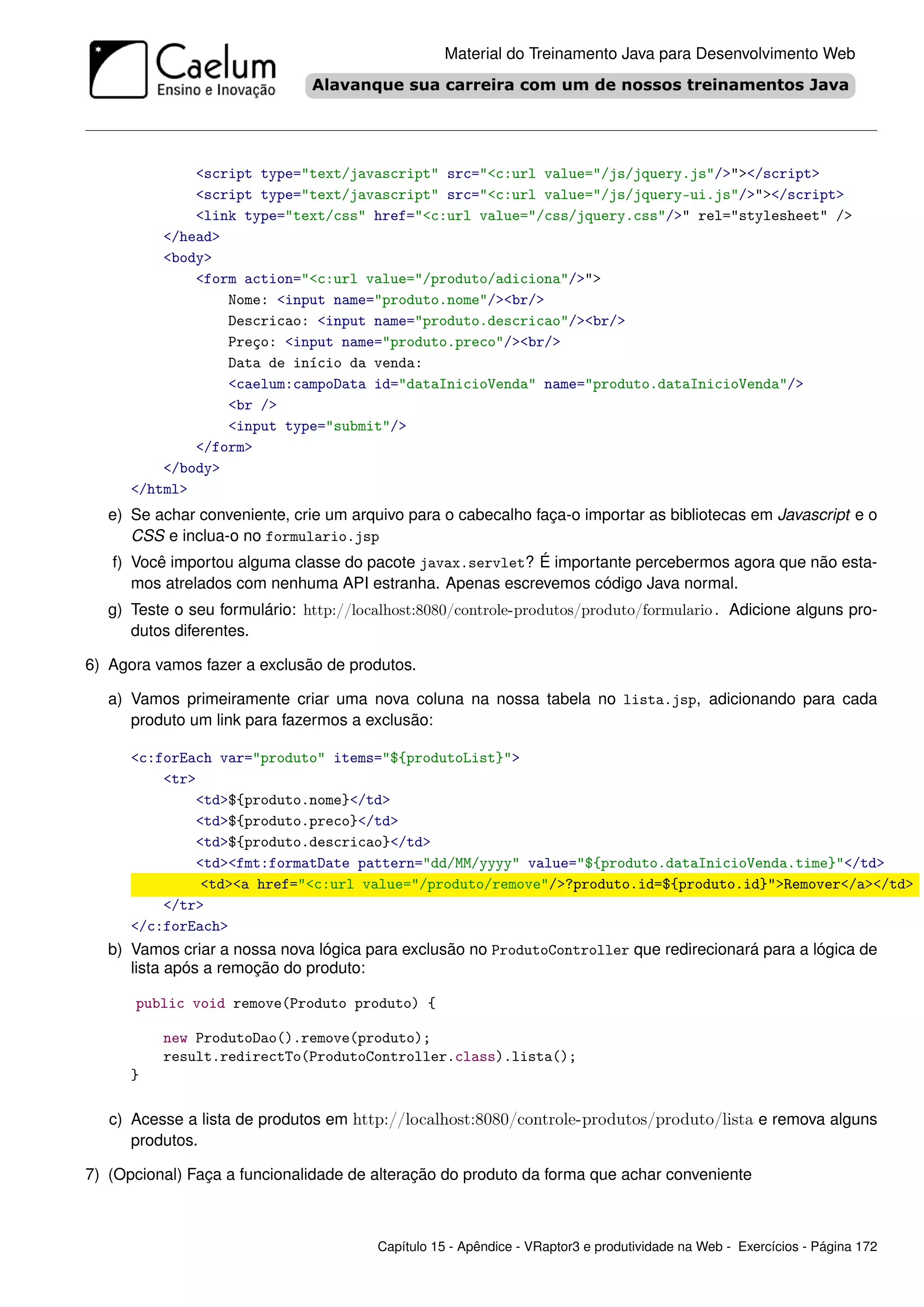 Material do Treinamento Java para Desenvolvimento Web




              <script type="text/javascript" src="<c:url value="/js/jquery.js"/>"></script>
              <script type="text/javascript" src="<c:url value="/js/jquery-ui.js"/>"></script>
              <link type="text/css" href="<c:url value="/css/jquery.css"/>" rel="stylesheet" />
          </head>
          <body>
              <form action="<c:url value="/produto/adiciona"/>">
                  Nome: <input name="produto.nome"/><br/>
                  Descricao: <input name="produto.descricao"/><br/>
                  Preço: <input name="produto.preco"/><br/>
                  Data de início da venda:
                  <caelum:campoData id="dataInicioVenda" name="produto.dataInicioVenda"/>
                  <br />
                  <input type="submit"/>
              </form>
          </body>
      </html>
   e) Se achar conveniente, crie um arquivo para o cabecalho faça-o importar as bibliotecas em Javascript e o
      CSS e inclua-o no formulario.jsp
   f) Você importou alguma classe do pacote javax.servlet? É importante percebermos agora que não esta-
      mos atrelados com nenhuma API estranha. Apenas escrevemos código Java normal.
   g) Teste o seu formulário: http://localhost:8080/controle-produtos/produto/formulario. Adicione alguns pro-
      dutos diferentes.

6) Agora vamos fazer a exclusão de produtos.

   a) Vamos primeiramente criar uma nova coluna na nossa tabela no lista.jsp, adicionando para cada
      produto um link para fazermos a exclusão:

      <c:forEach var="produto" items="${produtoList}">
          <tr>
              <td>${produto.nome}</td>
              <td>${produto.preco}</td>
              <td>${produto.descricao}</td>
              <td><fmt:formatDate pattern="dd/MM/yyyy" value="${produto.dataInicioVenda.time}"</td>
               <td><a href="<c:url value="/produto/remove"/>?produto.id=${produto.id}">Remover</a></td>
          </tr>
      </c:forEach>
   b) Vamos criar a nossa nova lógica para exclusão no ProdutoController que redirecionará para a lógica de
      lista após a remoção do produto:

      public void remove(Produto produto) {

          new ProdutoDao().remove(produto);
          result.redirectTo(ProdutoController.class).lista();
      }

   c) Acesse a lista de produtos em http://localhost:8080/controle-produtos/produto/lista e remova alguns
      produtos.

7) (Opcional) Faça a funcionalidade de alteração do produto da forma que achar conveniente



                                        Capítulo 15 - Apêndice - VRaptor3 e produtividade na Web - Exercícios - Página 172
 