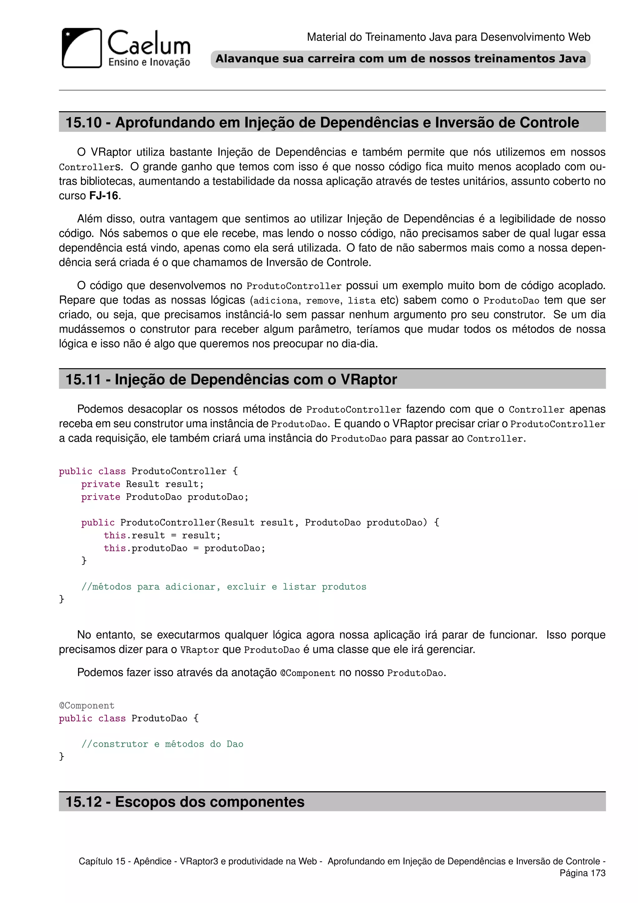 Material do Treinamento Java para Desenvolvimento Web




    15.10 - Aprofundando em Injeção de Dependências e Inversão de Controle
    O VRaptor utiliza bastante Injeção de Dependências e também permite que nós utilizemos em nossos
Controllers. O grande ganho que temos com isso é que nosso código ﬁca muito menos acoplado com ou-
tras bibliotecas, aumentando a testabilidade da nossa aplicação através de testes unitários, assunto coberto no
curso FJ-16.

   Além disso, outra vantagem que sentimos ao utilizar Injeção de Dependências é a legibilidade de nosso
código. Nós sabemos o que ele recebe, mas lendo o nosso código, não precisamos saber de qual lugar essa
dependência está vindo, apenas como ela será utilizada. O fato de não sabermos mais como a nossa depen-
dência será criada é o que chamamos de Inversão de Controle.

    O código que desenvolvemos no ProdutoController possui um exemplo muito bom de código acoplado.
Repare que todas as nossas lógicas (adiciona, remove, lista etc) sabem como o ProdutoDao tem que ser
criado, ou seja, que precisamos instânciá-lo sem passar nenhum argumento pro seu construtor. Se um dia
mudássemos o construtor para receber algum parâmetro, teríamos que mudar todos os métodos de nossa
lógica e isso não é algo que queremos nos preocupar no dia-dia.


    15.11 - Injeção de Dependências com o VRaptor
    Podemos desacoplar os nossos métodos de ProdutoController fazendo com que o Controller apenas
receba em seu construtor uma instância de ProdutoDao. E quando o VRaptor precisar criar o ProdutoController
a cada requisição, ele também criará uma instância do ProdutoDao para passar ao Controller.

public class ProdutoController {
    private Result result;
    private ProdutoDao produtoDao;

      public ProdutoController(Result result, ProdutoDao produtoDao) {
          this.result = result;
          this.produtoDao = produtoDao;
      }

      //métodos para adicionar, excluir e listar produtos
}


   No entanto, se executarmos qualquer lógica agora nossa aplicação irá parar de funcionar. Isso porque
precisamos dizer para o VRaptor que ProdutoDao é uma classe que ele irá gerenciar.

     Podemos fazer isso através da anotação @Component no nosso ProdutoDao.

@Component
public class ProdutoDao {

      //construtor e métodos do Dao
}



    15.12 - Escopos dos componentes


     Capítulo 15 - Apêndice - VRaptor3 e produtividade na Web - Aprofundando em Injeção de Dependências e Inversão de Controle -
                                                                                                                    Página 173
 