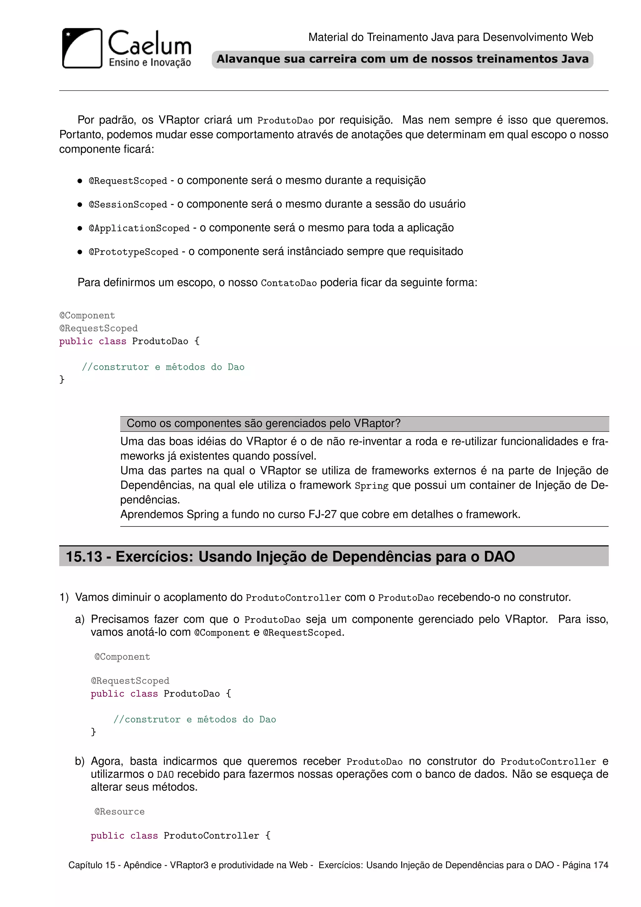 Material do Treinamento Java para Desenvolvimento Web




   Por padrão, os VRaptor criará um ProdutoDao por requisição. Mas nem sempre é isso que queremos.
Portanto, podemos mudar esse comportamento através de anotações que determinam em qual escopo o nosso
componente ﬁcará:

     • @RequestScoped - o componente será o mesmo durante a requisição

     • @SessionScoped - o componente será o mesmo durante a sessão do usuário

     • @ApplicationScoped - o componente será o mesmo para toda a aplicação

     • @PrototypeScoped - o componente será instânciado sempre que requisitado

      Para deﬁnirmos um escopo, o nosso ContatoDao poderia ﬁcar da seguinte forma:

@Component
@RequestScoped
public class ProdutoDao {

       //construtor e métodos do Dao
}



                 Como os componentes são gerenciados pelo VRaptor?
               Uma das boas idéias do VRaptor é o de não re-inventar a roda e re-utilizar funcionalidades e fra-
               meworks já existentes quando possível.
               Uma das partes na qual o VRaptor se utiliza de frameworks externos é na parte de Injeção de
               Dependências, na qual ele utiliza o framework Spring que possui um container de Injeção de De-
               pendências.
               Aprendemos Spring a fundo no curso FJ-27 que cobre em detalhes o framework.


    15.13 - Exercícios: Usando Injeção de Dependências para o DAO

1) Vamos diminuir o acoplamento do ProdutoController com o ProdutoDao recebendo-o no construtor.
     a) Precisamos fazer com que o ProdutoDao seja um componente gerenciado pelo VRaptor. Para isso,
        vamos anotá-lo com @Component e @RequestScoped.

         @Component

         @RequestScoped
         public class ProdutoDao {

              //construtor e métodos do Dao
         }

     b) Agora, basta indicarmos que queremos receber ProdutoDao no construtor do ProdutoController e
        utilizarmos o DAO recebido para fazermos nossas operações com o banco de dados. Não se esqueça de
        alterar seus métodos.

         @Resource

         public class ProdutoController {

    Capítulo 15 - Apêndice - VRaptor3 e produtividade na Web - Exercícios: Usando Injeção de Dependências para o DAO - Página 174
 