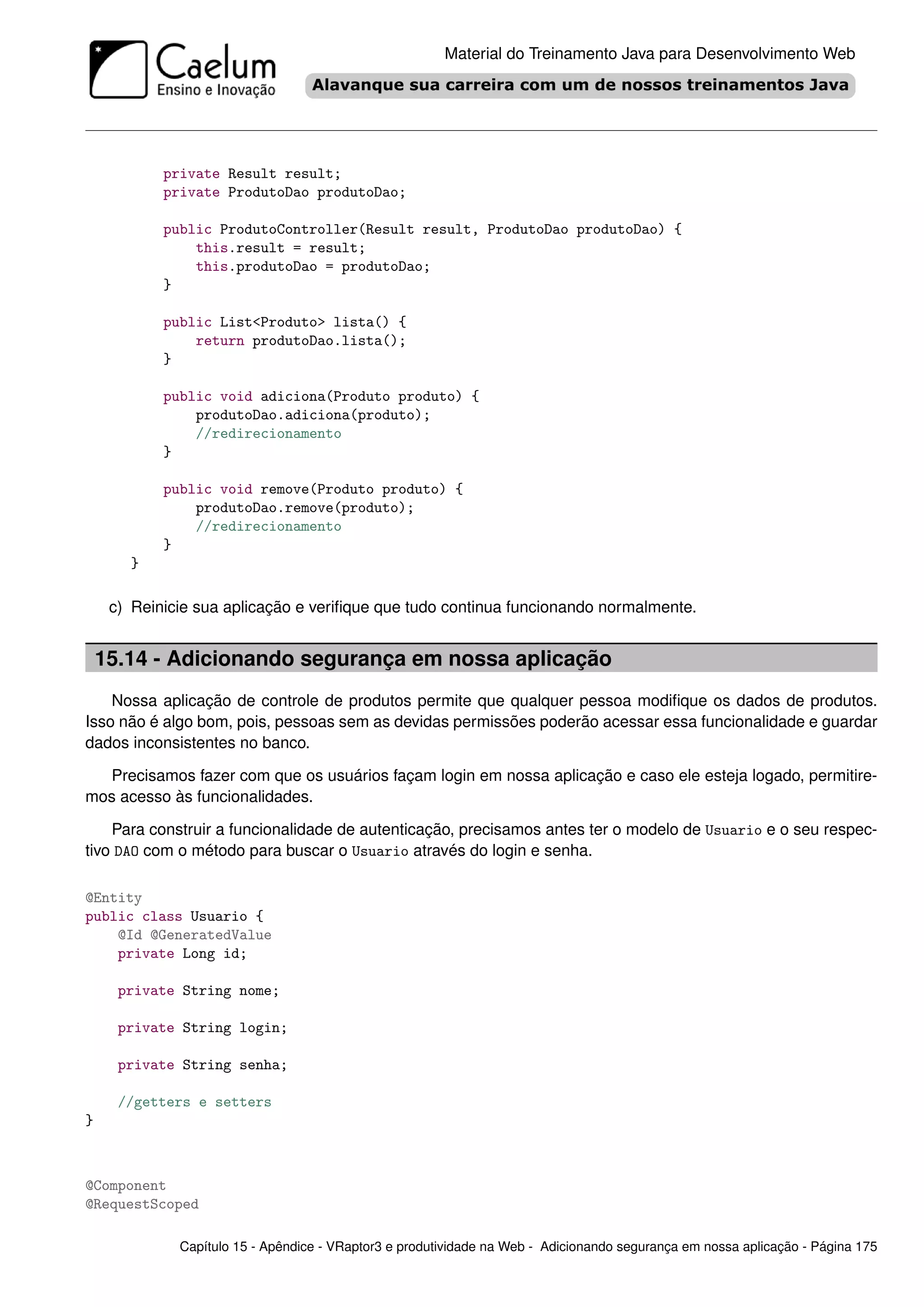 Material do Treinamento Java para Desenvolvimento Web




            private Result result;
            private ProdutoDao produtoDao;

            public ProdutoController(Result result, ProdutoDao produtoDao) {
                this.result = result;
                this.produtoDao = produtoDao;
            }

            public List<Produto> lista() {
                return produtoDao.lista();
            }

            public void adiciona(Produto produto) {
                produtoDao.adiciona(produto);
                //redirecionamento
            }

            public void remove(Produto produto) {
                produtoDao.remove(produto);
                //redirecionamento
            }
       }

     c) Reinicie sua aplicação e veriﬁque que tudo continua funcionando normalmente.


    15.14 - Adicionando segurança em nossa aplicação
    Nossa aplicação de controle de produtos permite que qualquer pessoa modiﬁque os dados de produtos.
Isso não é algo bom, pois, pessoas sem as devidas permissões poderão acessar essa funcionalidade e guardar
dados inconsistentes no banco.

  Precisamos fazer com que os usuários façam login em nossa aplicação e caso ele esteja logado, permitire-
mos acesso às funcionalidades.

    Para construir a funcionalidade de autenticação, precisamos antes ter o modelo de Usuario e o seu respec-
tivo DAO com o método para buscar o Usuario através do login e senha.

@Entity
public class Usuario {
    @Id @GeneratedValue
    private Long id;

      private String nome;

      private String login;

      private String senha;

      //getters e setters
}



@Component
@RequestScoped

              Capítulo 15 - Apêndice - VRaptor3 e produtividade na Web - Adicionando segurança em nossa aplicação - Página 175
 